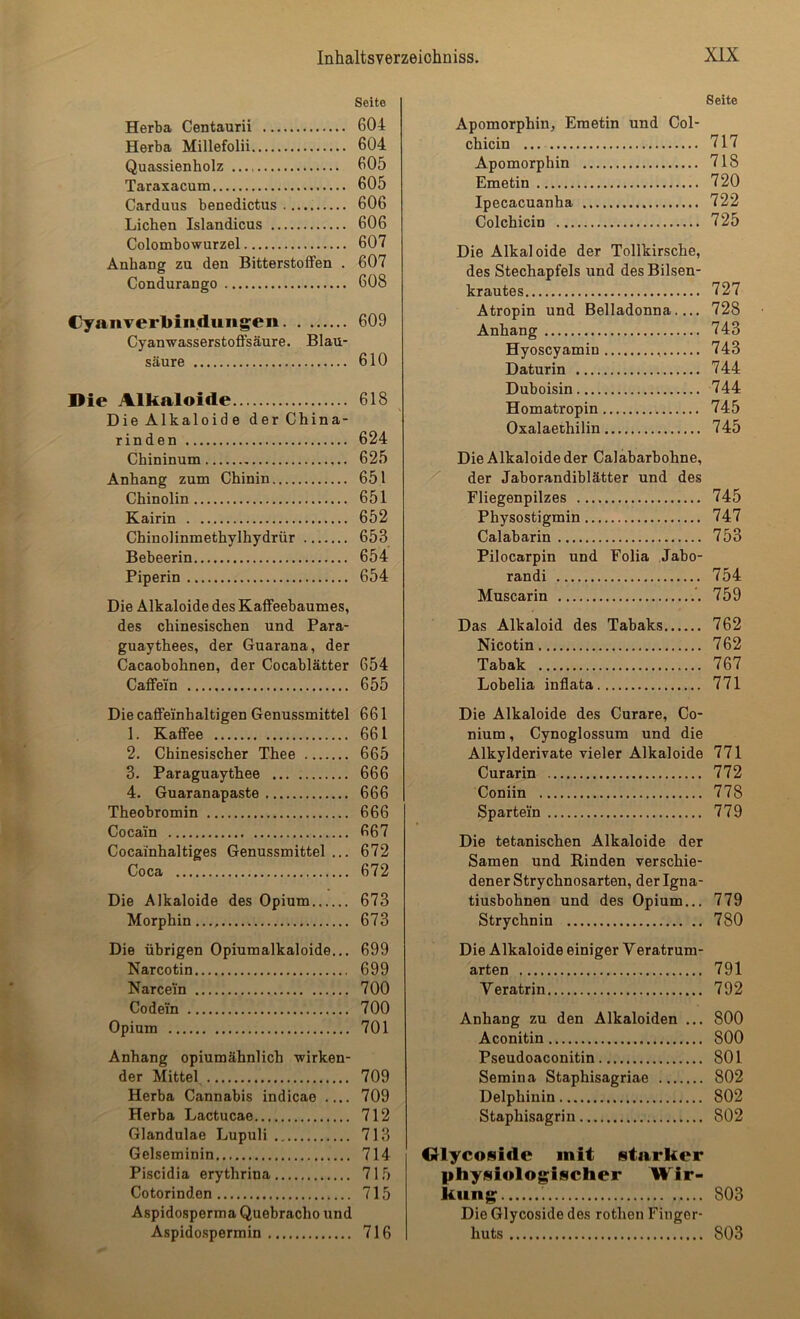 Seite Herba Centaurii 604 Herba Millefolii 604 Quassienholz 605 Taraxacum 605 Carduus benedictus 606 Lichen Islandicus 606 Colombowurzel 607 Anhang zu den Bitterstoffen . 607 Condurango 608 Cyanverbiiidungen 609 Cyanwasserstoffsäure. Blau- säure 610 Die Alkaloide 618 DieAlkaloide der China- rinden 624 Chininum 625 Anhang zum Chinin 651 Chinolin 651 Kairin 652 Chinolinmethylhydrür 653 Bebeerin 654 Piperin 654 Die Alkaloide des Kaffeebaumes, des chinesischen und Para- guaythees, der Guarana, der Cacaobohnen, der Cocablätter 654 Caffei'n 655 Die caffeinhaltigen Genussmittel 661 1. Kaffee 661 2. Chinesischer Thee 665 3. Paraguaythee 666 4. Guaranapaste 666 Theobromin 666 Cocain 667 Cocainhaltiges Genussmittel ... 672 Coca 672 Die Alkaloide des Opium 673 Morphin..., 673 Seite Apomorphin, Emetin und Col- chicin 717 Apomorphin 718 Emetin 720 Ipecacuanha 722 Colchicin 725 Die Alkaloide der Tollkirsche, des Stechapfels und des Bilsen- krautes 727 Atropin und Belladonna.... 728 Anhang 743 Hyoscyamin 743 Daturin 744 Duboisin 744 Homatropin 745 Oxalaethilin 745 Die Alkaloide der Calabarbohne, / der Jaborandiblätter und des Fliegenpilzes 745 Physostigmin 747 Calabarin 753 Pilocarpin und Folia Jabo- randi 754 Muscarin 759 Das Alkaloid des Tabaks 762 Nicotin 762 Tabak 767 Lobelia inffata 771 Die Alkaloide des Curare, Co- nium, Cynoglossum und die Alkylderivate vieler Alkaloide 771 Curarin 772 Coniin 778 Spartein 779 Die tetanischen Alkaloide der Samen und Rinden verschie- dener Strychnosarten, der Igna- tiusbohnen und des Opium... 779 Strychnin 780 Die übrigen Opiumalkaloide... 699 Narcotin 699 Narcein 700 Codein 700 Opium 701 Anhang opiumähnlich wirken- der Mittel 709 Herba Cannabis indicae .... 709 Herba Lactucae 712 Glandulae Lupuli 713 Gelseminin 714 Piscidia erythrina 715 Cotorinden 715 Aspidosperma Quebracho und Aspidospermin 716 Die Alkaloide einiger Veratrum- arten 791 Veratrin 792 Anhang zu den Alkaloiden ... 800 Aconitin 800 Pseudoaconitin 801 Semina Staphisagriae 802 Delphinin 802 Staphisagrin 802 Olycoside mit starker physiologischer Wir- kung 803 Die Glycoside des rothen Finger- huts 803