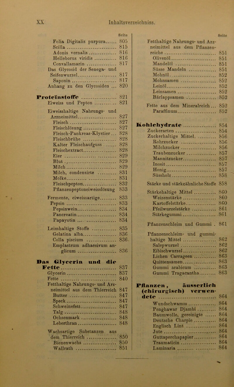 Seite Folia Digitalis purpura 805 Scilla 815 Adonis vernalis 816 Helleborus viridis 816 Convallaraarin 817 Das Glycosid der Senega- und Seifenwurzel 817 Saponin 817 Anhang zu den Glycosiden ... 820 ProteinstolTe 821 Eiweiss und Pepton 821 Eiweisshaltige Nahrungs- und Arzneimittel 827 Fleisch 827 Fleischlösung 827 Fleisch-Pankreas-Klystier .,. 828 Fleischbrühe 828 Kalter Fleischaufguss 828 Fleischextract 828 Eier 829 Blut., 829 Milch 829 Milch, condensirte 831 Mölke 831 Fleischpepton 832 Pflanzenpeptoneiweisslösung 833 Fermente, eiweissartige 833 Pepsin 833 Pepsinwein 834 Pancreatin 834 Papayotin 834 Leimhaltige Stoflfe 835 Gelatina alba 836 Colla piscium 836. Emplastrum adhaesivum an- glicum 836 Das dlycerin und die Fette 837 Glycerin 837 Fette 840 Fetthaltige Nahrungs- und Arz- neimittel aus dem Thierreich 847 Butter 847 Speck 847 Schweinefett 847 Talg 848 Ochsenmark 848 Leberthran 848 Wachsartige Substanzen aus dem Thierreich 850 Bienenwachs 850 Wallrath 851 Seite Fetthaltige Nahrungs- und Azz- neimittel aus dem Pflanzen- reiche 851 Olivenöl 851 Mandelöl 851 Süsse Mandeln 851 Mohnöl 852 Mohnsamen 852 Leinöl 852 Lein.samen 852 Bärlappsamen 852 Fette aus dem Mineralreich... 852 Paraffinum 852 Kohlehydrate 854 Zuckerarten 854 Zuckerhaltige Mittel 856 Rohrzucker 856 Milchzucker 856 Traubenzucker 857 Mannitzucker 857 Inosit 857 Honig 857 Süssholz 858 Stärke und stärkeähnliche StoflFe 858 Stärkehaltige Mittel 860 Weizenstärke 860 Kartoffelstärke 860 Pfeilwurzelstärke 861 Stärkegummi 861 Pflanzenschleim und Gummi . 861 Pflanzenschleim- und gummi- haltige Mittel 862 Salepwurzel 862 Eibischwurzel 862 Lichen Carrageen 863 Quittensamen 863 Gummi arabicum 863 Gummi Tragacantha 863 Pflanzen, äusserlich (chirurifisch) verwen- dete 864 Wundschwamm 864 Penghawar Djambi 864 Baumwolle, gereinigte 864 Deutsche Charpie 864 Englisch Lint 864 Jute 864 Guttaperchapapier 864 Traumaticin 864 Laminaria 864