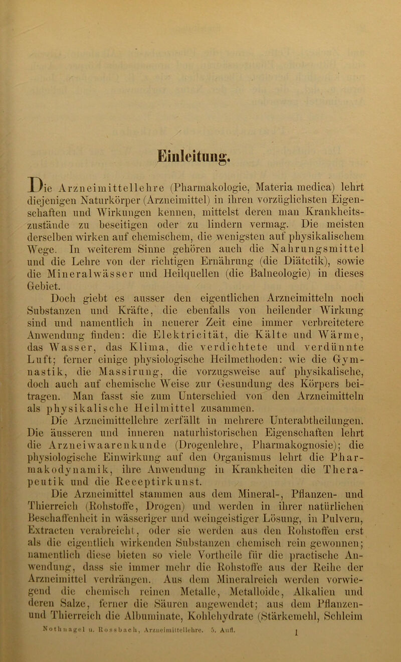 Einleitung. Die Arzneimittellehre (Pharmakologie, Materia medica) lehrt diejenigen Naturkörper (Arzneimittel) in ihren vorzüglichsten Eigen- schaften und Wirkungen kennen, mittelst deren man Krankheits- zustände zu beseitigen oder zu lindern vermag. Die meisten derselben wirken auf chemischem, die wenigsten auf physikalischem Wege. In weiterem Sinne gehören auch die Nahrungsmittel und die Lehre von der richtigen Ernährung (die Diätetik), sowie die Mineralwässer und Heilquellen (die Balneologie) in dieses Gebiet. Doch giebt es ausser den eigentlichen Arzneimitteln noch Substanzen und Kräfte, die ebenfalls von heilender Wirkung sind und namentlich in neuerer Zeit eine immer verbreitetere Anwendung finden: die Elektricität, die Kälte und Wärme, das Wasser, das Klima, die verdichtete und verdünnte Luft; ferner einige physiologische Heilmethoden: wie die Gym- nastik, die Massinnig, die vorzugsweise auf physikalische, doch auch auf chemische Weise zur Gesundung des Körpers bei- tragen. den Arzneimitteln xVrzneimittellehre zerfällt in mehrere Unterabtheilungen. naturhistorischen Eigenschaften lehrt Man fasst sie zum Unterschied von als physikalische Heilmittel zusammen Die Die äusseren und inneren die Arzneiwaarenkunde (Drogenlehre, Pharmakognosie); die physiologische Einwirkung auf den Organismus lehrt die Phar- makodynamik, ihre Anwendung in Krankheiten die Thera- peutik und die Receptirkunst. Die Arzneimittel stammen aus dem Mineral-, Pflanzen- und Thierreich (Rohstoffe, Drogen) und werden in ihrer natürlichen Beschaffenheit in wässeriger und weingeistiger Lösung, in Pulvern, Extracten verabreicht, oder sie werden aus den Rohstoffen erst als die eigentlich wirkenden Substanzen chemisch rein gewonnen; namentlich diese bieten so viele Vortheile für die practische An- wendung, dass sie immer mehr die Rohstoffe aus der Reihe der Arzneimittel verdrängen. Aus dem Mineralreich werden vorwie- gend die chemisch reinen Metalle, Metalloide, Alkalien und deren Salze, ferner die Säuren angewendet; aus dem Pflanzen- und Tbierreich die Albuminate, Kohlehydrate (Stärkemehl, Schleim Nothnagel u. Uossbacli, Ar/.nciiniltcllehru. Aull.