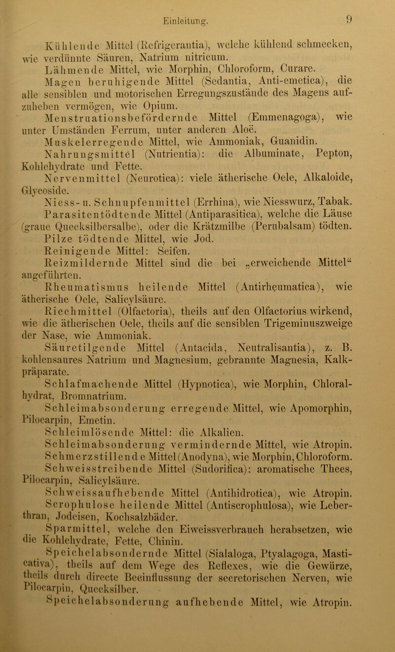 Kühlende Mittel (Refri^^eraiitia), welche kühlend schmecken, wie verdünnte Säuren, Natrium nitricum. Lähmende Mittel, \na Morphin, Chloroform, Curare. Magen beruhigende Mittel (Sedantia, Anti-emetiea), die alle sensiblen und motorischen Erregungszustände des Magens auf- zuheben vermögen, wie Opium. Menstruationsbefördernde Mittel (Emmenagoga), wie unter Umständen Ferrum, unter anderen Aloe. Muskelerrcgende Mittel, wie Ammoniak, Gruanidin. Nahrungsmittel (Nutrientia): die Albuminate, Pepton, Kohlehydrate und Fette. Nervenmittel (Neurotica): viele ätherische Oele, Alkaloide, Glycoside. Niess- u. Schnupfenmittel (Errhina), wie Niesswurz, Tabak. Parasitentödtende Mittel (Antiparasitica), welche die Läuse (graue Quecksilbersalbe), oder die Krätzmilbe (Periibalsam) tödten. Pilze tödten de Mittel, wie Jod. Reinigende Mittel: Seifen. Reizmildernde Mittel sind die bei „erweichende Mittel“ angeführten. Rheumatismus heilende Mittel (Antirlißumatica), wie ätherische Oele, Salicylsäure. Riechmittel (Olfactoria), theils auf den Olfactorius wirkend, ^\^e die ätherischen Oele, theils auf die sensiblen Trigeminuszweige der Nase, wie Ammoniak. Säuretilgende Mittel (Antacida, Neutralisantia), z. B. kohlensaures Natrium und Magnesium, gebrannte Magnesia, Kalk- präparate. Schlafmachende Mittel (Hypnotica), wie Morphin, Chloral- hydrat, Bromnatrium. Schleimabsonderung erregende Mittel, wie Apomorphin, Pilocarpin, Emetin. Schleimlösende Mittel: die Alkalien. Schleimabsonderung vermindernde Mittel, wie Atropin. Schmerzstillend e Mittel(Anodyna), wie Morphin,Chloroform. Schweisstreibende Mittel (Sudorifica): aromatische Thees, Pilocarpin, Salicylsäure. Sch weissau fliehen de Mittel (Antihidrotica), wie Atropin. Scrophulose heilende Mittel (Antiscrophulosa), wie Leber- thran, Jodeisen, Kochsalzbäder. Sparmittel, welche den Ei weissverbrauch herabsetzen, wie die Kohlehydrate, Fette, Chinin. Speichclabsonderndc Mittel (Sialaloga, Ptyalagoga, Masti- cativa), theils auf dem Wege des Reflexes, wie die Gewürze, theils durch directe Beeinflussung der secretorischcn Nerven, wie Pilocarj)in, Quecksilber. Speichelabsonderung aufhebende Mittel, wie Atropin.