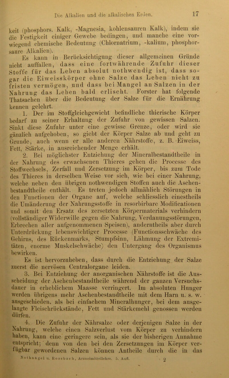 keit (pliospliors. Kalk, -Magnesia, kohlensanreii Kalk), indem sie die Festigkeit einiger Gewebe bedingen, und manche eine vor- wiegend chemische Bedeutung (Chlornatrium, -kalium, phosphor- saure Alkalien). Es kann in Berücksichtigung dieser allgemeinen Gründe nicht auffallen, dass eine fortwährende Zufuhr dieser Stoffe für das Leben absolut nothwendig ist, dass so- o-ar die Eiweisskörper ohne Salze das Leben nicht zu fristen vermögen, und dass bei Mangel an Salzen in der Nahrung das Leben bald erlischt. Förster hat folgende Thatsachen über die Bedeutung der Salze für die Ernährung kennen gelehrt. 1. Der im Stoffgleichgewicht befindliche thierische Körper bedarf zu seiner Erhaltung der Zufuhr von gewissen Salzen. Sinkt diese Zufuhr unter eine gewisse Grenze, oder wird sie gänzlich aufgehoben, so giebt der Körper Salze ab und geht zu Grunde, auch wenn er alle anderen Nährstoffe, z. B. Eiweiss, Fett, Stärke, in ausreichender Menge erhält. 2. Bei möglichster Entziehung der Mineralbestandtheile in der Nahrung des erwachsenen Thieres gehen die Processe des Stoffwechsels, Zerfall und Zersetzung im Körper, bis zum Tode des Thieres in derselben Weise vor sich, wie bei einer Nahrung, welche neben den übrigen nothwendigen Stoffen auch die Aschen- bestandtheile enthält. Es treten jedoch allmählich Störungen in den Functionen der Organe auf, welche schliesslich einestheils die Umänderung der Nahrungsstoffe in resorbirbare Modificationen und somit den Ersatz des zersetzten Körpermaterials verhindern (vollständiger Widerwille gegen die Nahrung, Verdauungsstörungen, Erbrechen aller aufgenommenen Speisen), anderntheils aber durch Unterdrückung lebenswichtiger Processe (Functionsschwäche des Gehirns, des Rückenmarks, Stumpfsinn, Lähmung der Extremi- täten, enorme Muskelschwäche) den Untergang des Organismus bewirken. Es ist hervorzuheben, dass durch die Entziehung der Salze zuerst die nervösen Centralorgane leiden. 3. Bei Entziehung der anorganischen Nährstoffe ist die Aus- scheidung der Aschenbestandtheile während der ganzen Versuchs- dauer in erheblichem Maasse verringert. Im absoluten Hunger werden übrigens mebr Aschenbestandtheile mit dem Harn n. s. w. ausgeschieden, als bei einfachem Mineralhunger, bei dem ausge- laugte Fleisclirückstände, Fett und Stärkemehl genossen werden dürfen. 4. Die Zufuhr der Nährsalze oder derjenigen Salze in der Nahrung, welche einen Salzverlust vom Körper zu verhindern haben, kann eiiie geringere sein, als sie der bisherigen Annahme entspricht; denn von den bei den Zersetzungen im Körper ver- fügbar gewordenen Salzen können Antheile durcli die in das N 01 li II ft (5 (• I II. U o H y b II c li, Ar/.neimittellehrc. '>. AiiH. 2