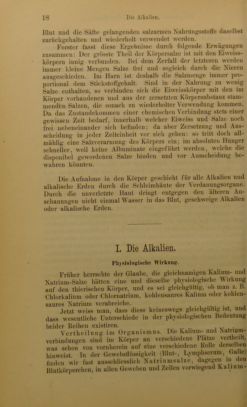 Blut und die Säfte gelangenden salzarmen Nalirungsstoffe daselbst zurückgelialten und wiederholt verwendet werden. Förster fasst diese Ergebnisse durch folgende Erwägungen zusammen: Der grösste Theil der Körpersalze ist mit den Eiweiss- körpern innig verbunden. Bei dem Zerfall der letzteren werden immer kleine Mengen Salze frei und sogleich durch die Nieren ausgeschieden. Im Harn ist deshalb die Salzmenge immer pro- portional dem Stickstolfgehalt. Sind in der Nahrung zu wenig Salze enthalten, so verbinden sich die Eiweisskörper mit den im Körper vorhandenen und aus der zersetzten Körpersubstanz stam- menden Salzen, die sonach zu wiederholter Verwendung kommen. Da das Zustandekommen einer chemischen Verbindung stets einer gewissen Zeit bedarf, innerhalb welcher Eiweiss und Salze noch frei nebeneinander sich befinden; da aber Zersetzung und Aus- scheidung in jeder Zeiteinheit vor sich gehen: so tritt doch all- mählig eine Salzverarmung des Körpers ein; im absoluten Hunger schneller, weil keine Albuminate eingeführt werden, welche die disponibel gewordenen Salze binden und vor Ausscheidung be- wahren könnten. Die Aufnahme in den Körper geschieht für alle Alkalien und alkalische Erden durch die Schleimhäute der Verdauuugsorgane. Durch die unverletzte Haut dringt entgegen den älteren An- schauungen nicht einmal Wasser in das Blut, geschweige Alkalien oder alkalische Erden. I. Die Alkalien, Physiologische Wirkmig. Früher herrschte der Glaube, die gleichnamigen Kalium- und Natrium-Salze hätten eine und dieselbe physiologische Wirkung auf den thierischen Körper, und es sei gleichgültig, ob man z. B. Chlorkalium oder Chlornatrium, kohlensaures Kalium oder kohlen- saures Natrium verabreiche. , , . Jetzt weiss man, dass diess keineswegs gleichgültig ist, und dass wesentliche Unterschiede in der physiologischen Bedeutung beider Reihen existiren. . Verth ei hing im Organismus. Die Kalium- und Natriuin- verbindungen sind im Körper an verschiedene Plätze yertheilt, was schon von vornherein auf eine verschiedene Rolle derselben hinweist. In der Gewebsflüssigkeit (Blut-, Lyinphserum, Ga le) finden wir fast ausschliesslich Natriiimsalzc, dagegen in den Blutkörperchen, in allen Geweben und Zellen vorwiegend Kalium-