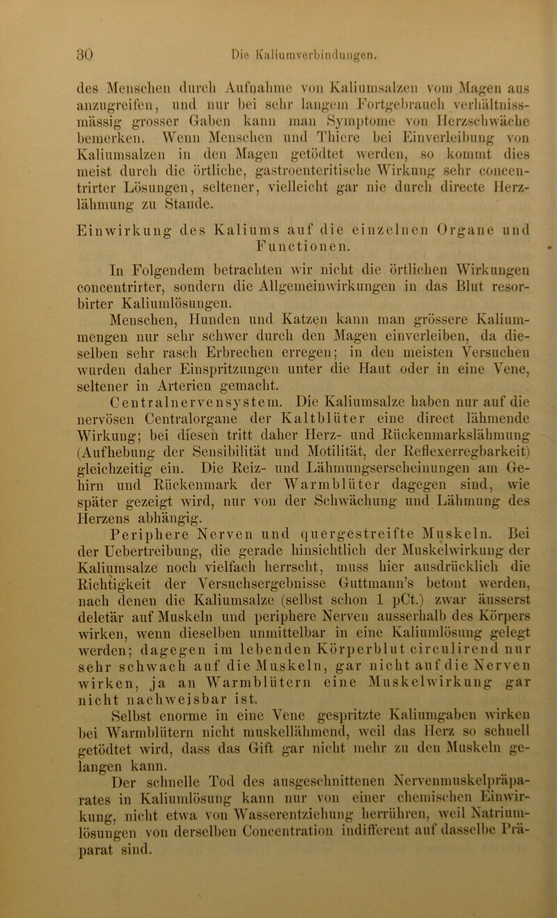 des Menschen durch Aut'ualiine von Kaliuinsalzen vom Ma<^en aus anzugreifen, und nur bei sehr langem Fortgehrauch verliältniss- mässig grosser Gaben kann man Symj)tome von Herzschwäche bemerken. Wenn Menschen und Thicre bei Einverleibung von Kaliuinsalzen in den Magen getödtet werden, so kommt dies meist durch die örtliche, gastroenteritische Wirkung sehr concen- trirter Lösungen, seltener, vielleicht gar nie durch directe Herz- lähmung zu Stande. Einwirkung des Kaliums auf die einzelnen Organe und Functionen. In Folgendem betrachten wir nicht die örtlichen Wirkungen concentrirter, sondern die Allgemeinwirkungen in das Blut resor- birter Kaliumlösungen. Menschen, Hunden und Katzen kann man grössere Kalium- mengen nur sehr schwer durch den Magen einverleiben, da die- selben sehr rasch Erbrechen erregen; in den meisten Versuchen wurden daher Einspritzungen unter die Haut oder in eine Vene, seltener in Arterien gemacht. Centralnervensystem. Die Kaliiimsalze haben nur auf die nervösen Centralorgaue der Kaltblüter eine direct lähmende Wirkung; bei diesen tritt daher Herz- und Rückenniarkslähmuug (Aufhebung der Sensibilität und Motilität, der Reflexerregbarkeit) gleichzeitig ein. Die Reiz- und Lähmungserscheinuiigen am Ge- hirn und Rückenmark der Warmblüter dagegen sind, wie später gezeigt wird, nur von der Schwächung und Lähmung des Herzens abhängig. Periphere Nerven und quergestreifte Muskeln. Bei der Uebertreibuiig, die gerade hinsichtlich der Muskelwirkuiig der Kaliumsalze noch vielfach herrscht, muss hier ausdrücklich die Richtigkeit der Versuchsergebnisse Guttmann’s betont werden, nach denen die Kaliumsalze (selbst schon 1 pCt.) zwar äusserst deletär auf Muskeln und periphere Nerven ausserhalb des Körpers wirken, wenn dieselben unmittelbar in eine Kaliumlösung gelegt werden; dagegen im lebenden Körperblut circulirend nur sehr schwach auf die Muskeln, gar nicht auf die Nerven wirken, ja an Warmblütern eine Muskelwirkung gar nicht nachweisbar ist. Selbst enorme in eine Vene gespritzte Kaliumgaben wirken bei Warmblütern nicht muskellähmend, weil das Herz so schnell getödtet wird, dass das Gift gar nicht mehr zu den Muskeln ge- langen kann. Der schnelle Tod des ausgeschnittenen Nervenmuskelpräpa- rates in Kaliumlösung kann nur von einer chemischen Einwir- kung, nicht etwa von Wasserentziehung herrühren, weil Natrium- lösungen von derselben Concentration indifferent auf dasselbe Prä- parat sind.