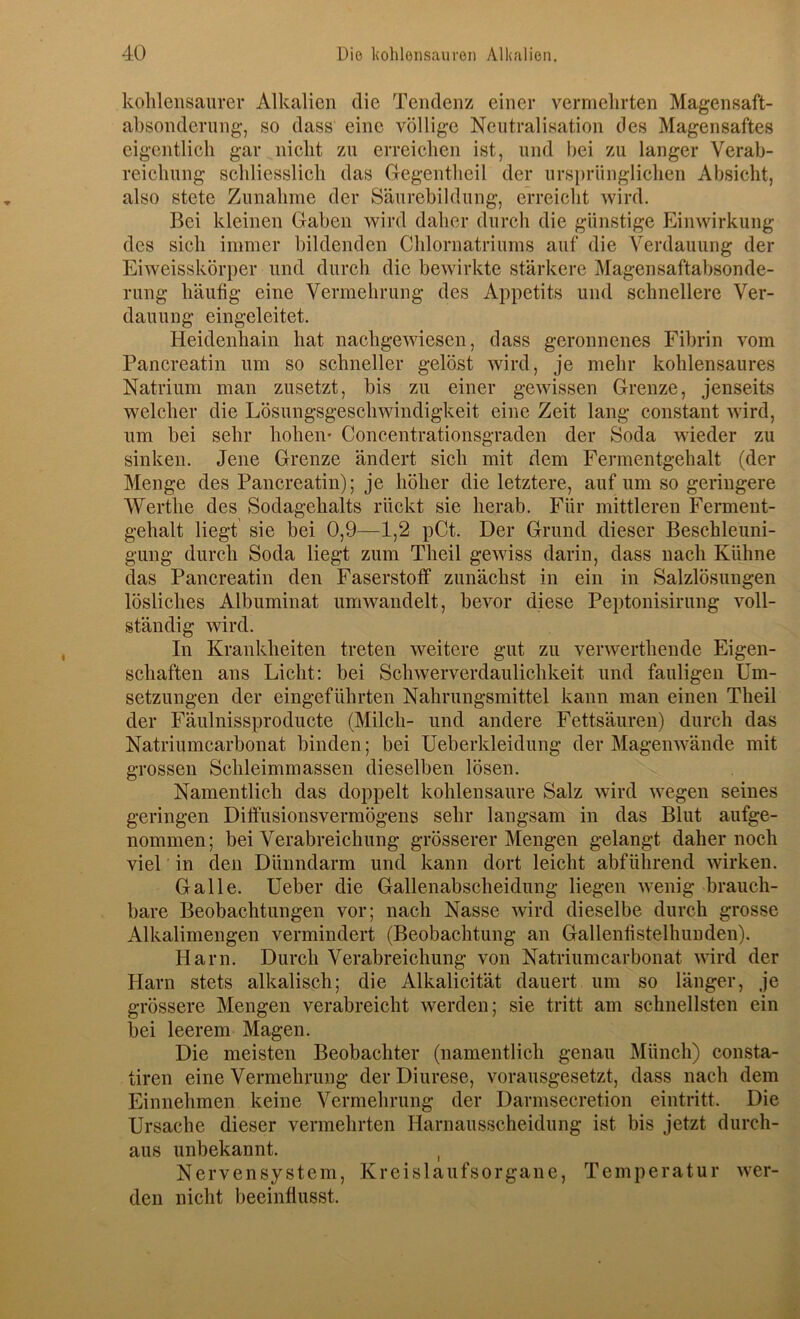 kohlensaurer Alkalien die Tendenz einer vermehrten Magensaft- ahsonderung, so dass eine völlige Neutralisation des Magensaftes eigentlich gar nicht zu erreichen ist, und bei zu langer Verab- reichung schliesslich das Gegentheil der ursi)riinglichen Absicht, also stete Zunahme der Säurebildung, erreicht wird. Bei kleinen Gaben wird daher durch die günstige Einwirkung des sich immer hildenden Chlornatriums auf die Verdauung der Ei weisskörper und durch die bewirkte stärkere Magensaftabsonde- rung häufig eine Vermehrung des Appetits und schnellere Ver- dauung eingeleitet. Heidenhain hat nachgewiesen, dass geronnenes Fibrin vom Pancreatin um so schneller gelöst wird, je mehr kohlensaures Natrium man zusetzt, bis zu einer gewissen Grenze, jenseits welcher die Lösungsgeschwindigkeit eine Zeit lang constant wird, um bei sehr hohen' Concentrationsgraden der Soda wieder zu sinken. Jene Grenze ändert sich mit dem Fermentgehalt (der Menge des Pancreatin); je höher die letztere, auf um so geringere Werthe des Sodagehalts rückt sie herab. Für mittleren Ferment- gehalt liegt sie bei 0,9—1,2 pCt. Der Grund dieser Beschleuni- gung durch Soda liegt zum Theil gewiss darin, dass nach Kühne das Pancreatin den Faserstoff zunächst in ein in Salzlösungen lösliches Albuminat um wandelt, bevor diese Peptonisirung voll- ständig wird. In Krankheiten treten weitere gut zu verwerthende Eigen- schaften ans Licht: bei Schwerverdaulichkeit und fauligen Um- setzungen der eingeführten Nahrungsmittel kann man einen Theil der Fäulnissproducte (Milch- und andere Fettsäuren) durch das Natriumcarbonat binden; bei Ueberkleidung der Magenwände mit grossen Schleimmassen dieselben lösen. Namentlich das doppelt kohlensaure Salz wird wegen seines geringen Diffusionsvermögens sehr langsam in das Blut aufge- nommen; bei Verabreichung grösserer Mengen gelangt daher noch viel in den Dünndarm und kann dort leicht abführend wirken. Galle. Ueber die Gallenabscheidung liegen wenig brauch- bare Beobachtungen vor; nach Nasse wird dieselbe durch grosse Alkalimengen vermindert (Beobachtung an Gallenfistelhunden). Harn. Durch Verabreichung von Natriumcarbonat wird der Harn stets alkalisch; die Alkalicität dauert um so länger, je grössere Mengen verabreicht werden; sie tritt am schnellsten ein bei leerem Magen. Die meisten Beobachter (namentlich genau Münch) consta- tiren eine Vermehrung der Diurese, vorausgesetzt, dass nach dem Einnehmen keine Vermehrung der Darmsecretion eintritt. Die Ursache dieser vermehrten Harnausscheidung ist bis jetzt durch- aus unbekannt. , Nervensystem, Kreislaufsorgane, Temperatur wer- den nicht beeinflusst.