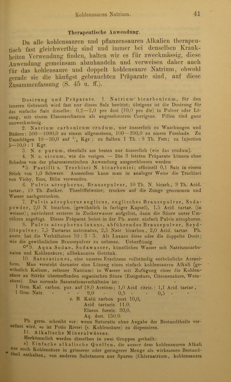 Therapeutische Auweiiduiig-, Da alle kohlensauren und pflanzensauren Alkalien therapeu- tisch fast gleichwerthig sind und immer bei denselben Krank- heiten Verwendung- tinden, halten wir es für zAveckmässig-, diese Anwendung’ gemeinsam abzuhandeln und verweisen daher auch für das kohlensaure und doppelt kohlensaure Natrium, obwohl gerade sie die häufigst gebrauchten Präparate sind, auf diese Zusammenfassung (S. 45 u. ff.). 1. Natrium bicarbonicum, für den Salz benützt; übrigens ist die Dosirnng für pro dosi (10,0 pro die) in Pulver oder Lö- angenehmsteni Corrigens. Pillen sind ganz Dosirung und Präparate, inneren Gebrauch wird fast nur dieses das einfache Salz dieselbe: 0,2—2,0 sung, mit einem Elaeosaccharum als uDZweckmässig. 2. Natrium carbonicum crudum, nur äusserlich zu Waschungen und B-Hdern; 500 —1000,0 zu einem allgemeinen, 100—200,0 zu einem Fussbade. Zu Umschlägen 10—30,0 auf 74 j zu Salben 1 Th. ; 8 Th. Fett; zu Injection 5-10,0 : 1 Kgr. 3. N. c. purum, ebenfalls am besten nur äusserlich (wie das crudum). 4. N. c. siccum, wie die vorigen. — Die 3 letzten Präparate können ohne Schaden von der pharmaceutischen Anwendung ausgeschlossen werden. *5. Pastilli s. Trochisci N. bicarbonici; officinell 0,1 Salz in einem Stück von 1,0 Schwere. Ausserdem kann man in analoger Wei.se die Trochisci von Vichy, Ems, Bilin verwenden. 6. Pulvis aerophorus, Brausepulver, 10 Th. N. bicarb., 9 Th. Acid. tartar., 19 Th. Zucker. Theelöffelweise; trocken auf die Zunge genommen und Wasser uachgetrunken. 7. Pulvis aerophorus anglicus, englisches Brausepulver, Soda- powder, 2,0 N. bicarbou. (gewöhnlich in farbiger Kapsel), 1,5 Acid. tartar. (in weisser); zuvörderst ersteres in Zuckerwasser aufgelöst, dann die Säure unter Um- rühren zugefügt. Dieses Präparat heisst in der Ph. austr. einfach Pulvis aerophorus. 8. Pulvis aerophorus laxans, abführendes Brausepulver, Seyd- litzpulver: 7,5 Tartarus uatronatus, 2,5 Natr. bicarbon., 2,0 Acid. tartar. Ph. austr. hat die Verhältnisse 10 : 3 • 3. Als Laxans diese oder die doppelte Dosis; wie die gewöhnlichen Brausepulver zu nehmen, üeberflüssig. 0*9. Aqua Sodae, Sodawasser, künstliches Wasser mit Natriumcarbo- naten und Kohlensäure; allbekanntes Getränk. 10. Saturationes, eine unseres Erachtens vollständig entbehrliche Arznei- form. Man versteht darunter eine Lösung eines einfach kohlensauren Alkali (ge- wöhnlich Kalium, seltener Natrium) in Wasser mit Zufügung einer die Kohlen- säure an Stärke übertreft'enden organischen Säure (E.ssigsäure, Citronensäure, Wein- säure). Das normale Saturationsverhältniss ist: 1 1 Grm. Kal. carbon. Grm. Natr. pur. z. auf 18,0 Acetum; - 9,0 - Kalii carbon Acid. tartaric. Elaeos. foenic. B. 1,1 0,5 Acid. tartar I, 0 Acid citric. 0,5 - puri 10,0, II, 0, 30,0, Aq. dest. 150.0. Ph. germ. schreibt vor: wenn Saturatio ohne Angabe der Bestandtheile ver- ordnet wird, so ist Potio Riveri (s. Kohlensäure) zu dispensiren. 11. Alkalische Mineralwässer. Herkömmlich werden dieselben in zwei Gruppen getheilt: o) Einfache alkalische Quellen, die ausser dem kohlen.sauren Alkali noch Kohlensäure in grösserer oder geringerer Menge als wirksamen Bestand- enthalten, von anderen Substanzen nur Spuren (Chloruatrium, kohlensaures nur theil
