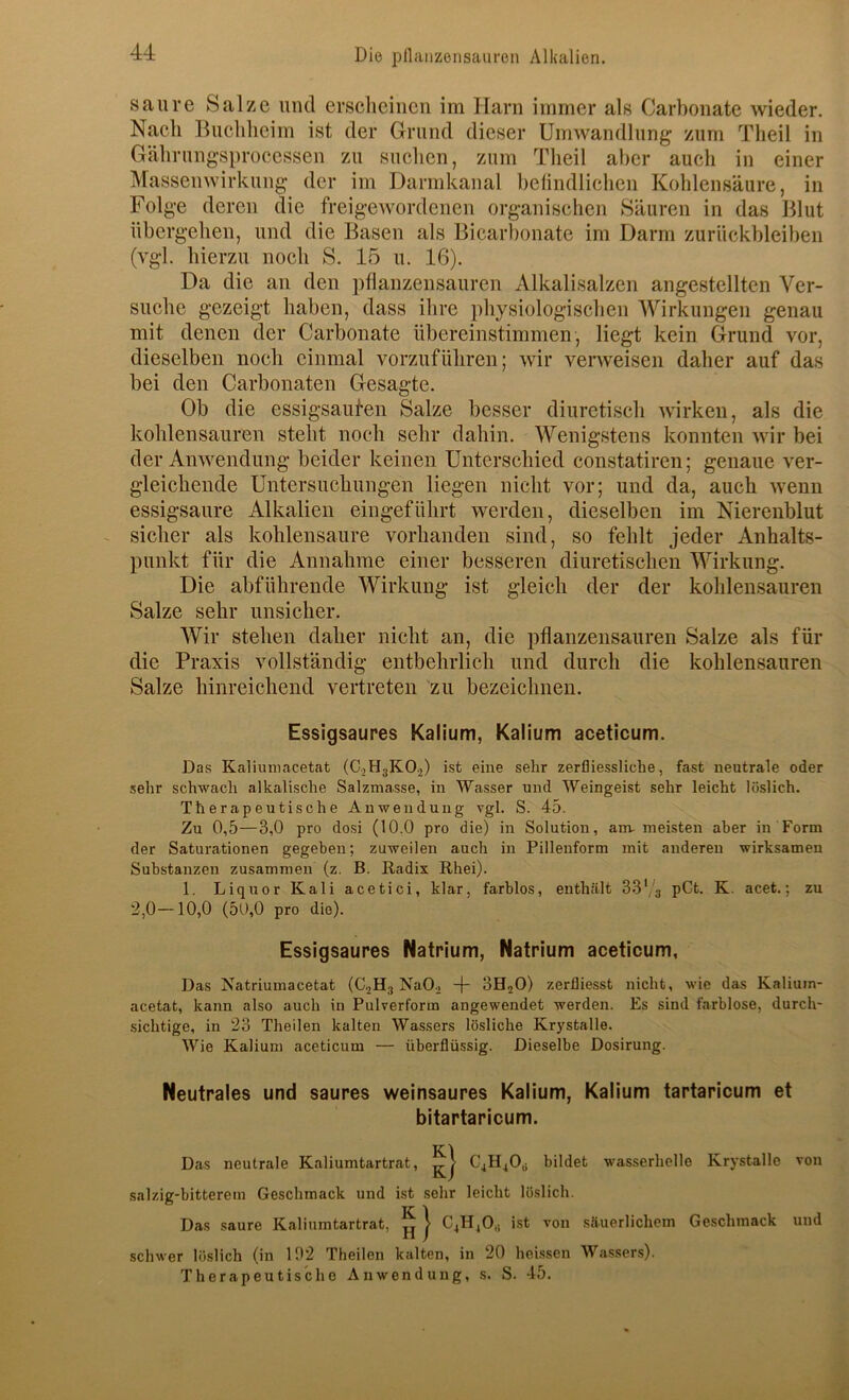 saure Salze mul erscheinen im Harn immer als Carbonate wieder. Nach Buchheim ist der Grund dieser Umwandlung zum Theil in Gährungsprocessen zu suchen, zum Theil aber auch in einer Massenwirkung der im Darmkanal belindlichen Kohlensäure, in Folge deren die freigewordenen organischen Säuren in das Blut übergehen, und die Basen als Bicarbonate im Darm Zurückbleiben (vgl. hierzu noch S. 15 u. 16). Da die an den pflanzensauren Alkalisalzen angestellten Ver- suche gezeigt haben, dass ihre physiologischen Wirkungen genau mit denen der Carbonate übereinstimmen, liegt kein Grund vor, dieselben noch einmal vorzuführen; wir verweisen daher auf das bei den Carbonaten Gesagte. Ob die essigsaufen Salze besser diuretisch wirken, als die kohlensauren steht noch sehr dahin. Wenigstens konnten wir bei der Anwendung beider keinen Unterschied constatiren; genaue ver- gleichende Untersuchungen liegen nicht vor; und da, auch wenn essigsaure Alkalien eingeführt werden, dieselben im Nierenblut sicher als kohlensaure vorhanden sind, so fehlt jeder Anhalts- punkt für die Annahme einer besseren diuretischen Wirkung. Die abführende Wirkung ist gleich der der kohlensauren Salze sehr unsicher. Wir stehen daher nicht an, die pflanzensauren Salze als für die Praxis vollständig entbehrlich und durch die kohlensauren Salze hinreichend vertreten 'zu bezeichnen. Essigsaures Kalium, Kalium aceticum. Das Kaliuniacetat (C2H3KO2) ist eine sehr zerfliessliche, fast neutrale oder sehr schwach alkalische Salzmasse, in Wasser und Weingeist sehr leicht löslich. Therapeutische Anwendung vgl. S. 45. Zu 0,5—3,0 pro dosi (10.0 pro die) in Solution, am-meisten aber in Form der Saturationen gegeben; zuweilen auch in Pillenform mit anderen wirksamen Substanzen zusammen (z. B. Radix Rhei). 1. Liquor Kali acetici, klar, farblos, enthält 33'/s pOt. K. acet.; zu 2,0—10,0 (50,0 pro die). Essigsaures Natrium, Natrium aceticum, Das Natriumacetat (CjHg NaOi + 3H2O) zerfliesst nicht, wie das Kaliutn- acetat, kann also auch in Pulverform angewendet werden. Es sind farblose, durch- sichtige, in 23 Theilen kalten Wassers lösliche Krystalle. Wie Kalium aceticum — überflüssig. Dieselbe Dosirung. Neutrales und saures weinsaures Kalium, Kalium tartaricum et bitartaricum. Das neutrale Kaliumtartrat, €41140,, bildet wasserhelle Krystalle von salzig-bitterem Geschmack und ist sehr leicht löslich. Das saure Kaliumtartrat, ^ | C4H4O,, ist von säuerlichem Geschmack und schwer löslich (in 102 Theilen kalten, in 20 heissen Wa.ssers). Therapeutische Anwendung, s. S. 45.