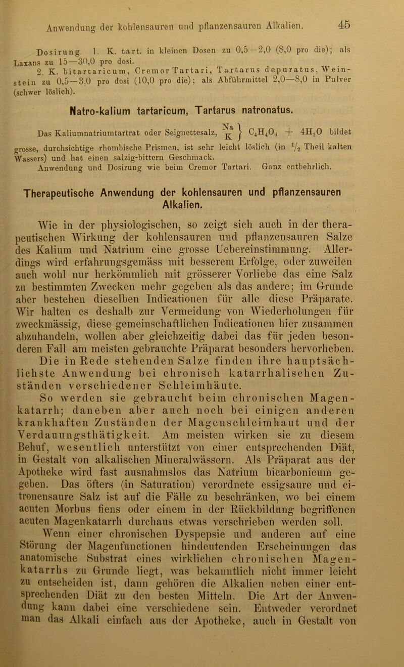 Dosirung 1. K. tart. in kleinen Dosen zu 0,5—2,0 (8,0 pro die); als Laxans zu 15—30,0 pro dosi. 2. K. bitartaricum. Crem or Tartari, Tartarus depuratus, Wein- stein zu 0,5 —3,0 pro dosi (10,0 pro die); als Abführmittel 2,0—8,0 in Pulver (schwer löslich). Natro-kalium tartaricum, Tartarus natronatus. Na 1 Das Kaliumnatriumtartrat oder Seignettesalz, ^ ? 041140« -f‘ dH^O bildet grosse, durchsichtige rhombische Prismen, ist sehr leicht löslich (in Y2 Theil kalten Wassers) und hat einen salzig-bittern Geschmack. Anwendung und Dosirung wie beim Cremor Tartari. Ganz entbehrlich. Therapeutische Anwendung der kohlensauren und pflanzensauren Alkalien. Wie in der physiologischen, so zeigt sich auch in der thera- peutischen Wirkung der kohlensauren und pflanzensauren Salze des Kalium und Natrium eine grosse Uebereinstimmung. Aller- dings wird erfahrungsgemäss mit besserem Erfolge, oder zuweilen auch wohl nur herkömmlich mit grösserer Vorliebe das eine Salz zu bestimmten Zwecken mehr gegeben als das andere; im Grunde aber bestehen dieselben Indicationen für alle diese Präparate. Wir halten es deshalb zur Vermeidung von Wiederholungen für zweckmässig, diese gemeinschaftlichen Indicationen hier zusammen abzuhandeln, wollen aber gleichzeitig dabei das für jeden beson- deren Fall am meisten gebrauchte Präparat besonders hervorheben. Die in Rede stehenden Salze finden ihre hauptsäch- lichste Anwendung bei chronisch katarrhalischen Zu- ständen verschiedener Schleimhäute. So werden sie gebraucht beim chronischen Magen- katarrh; daneben aber auch noch bei einigen anderen krankhaften Zuständen der Magenschleimhaut und der Verdauungsthätigkeit. Am meisten wirken sie zu diesem Behuf, wesentlich unterstützt von einer entsprechenden Diät, in Gestalt von alkalischen Mineralwässern. Als Präparat aus der Apotheke wird fast ausnahmslos das Natrium bicarbonicum ge- geben. Das öfters (in Saturation) verordnete essigsaure und ci- tronensaure Salz ist auf die Fälle zu beschränken, wo bei einem acuten Morbus fiens oder einem in der Pückbildung begriffenen acuten Magenkatarrh durchaus etwas verschrieben werden soll. Wenn einer chronischen Dyspepsie und anderen auf eine Störung der Magenfunctionen hindeutenden Erscheinungen das anatomische Substrat eines wirklichen chronischen Magen- katarrhs zu Grunde liegt, was bekanntlich nicht immer leicht zu entscheiden ist, dann gehören die Alkalien neben einer ent- sprechenden Diät zu den besten Mitteln. Die Art der Anwen- dung kann dabei eine verschiedene sein. Entweder verordnet man das Alkali einfach aus der Apotheke, auch in Gestalt von