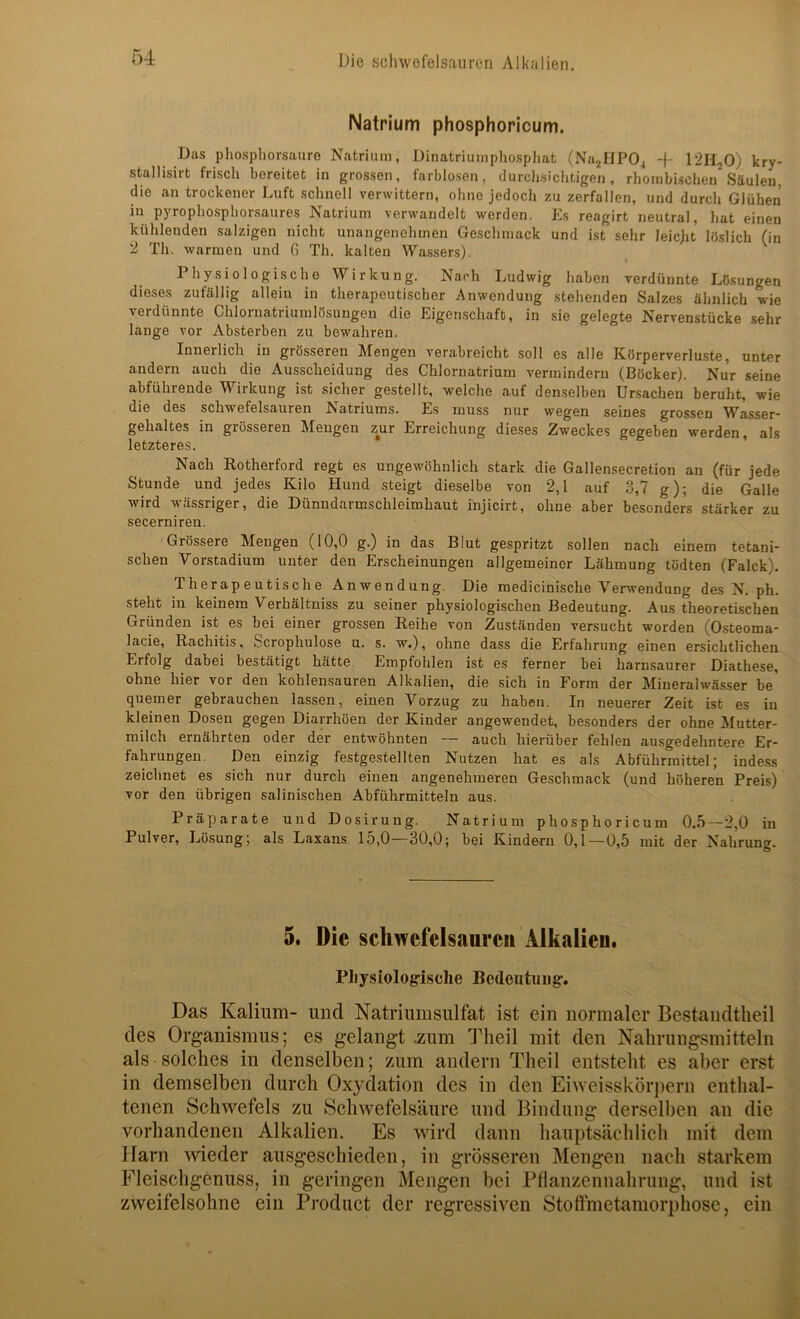 Natrium phosphoricum. Das phospliorsanre Natrium, Dinatriumpliospliat (Na^HPO^ kry- stallisirt frisch bereitet in grossen, farblosen, durclisichtigen, rhombischen Säulen, die an trockener Luft schnell verwittern, ohne jedoch zu zerfallen, und durch Glühen in pyrophosphorsaures Natrium verwandelt werden. Es reagirt neutral, hat einen kühlenden salzigen nicht unangenehmen Gesclimack und ist sehr leicht löslich (in 2 Th. warmen und fi Th. kalten Wassers). Physiologische Wirkung. Nach Ludwig haben verdünnte Lösungen dieses zufällig allein in therapeutischer Anwendung stehenden Salzes ähnlich wie verdünnte Chlornatriumlösungeu die Eigen.schaft, in sie gelegte Nervenstücke sehr lange vor Absterben zu bewahren. Innerlich in grösseren Mengen verabreicht soll es alle Körperverluste, unter andern auch die Ausscheidung des Chlornatrium vermindern (Böcker). Nur seine abführende Wirkung ist sicher gestellt, welche auf denselben Ursachen beruht, wie die des schwefelsauren Natriums. Es muss nur wegen seines grossen W^asser* gehaltes in grösseren Mengen zur Erreichung dieses Zweckes gegeben werden als letzteres. Nach Rotherford regt es ungewöhnlich stark die Gallensecretion an (für jede Stunde und jedes Kilo Hund steigt dieselbe von 2,1 auf 3,7 g); die Galle wird wässriger, die Dünndarmschleimhaut injicirt, ohne aber besonders stärker zu secernireu. Grössere Mengen (10,0 g.) in das Blut gespritzt sollen nach einem tetani- schen Vorstadium unter den Erscheinungen allgemeiner Lähmung tödten (Falck). Therapeutische Anwendung. Die medicinische Verwendung des N. ph. steht in keinem Verhältniss zu seiner physiologischen Bedeutung. Aus theoretischen Gründen ist es bei einer grossen Reihe von Zuständen versucht worden (Osteoma- lacie, Rachitis, Scrophulose n. s. w.), ohne dass die Erfahrung einen ersichtlichen Erfolg dabei bestätigt hätte. Empfohlen ist es ferner bei harnsaurer Diathese, ohne hier vor den kohlensauren Alkalien, die sich in Form der Mineralwässer be quemer gebrauchen lassen, einen Vorzug zu haben. In neuerer Zeit ist es in kleinen Dosen gegen Diarrhöen der Kinder angewendet, besonders der ohne Mutter- milch ernährten oder der entwöhnten — auch hierüber fehlen ausgedehntere Er- fahrungen. Den einzig festgestellten Nutzen hat es als Abführmittel; indess zeichnet es sich nur durch einen angenehmeren Geschmack (und höheren Preis) vor den übrigen salinischen Abführmitteln aus. Präparate und Dosirung. Natrium phosphoricum 0.5—2,0 in Pulver, Lösung; als Laxans 15,0—30,0; bei Kindern 0,1—0,5 mit der Nahrung. 5. Die Schwefelsäuren Alkalien. Pliysiologrisclie Bedeutung. Das Kalium- und Natriumsulfat ist ein normaler Bestandtheil des Organismus; es gelangt .zum Idieil mit den Nahrungsmitteln als solches in denselben; zum andern Theil entsteht es aber erst in demselben durch Oxydation des in den Eiweisskörjiern enthal- tenen Schwefels zu Schwefelsäure und Bindung derselben an die vorhandenen Alkalien. Es wird dann hauptsächlich mit dem Harn ^vieder ausgeschieden, in grösseren Mengen nach starkem Fleischgenuss, in geringen Mengen bei Pflanzennahrung, und ist zweifelsohne ein Product der regressiven Stoffmetamorphose, ein