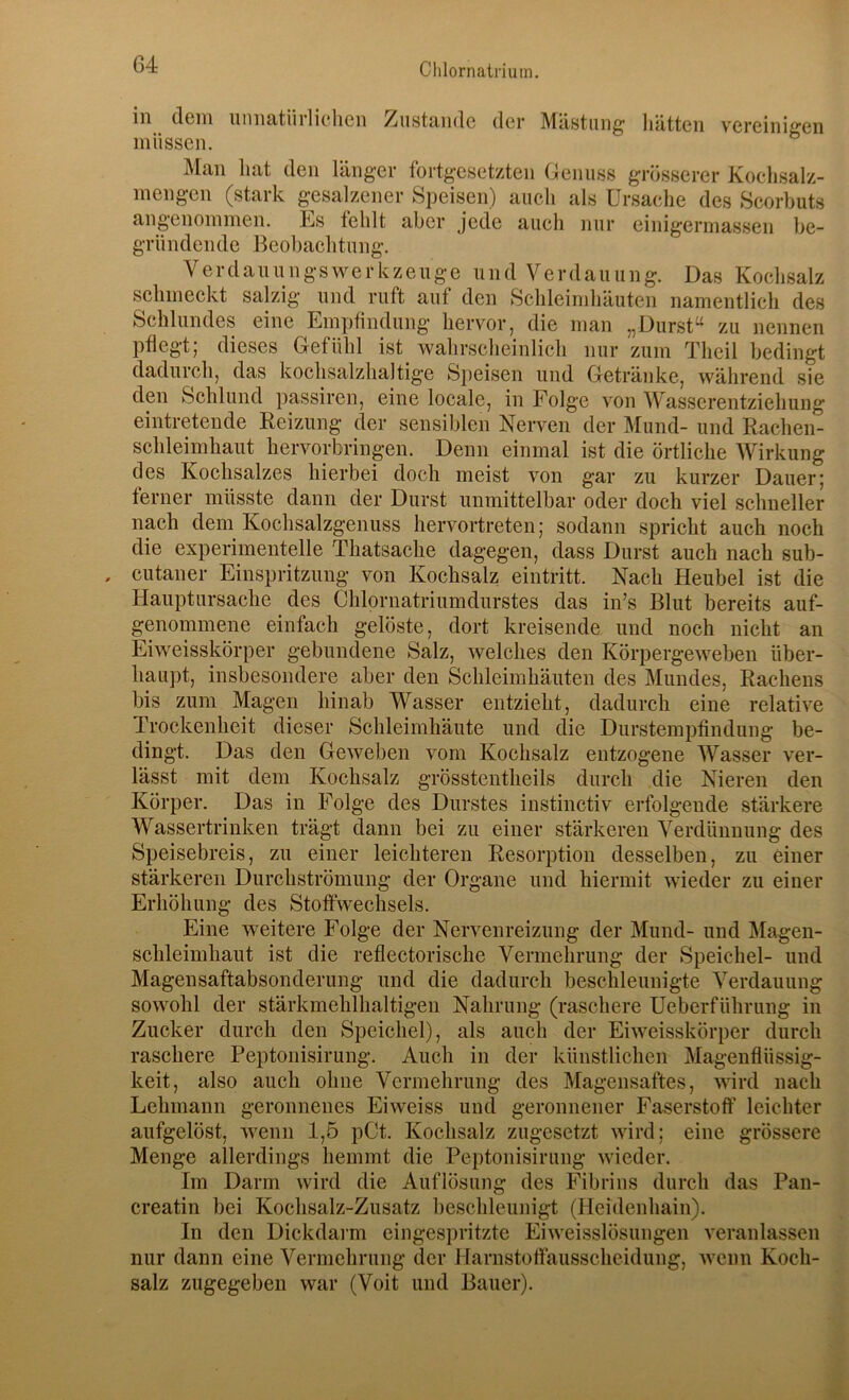 in dem unnatürlielicn Zustande der Mästung hätten vereinigen müssen. Man hat den länger fortgesetzten Genuss grösserer Koehsalz- mengen (stark gesalzener Speisen) aucli als Ursache des Scorbuts angenommen. Es fehlt aber jede auch nur einigermassen be- gründende Beobachtung. Verdau u n g s w e r k z enge u n d V e r d a u u n g. Das Kochsalz schmeckt salzig und ruft auf den Schleimhäuten namentlich des Schlundes eine Empfindung hervor, die man „Durst“ zu nennen pflegt; dieses Gefühl ist_ wahrscheinlich nur zum Theil bedingt dadurch, das kochsalzhaltige Speisen und Getränke, während sie den Schlund passiren, eine locale, in Folge von Wasscrentziehung eintretende Reizung der sensiblen Nerven der Mund- und Rachen- schleimhaut hervorbringen. Denn einmal ist die örtliche Wirkung des Kochsalzes hierbei doch meist von gar zu kurzer Dauer; ferner müsste dann der Durst unmittelbar oder doch viel schneller nach dem Kochsalzgenuss hervortreten; sodann spricht auch noch die experimentelle Thatsache dagegen, dass Durst auch nach sub- cutaner Einspritzung von Kochsalz eintritt. Nach Heubel ist die Hauptursache des Chlornatriumdurstes das in’s Blut bereits auf- genommene einfach gelöste, dort kreisende und noch nicht an Eiweisskörper gebundene Salz, welches den Körpergeweben über- bau})!, insbesondere aber den Schleimhäuten des Mundes, Rachens bis zum Magen hinab Wasser entzieht, dadurch eine relative Trockenheit dieser Schleimhäute und die DurstemjDfindung be- dingt. Das den Geweben vom Kochsalz entzogene Wasser ver- lässt mit dem Kochsalz grösstentheils durch die Nieren den Körper. Das in Folge des Durstes instinctiv erfolgende stärkere Wassertrinken trägt dann bei zu einer stärkeren Verdünnung des Speisebreis, zu einer leichteren Resorption desselben, zu einer stärkeren Durchströmimg der Organe und hiermit wieder zu einer Erhöhung des Stoffwechsels. Eine weitere Folge der Nervenreizung der Mund- und Magen- schleimhaut ist die reflectorische Vermehrung der Speichel- und Magensaftabsonderung und die dadurch beschleunigte Verdauung sowohl der stärkmehlhaltigen Nahrung (raschere Ueberführung in Zucker durch den Speichel), als auch der Eiweisskörper durch raschere Peptonisirung. Auch in der künstlichen Magenflüssig- keit, also auch ohne Vermehrung des Magensaftes, wird nach Lehmann geronnenes Eiweiss und geronnener Faserstoff leichter aufgelöst, wenn 1,5 pCt. Kochsalz zugesetzt wird; eine grössere Menge allerdings hemmt die Peptonisirung wieder. Im Darm wird die Auflösung des Fibrins durch das Pan- creatin bei Kochsalz-Zusatz beschleunigt (Heidenhain). In den Dickdarm eingespritzte Eiweisslösungen veranlassen nur dann eine Vermehrung der Harnstoffausscheidung, wenn Koch- salz zugegeben war (Voit und Bauer).