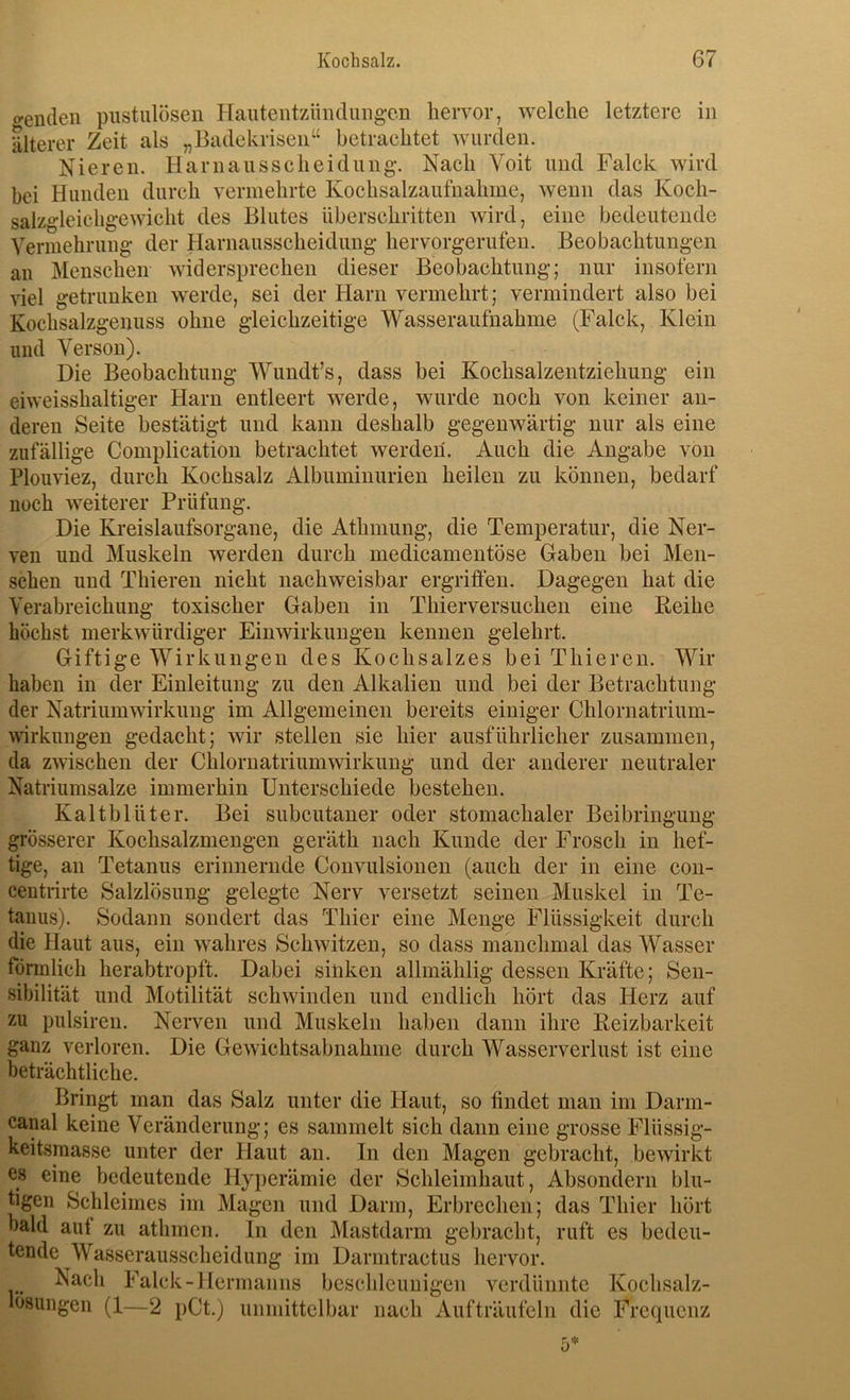 crenden pustuloseii Haiiteiitzüiuluiig*en hervor, welche letztere in älterer Zeit als „Badekriseii“ betrachtet wurden. Nieren. Harnausscheidung. Nach Voit und Falck wird bei Hunden durch vermehrte Kochsalzaufnahme, wenn das Koch- salzgleichgewicht des Blutes überschritten wird, eine bedeutende Vermehrung der Harnausscheidung hervorgerufen. Beobachtungen an Menschen widersprechen dieser Beobachtung; nur insofern viel getrunken w'erde, sei der Harn vermehrt; vermindert also bei Kochsalzgenuss ohne gleichzeitige Wasseraufnahme (Falck, Klein und Yerson). Die Beobachtung Wundt’s, dass bei Kochsalzentziehung ein eiweisshaltiger Harn entleert werde, wurde noch von keiner an- deren Seite bestätigt und kann deshalb gegenwärtig nur als eine zufällige Complicatioii betrachtet werden. Auch die Angabe von Plouviez, durch Kochsalz Albuminurien heilen zu können, bedarf noch weiterer Prüfung. Die Kreislaufsorgane, die Athniung, die Temperatur, die Ner- ven und Muskeln werden durch medicamentöse Gaben bei Men- schen und Thieren nicht nachweisbar ergriffen. Dagegen hat die Verabreichung toxischer Gaben in Thierversuchen eine Reihe höchst merkwürdiger Einwirkungen kennen gelehrt. Giftige Wirkungen des Kochsalzes bei Thieren. Wir haben in der Einleitung zu den Alkalien und bei der Betrachtung der Natrium Wirkung im Allgemeinen bereits einiger Chlornatrium- wrkungen gedacht; wir stellen sie hier ausführlicher zusammen, da zwischen der Chlornatriumwirkung und der anderer neutraler Natriumsalze immerhin Unterschiede bestehen. Kaltblüter. Bei subcutaner oder stomachaler Beibringung grösserer Kochsalzmengen geräth nach Kunde der Frosch in hef- tige, an Tetanus erinnernde Convulsionen (auch der in eine con- centrirte Salzlösung gelegte Nerv versetzt seinen Muskel in Te- tanus). Sodann sondert das Thier eine Menge Flüssigkeit durch die Haut aus, ein wahres Schwitzen, so dass manchmal das Wasser förmlich herabtropft. Dabei sinken allmählig dessen Kräfte; Sen- sibilität und Motilität schwinden und endlich hört das Herz auf zu pulsireu. Nerven und Muskeln haben dann ihre Reizbarkeit ganz verloren. Die Gewichtsabnahme durch Wasserverlust ist eine beträchtliche. Bringt man das Salz unter die Haut, so findet man im Darm- canal keine Veränderung; es sammelt sich dann eine grosse Flüssig- keitsmasse unter der Haut an. In den Magen gebracht, bewirkt es eine bedeutende Hyperämie der Schleimhaut, Absondern blu- tigen Schleimes im Magen und Darm, Erbrechen; das Thier hört bald auf zu athmen. ln den Mastdarm gebracht, ruft es bedeu- tende Wasserausscheidung im Darmtractus hervor. Nach Falck-Hermanns beschleunigen verdünnte Kochsalz- lösungen (1—2 pCt.) unmittelbar nach Auf träufeln die Frequenz