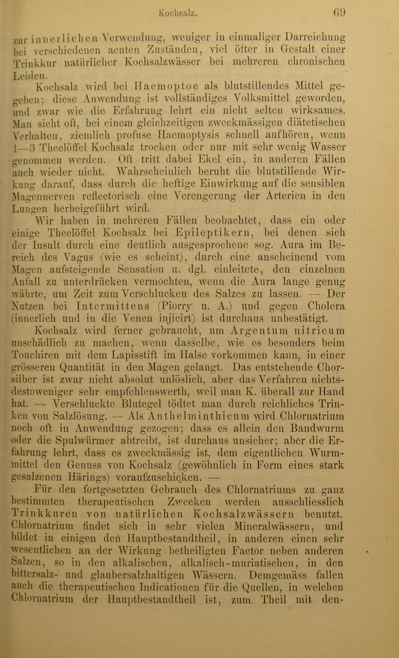 zur inner liehen Verwendung-, weniger in einmaliger Darreichung bei verschiedenen acuten Zuständen, viel öfter in Gestalt einer Trinkkur natürlicher KochsalzAvässer bei mehreren chronischen Leiden. Kochsalz wird bei Haemoptoe als blutstillendes Mittel ge- geben; diese Anwendung ist vollständiges Volksmittel geworden, und zwar wie die Erfahrung lehrt ein nicht selten wirksames. Man sieht oft, bei einem gleichzeitigen zweckmässigen diätetischen Verhalten, ziemlich profuse Haemoptysis schnell auf hören, wenn I—3 Theelöftel Kochsalz trocken oder nur mit sehr wenig Wasser genommen werden. Oft tritt dabei Ekel ein, in anderen Fällen auch wieder nicht. Wahrscheinlich beruht die blutstillende Wir- kung darauf, dass durch die heftige Einwirkung auf die sensiblen jMagennerven reflectorisch eine Verengerung der Arterien in den Lungen herbeigeführt wird. Wir haben in mehreren Fällen beobachtet, dass ein oder einige Theelötfel Kochsalz bei Epileptikern, bei denen sich der Insult durch eine deutlich ausgesprochene sog. Aura im Be- reich des Vagus (wie es scheint), durch eine anscheinend vom Magen aufsteigende Sensation u. dgl. einleitete, den einzelnen Anfall zu unterdrücken vermochten, wenn die Aura lange genug währte, um Zeit zum Verschlucken des Salzes zu lassen. — Der Nutzen bei Intermittens (Piorry u. A.) und gegen Cholera (innerlich und in die Venen injicirt) ist durchaus unbestätigt. Kochsalz wird ferner gebraucht, um Argentum nitricum unschädlich zu machen, wenn dasselbe, wie es besonders beim Touchiren mit dem Lapisstift im Halse Vorkommen kann, in einer grösseren Quantität in den Magen gelangt. Das entstehende Chor- silber ist zwar nicht absolut unlöslich, aber das Verfahren nichts- destoweniger sehr empfehlenswerth, weil man K. überall zur Hand hat. — Verschluckte Blutegel tödtet man durch reichliches Trin- ken von Salzlösung. — Als An t helmint hi cum wird Chlornatrium noch oft in Anwendung gezogen; dass es allein den Bandwurm oder die Spulwürmer abtreibt, ist durchaus unsicher; aber die Er- fahrung lehrt, dass es zweckmässig ist, dem eigentlichen Wurm- mittel den Genuss von Kochsalz (gewöhnlich in Form eines stark gesalzenen Härings) voraufzuschicken. — Für den fortgesetzten Gebrauch des Chlornatriums zu ganz bestimmten therapeutischen Zwecken werden ausschliesslich Trinkkuren von natürlichen Kochsalzwässern benutzt. Chloriiatrium findet sich in sehr vielen Mineralwässern, und bildet in einigen den Hauptbestandtheil, in anderen einen sehr wesentlichen an der Wirkung betheiligten Factor neben anderen Salzen, so in den alkalischen, alkalisch-muriatischen, in den bittersalz- und glaubersalzhaltigen Wässern. Demgemäss fallen auch die therapeutischen Indicationen für die Quellen, in welchen Chlornatrium der Hauptbestandtheil ist, zum, Theil mit den-