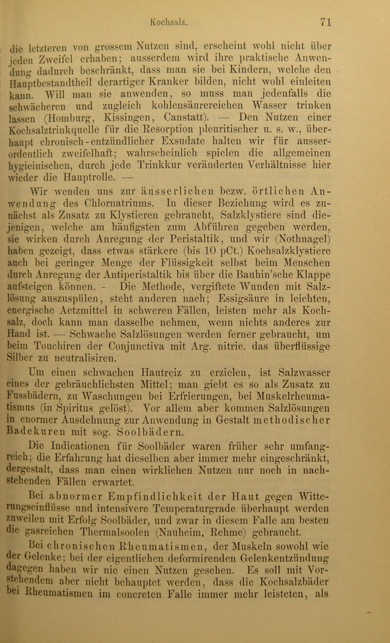 die letzteren von gTOSsein Nutzen sind, erscheint wohl nicht über jeden Zweifel erhaben; ausserdem wird ihre praktische Anwen- dung dadurch beschränkt, dass man sie bei Kindern, welche den Hauptbestandtheil derartiger Kranker bilden, nicht wohl einleiten kann. Will man sie anwenden, so muss man jedenfalls die schwächeren und zugleich kohlensäurereichen Wasser trinken lassen (Homburg, Kissingen, Canstatt). — Den Nutzen einer Kochsalztrinkquelle für die Kesorption pleuritischer u. s. w., über- haupt chronisch - entzündlicher Exsudate halten wir für ausser- ordentlich zweifelhaft; wahrscheinlich spielen die allgemeinen hygieinischen, durch jede Trinkkur veränderten Verhältnisse hier wieder die Hauptrolle. — Wir wenden uns zur äusseiTichen bezw. örtlichen An- wendung des Chlornatriums. In dieser Beziehung wird es zu- nächst als Zusatz zu Klystieren gebraucht, Salzklystiere sind die- jenigen, welche am häufigsten zum Abführen gegeben werden, sie wirken durch Anregung der Peristaltik, und wir (Nothnagel) haben gezeigt, dass etwas stärkere (bis 10 pCt.) Kochsalzklystiere auch bei geringer Menge der Flüssigkeit selbst beim Menschen durch Anregung der Antiperistaltik bis über die Bauhin’sche Klappe aufsteigen können. - Die Methode, vergiftete Wunden mit Salz- lösung auszuspülen, steht anderen nach; Essigsäure in leichten, energische Aetzmittel in schweren Fällen, leisten mehr als Koch- salz, doch kann man dasselbe nehmen, wenn nichts anderes zur Hand ist. — Schwache Salzlösungen werden ferner gebraucht, um beim Touchiren der Conjunctiva mit Arg. nitric. das überflüssige Silber zu neutralisiren. Um einen schwachen Hautreiz zu erzielen, ist Salzwasser eines der gebräuchlichsten Mittel; man giebt es so als Zusatz zu Fussbädern, zu Waschungen bei Erfrierungen, hei Muskelrheuma- tismus (in Spiritus gelöst). Vor allem aber kommen Salzlösungen in enormer Ausdehnung zur Anwendung in Gestalt methodischer Badekuren mit sog. Soolbädern. Die Indicationen für Soolbäder waren früher sehr umfang- reich ; die Erfahrung hat dieselben aber immer mehr eingeschränkt, dergestalt, dass man einen wirklichen Nutzen nur noch in nach- stehenden Fällen erwartet. Bei abno rmer Empfindlichkeit der Haut gegen Witte- ningseinflüsse und intensivere Temperaturgrade überhaupt werden zuweilen mit Erfolg Soolbäder, und zwar in diesem Falle am besten die gasreichen Thermalsoolen (Nauheim, Rehme) gebraucht. Bei chronischen Rheumatismen, der Muskeln sowohl wie der Gelenke; bei der eigentlichen deformirenden Gelenkentzündung dagegen haben wir nie einen Nutzen gesehen. Es soll mit Vor- stehendem aber nicht behauptet werden, dass die Kochsalzbäder bei Rheumatismen im concreten Falle immer mehr leisteten, als