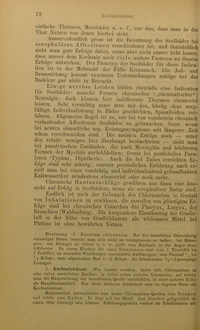 Kooiisalzwiisser. cintachc Thermen, Moorbäder ii. s. f., nur das, dass man in der inat JNutzen von ihnen liierbei sielit. Aiiss^erordentlich gross ist die Benutzung der Soolhäder bei scrophulösen Affectionen verschiedener Art, und tliatsächlieh sieht man gute Erfolge dabei, muss aber nicht ausser Acht lassen dass ausser dem Kochsalz noch viele andere Factoren an diesem Erfolge imtwirken. Der Prototyp der Soolhäder für diese Indica- tion ist in der Mehrzahl der Fälle Kreuznach. Die Jod- und Bromwirkung kommt cxacteren Untersuchungen zufolge bei der Badekur gar nicht in Betracht. f.. nervöse Leiden bilden ebenfalls eine Indication tili ooolbädei. manche bormen chronischer („rheumatischer^) Neuralgie, doch können hier indifferente Thermen ebensoviel leisten. Sehr vorsichtig muss man mit den, häufig ohne sorg- fältige Individualisirung in Bäder geschickten, Spinalleiden ver- fahien. Allgemeine Pegel ist es, nur bei von vornherein chronisch veilaufenden Affectionen Soolhäder zu gebrauchen, bezw. wenn bei acuten sämmtliche sog. Reizungssymptome seit längerer Zeit schon verschwunden sind. Die meisten Erfolge noch — unter den relativ^ wenigen hier überhaupt beobachteten — sieht man bei paralytischen Zuständen, die nach Meningitis und leichteren Formen der Myelitis Zurückbleiben; ferner bei postfebrilen Para- lysen (Typhus, Diphtherie). Auch die bei Tabes erreichten Er- folge sind sehr massig; unserer persönlichen Erfahrung nach er- zielt man bei einer vorsichtig und individualisirend gehandhabten Kaltwasserkur mindestens ebensoviel oder noch mehr. Chronische Hautausschläge gewähren nur dann eine Aus- sicht auf Erfolg in Soolbädern, wenn sie scrophulöser Natur sind. Endlich ist noch der Gebrauch des Chlornatrium in Gestalt von Inhalationen zu erwähnen, die zuweilen von günstigem Er- folge sind bei chronischen Catarrhen des Pharynx, Larynx, der Bronchien (Waldenburg). Die kurgemässe Einathmiing der Gradir- luft in der Nühe von Gradirhäusern als wirksames Mittel bei Phthise ist ohne bewährten Nutzen. Dosirung. 1. ^Natrium chloratum. Bei der innerlichen Darreichung einmaliger Dosen braucht man sich nicht an Centigrammie zu halten; bei Hämo- ptoe , um Blutegel zu tödten u. s. w. giebt man Kochsalz in der Hegel thee- löffelweise. Zu einem Klystier für einen Erwachsenen setzt man 1 TheelöfFel bis 1 Esslöffel; zu reizenden Waschungen concentrirte Auflösungen; zum Fussbad ' 4 bis 2 Kilogr., zum allgemeinen Bad 1—2 Kilogr. Zu Inhalationen —2procentige Lösungen. 2. Kochsalzwässer. Wie bereits erwähnt, findet sich Chlornatrium in sehr vielen natürlichen Quollen; in vielen neben anderen Substanzen, auf welche man die Hauptwirkung der betreffenden Quelle zurückführt, in einer anderen Reihe als Hauptbestandtheil. Nur diese letzteren bezeichnet man im engeren Sinne als Kochsalzwässer. Herkömmlich unterscheidet man weiter Chlornatrium-Quellen zum Trinken und solche zum Baden. Es liegt auf der Hand, dass dieselben gelegentlich an einem Orte vereinigt sein können. Erfahrung.sgomäss werden als Trinkbrunnen am