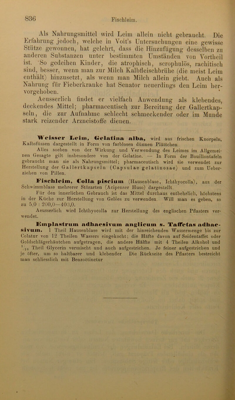 Als Nalirnngsmittel wird Leim allein niclit gebraucht. Die Krlalirung jedoch, welche in Voit’s Untersuchungen eine gewisse Stütze gewonnen, hat gelehrt, dass die Uinzufügung desselben zu anderen Substanzen unter bestimmten Umständen von Vortheil ist. 'So gedeihen Kinder, die atrophisch, scrophulös, rachitisch sind, l>esser, wenn man zur Milch Kalbfleischbrühe (die meist Leim enthält) hinzusetzt, als wenn man Milch allein giebt. Auch als Nahrung für Fieberkranke bat Senator neuerdings den Leim her- vorgehoben. Aeusserlich findet er vielfach Anwendung als klebendes, deekendes Mittel; pharmaceutisch zur Bereitung der Gallertkap- seln, die zur Aufnahme schleeht schmeckender oder im Munde stark reizender Arzneistoffe dienen. ÜVeisser lieiin, OelntiilR nlba, wird aus frischen Knorpeln, Kalbsfüssen dargestellt in Form von farblosen dünnen Plättchen Alles soeben von der Wirkung und Verwendung des Leimes ini Allgemei- nen Gesagte gilt insbesondere von der Gelatine. — In Form der Bouillontafeln gebraucht man sie als Nahrungsmittel; pharmaceutisch wird sie verwendet zur Herstellung der Gallertkapseln (Capsulae gelatinosae) und zum Ueber- ziehen von Pillen. Fischlciin, c^olla pisciuin (Hausenblase, Ichthyocolla), aus der Schwimmblase mehrerer Störarten (Acipenser Huso) dargestellt. Für den innerlichen Gebrauch ist das Mittel durchaus entbehrlich, höchstens in der Küche zur Herstellung von Gelees zu verwenden. Will man es geben, so zu .b,0 : 2Ü0,0—400,0. Aeusserlich wird Ichthyocolla zur Herstellung des englischen Pflasters ver- wendet. Emplastrum adhaesivuni anglicum s. TaflTetas adhae- sivam. 1 Theil Hausenblase wird mit der hinreichenden Wassermenge bis zur Colatur von 12 Theilen Wassers eingekocht; die Häfte davon auf Seidentaftet oder Goldschlägerhäutchen aufgetragen, die andere Hälfte mit 4 Theilen Alkohol und ('in Theil Glycerin vermischt und auch aufgestrichen. Je feiner aufgestricben und je öfter, um so haltbarer und klebender Die Rückseite des Pflasters bestreicht man schliesslich mit Benzoetinctur