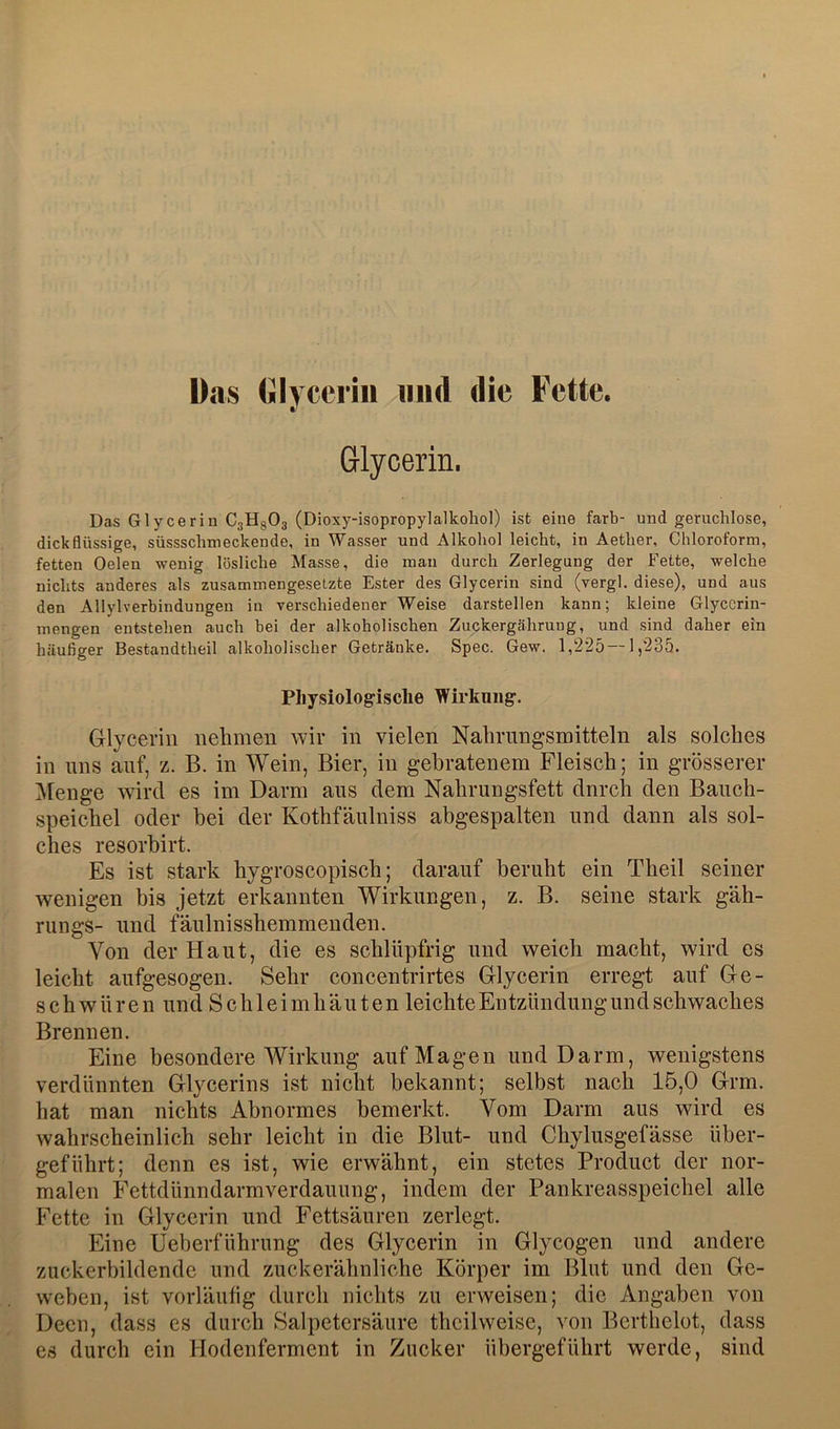 ü.as (jilyccriii und die Fette. Glycerin. Das Glycerin CjHgOa (Dioxy-isopropylalkohol) ist eine färb- und geruchlose, dickflüssige, süssschmeckende, in Wasser und Alkohol leicht, in Aether, Chloroform, fetten Gelen wenig lösliche Masse, die mau durch Zerlegung der Fette, welche nichts anderes als zusammengesetzte Ester des Glycerin sind (vergl. diese), und aus den Allylverbindungen in verschiedener Weise darstellen kann; kleine Glyccrin- mengen entstehen auch bei der alkoholischen Zuckergährung, und sind daher ein häufiger Bestandtheil alkoholischer Getränke. Spec. Gew. 1,225 —1,235. Pliysiologisclie Wirkung. Glycerin nehmen wir in vielen Nahrungsmitteln als solches in uns auf, z. B. in Wein, Bier, in gebratenem Fleisch; in grösserer ]\[enge wird es im Darm aus dem Nahrungsfett dnrch den Bauch- speichel oder bei der Kothfäulniss abgespalten und dann als sol- ches resorbirt. Es ist stark hygroscopisch; darauf beruht ein Theil seiner wenigen bis jetzt erkannten Wirkungen, z. B. seine stark gäh- rungs- und fäulnisshemmenden. Von der Haut, die es schlüpfrig und weich macht, wird es leicht aufgesogen. Sehr concentrirtes Glycerin erregt auf Ge- schwüren und Schleimhäuten leichte Entzündung und schwaches Brennen. Eine besondere Wirkung auf Magen und Darm, wenigstens verdünnten Glycerins ist nicht bekannt; selbst nach 15,0 Grm. hat man nichts Abnormes bemerkt. Vom Darm aus wird es wahrscheinlich sehr leicht in die Blut- und Chylusgefässe über- geführt; denn es ist, wie erwähnt, ein stetes Product der nor- malen Fettdünndarm Verdauung, indem der Pankreasspeichel alle Fette in Glycerin und Fettsäuren zerlegt. Eine Ueberführung des Glycerin in Glycogen und andere zuckerbildende und zuckerähnliche Körper im Blut und den Ge- weben, ist vorläufig durch nichts zu erweisen; die Angaben von Deen, dass cs durch Salpetersäure thcilweise, von Berthelot, dass es durch ein Hodenferment in Zucker übergeführt werde, sind