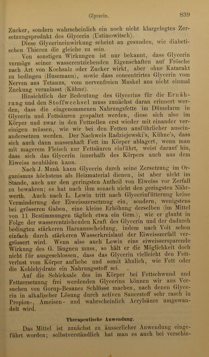 Zucker, sondern wahrscheinlich ein noch nicht klargelegtes Zer- setzungsprodukt des Glycerin (Ustimowitseh). Diese Glycerineinwirkung scheint an gesunden, wie diabeti- schen Thieren die gleiche zu sein. Von sonstigen Wirkungen ist nur bekannt, dass Glycerin vermöge seiner wasserentziehenden Eigenschaften auf Frösche nach Art von Kochsalz oder Zucker wirkt, aber ohne Katarakt zu bedingen (Husemann), sowie dass concentrirtes Glycerin vom Nerven aus Tetanus, vom nervenfreien Muskel aus nicht einmal Zuckung veranlasst (Kühne). Hinsichtlich der Bedeutung des Glycerins für die Ernäh- rung und den Stoffwechsel muss zunächst daran erinnert wer- den, dass die eingenommenen Nahrungsfette im Dünndarm in Glycerin und Fettsäuren gespaltet werden, diese sich also im Körper und zwar in den Fettzellen erst wieder mit einander ver- einigen müssen, wie wir hei den Fetten ausführlicher ausein- andersetzen werden. Der Nachweis ßadziejewski’s, Kühne’s, dass sich auch dann massenhaft Fett im Körper ablagert, wenn man mit magerem Fleisch nur Fettsäuren einführt, weist darauf hin, dass sich das Glycerin innerhalb des Körpers auch aus dem Eiweiss neubilden kann. Nach J. Munk kann Glycerin durch seine Zersetzung im Or- ganismus höchstens als Heizmaterial dienen, ist aber nicht im Stande, auch nur den geringsten Antheil von Eiweiss vor Zerfall zu bewahren; es hat nach ihm sonach nicht den geringsten Nähr- werth. Auch nach L. Lewin tritt nach Glyeerinfütterung keine Verminderung der Eiweisszersetzung ein, sondern, wenigstens bei grösseren Gaben, eine kleine Erhöhung derselben (im Mittel von 11 Bestimmungen täglich etwa ein Grm.), wie er glaubt in Folge der wasserentzieheuden Kraft des Glycerin und der dadurch bedingten stärkeren Harnausscheidung, indem nach Voit schon einfach durch stärkeren Wasserkreislauf der Eiweisszerfall ver- grössert wird. Wenn also auch Lewin eine eiweissersparende Wirkung des G. läugnen muss, so hält er die Möglichkeit doch nicht für ausgeschlossen, dass das Glycerin vielleicht den Fett- verlust vom Körper auf hebe und somit ähnlich, wie Fett oder die Kohlehydrate ein Nahrungsstoff sei. . Auf die Schicksale des im Körpr bei Fettschwund und Fettzersetzung frei werdenden Glycerins können wir aus Ver- suchen von Gorup-Besanez Schlüsse machen, nach denen Glyce- rin in alkalischer Lösung durch activen Sauerstoff sehr rasch in Propion-, Ameisen- und wahrscheinlich Acrylsäure umgewan- delt wird. Tlierapeiitische Auweiiduiig’. Das Mittel ist zunächst zu äusserlicher Anwendung einge- führt worden; selbstverständlich hat man es auch bei verschie-