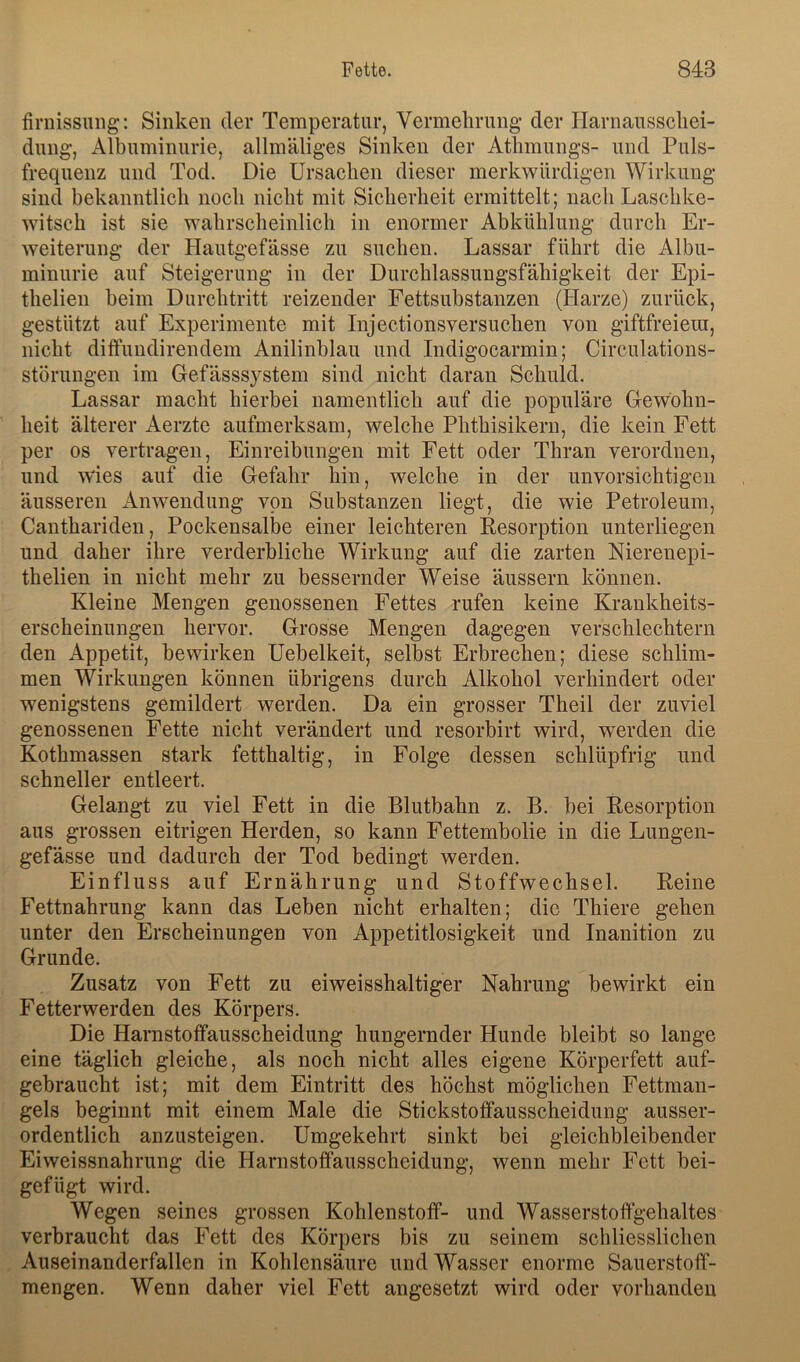 firnissung: Sinken der Temperatur, Vermelirung der Harnausschei- dung, Albuminurie, allmäliges Sinken der Athmungs- und Puls- frequenz und Tod. Die Ursachen dieser merkwürdigen Wirkung sind bekanntlich noch nicht mit Sicherheit ermittelt; nach Laschke- witsch ist sie wahrscheinlich in enormer Abkühlung durch Er- weiterung der Hautgefässe zu suchen. Lassar führt die Albu- minurie auf Steigerung in der Durchlassungsfähigkeit der Epi- thelien beim Durchtritt reizender Fettsubstanzen (Harze) zurück, gestützt auf Experimente mit Injectionsversuchen von giftfreiem, nicht ditfundirendem Anilinblau und Indigocarmin; Circulations- störungen im Gefässsystem sind nicht daran Schuld. Lassar macht hierbei namentlich auf die populäre Gewohn- heit älterer Aerzte aufmerksam, welche Phthisikern, die kein Fett per OS vertragen, Einreibungen mit Fett oder Thran verordnen, und wdes auf die Gefahr hin, welche in der unvorsichtigen äusseren Anwendung von Substanzen liegt, die wie Petroleum, Cauthariden, Pockensalbe einer leichteren Kesorption unterliegen und daher ihre verderbliche Wirkung auf die zarten Nierenepi- thelien in nicht mehr zu bessernder Weise äussern können. Kleine Mengen genossenen Fettes rufen keine Krankheits- erscheinungen hervor. Grosse Mengen dagegen verschlechtern den Appetit, bewirken Uebelkeit, selbst Erbrechen; diese schlim- men Wirkungen können übrigens durch Alkohol verhindert oder wenigstens gemildert werden. Da ein grosser Theil der zuviel genossenen Fette nicht verändert und resorbirt wird, werden die Kothmassen stark fetthaltig, in Folge dessen schlüpfrig und schneller entleert. Gelangt zu viel Fett in die Blutbahn z. B. bei Kesorption aus grossen eitrigen Herden, so kann Fettembolie in die Lungen- gefässe und dadurch der Tod bedingt werden. Einfluss auf Ernährung und Stoffwechsel. Reine Fettnahrung kann das Leben nicht erhalten; die Thiere gehen unter den Erscheinungen von Appetitlosigkeit und Inanition zu Grunde. Zusatz von Fett zu eiweisshaltiger Nahrung bewirkt ein Fetterwerden des Körpers. Die Harnstoffausscheidung hungernder Hunde bleibt so lange eine täglich gleiche, als noch nicht alles eigene Körperfett auf- gebraucht ist; mit dem Eintritt des höchst möglichen Fettman- gels beginnt mit einem Male die Stickstotfausscheidung ausser- ordentlich anzusteigen. Umgekehrt sinkt bei gleichbleibender Eiweissnahrung die Harnstoffausscheidung, wenn mehr Fett bei- gefügt wird. Wegen seines grossen Kohlenstoff- und Wasserstoffgehaltes verbraucht das Fett des Körpers bis zu seinem schliesslichen Auseinanderfallen in Kohlensäure und Wasser enorme Sauerstoff- mengen. Wenn daher viel Fett angesetzt wird oder vorhanden