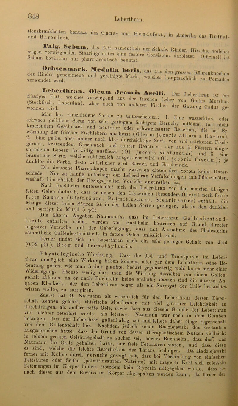 Leborthran. in A„.erika da« Baffal- liilg’j *^ebinu, das Fett nanicntlicli der Schafe Rinder ITir-r.i « i i a;: Ät;,^:;rar Mein hcit vGrschicdöiiG Sorten zu untersolipidpn * 1 Pimq t i ^ schvvacli gelbliche Sorte von sehr geringem fischigem Geruch, mildtr' fast nicht kratzendem Geschmack und neutraler oder schwachsaurer Reaction die bei F ^ warmung der frischen Fischlebern ausfliesst (Oleum jecoris albuni s flavüm Eine plbe, aber immer noch klar durchsichtige Sorte von viel stärkerem Fiscl - geruch, kratzendem Geschmack und saurer Reaction, der aus in Fässern einge- spmKleten Lebern freiwillig ausfliesst (Ol jecoris subfuscum) uTd 3 fne bräunliche Sorte, welche schliesslich ausgekocht wird (Ol iecoris fncp. ^ dunkler die Farbe, desto widerlicher wird Geruch und 1- a Pharmakopoe macht zwischen diesen drei Sorten keine Unter- schiede ISur an häufig unterliegt der Leberthran Verfälschungen mit Pflanzenölen weshalb hinsichtlich der Bezugsquellen Vorsicht anzurathen ist ^“^“^^nolen, r Buchheiin unterscheidet sich der Leberthran von den meisten übrigen fe te dadurch, dass er neben den Glyceriden (besonders 01 ein) noch frfie fette Säuren Oleinsäure, Palmitinsäure, Stearinsäure) enthält- die thpii?'^ Angaben Naumann’s, dass im Leberthran Gallen bestand- theile enthalten seien, werden von Buchheim bestritten auf Grund directer negativer Versuche und der Ueberlegung, dass mit Ausnahme des Cholesterins sammthehe Gallenbestandtheile in fetten Oelen unlöslich sind. tO 09 nPiT sich im Leberthran noch ein sehr geringer Gehalt von Jod (,U,UZ pCt.), Brom und Trimethylamin. Physiologische Wirkung. Dass die Jod- und Brom.spuren im Leber- tliraii unmöglich eine Wirkung haben können, oder gar dem Leberthran seine Be- ^ntung geben, wie man früher glaubte, bedarf gegenwärtig wohl kaum mehr einer Wi^derlegung. Ebenso wenig darf man die Wirkung desselben von einem Gallen- gehalt ableiten, da er nach Buchheim keine enthält; danach sind die älteren An- gaben Klenkers, der den Leberthran sogar als ein Surrogat der Galle betrachtet wissen wollte, zu corrigiren. Zuerst hat 0. Naumann als wesentlich für den Leberthran dessen Eigen- schaft kennen plehrt, thierische Membranen mit viel grösserer Leichtigkeit zu durchdringen, als andere fette Oele, sowie dass aus diesem Grunde der Leberthran viel leichter resorbirt werde, als letztere. Naumann war noch in dem Glauben befangen, dass der Leberthran gallenhaltig sei und leitete daher obige Eigenschaft von dem Gallengehalt her. Nachdem jedoch schon Radziejewski den Gedanken ausgesprochen hatte, dass der Grund von dessen therapeutischem Nutzen vielleicht m seinem grossen Oelsäuregehalt zu suchen sei, bewies Buchheim, dass das*, was Naumann für Galle gehalten hatte, nur freie Fettsäuren waren, und dass diese es sind, welche die leichte Resorbirkeit des Thrans bedingen. Da Radziejewski Jrner mit Kühne durch Versuche gezeigt hat, dass bei Verbindung von einfachen Fettsäuren oder Seifen (palmitinsaurem Natrium) mit magerer Kost sich colossale bettmengen im Körper bilden, trotzdem kein Glycerin mitgegebeu wurde, dass so- nach dieses aus dem Eiweiss im Körper abgespalten werden kann; da ferner der