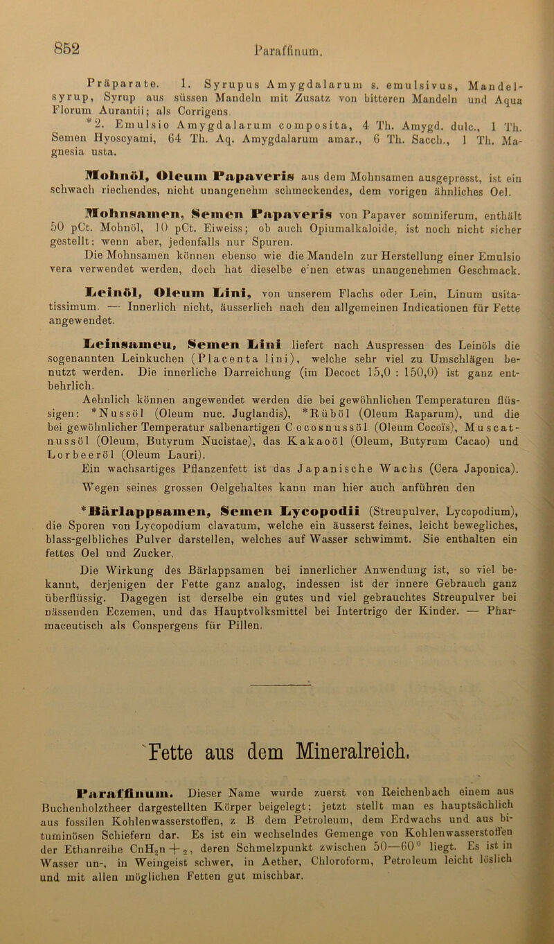 Präparate. 1. Syrupus Amygdalaruin s. emulsivus, Mandel- syrup, Syrup aus süssen Mandeln mit Zusatz von bitteren Mandeln und Aqua Floruin Aurantii; als Corrigens Emulsio Amygdalaruin composita, 4 Th. Amygd. dulc., 1 Th. Semen Hyoscyami, 64 Th. Aq. Amygdalaruin amar., 6 Th. Sacch., 1 Th. Ma- gnesia usta. Ittohnöl, Oleum Papaveris aus dem Mohnsamen au.sgepre.sst, ist ein schwach riechendes, nicht unangenehm schmeckendes, dem vorigen ähnliches Oel. Hlohnsaineii, ISeinen Papaveris von Papaver somniferum, enthält 50 pCt. Mohnöl, 10 pCt. Eiweiss; ob auch Opiumalkaloide, ist noch nicht sicher gestellt; wenn aber, jedenfalls nur Spuren. Die Mohnsamen können ebenso wie die Mandeln zur Herstellung einer Emulsio vera verwendet werden, doch hat dieselbe e’uen etwas unangenehmen Geschmack. lieiaöl, Oleum Xiini, von unserem Flachs oder Lein, Linum usita- tissimum. — Innerlich nicht, äusserlich nach den allgemeinen Indicationen für Fette angewendet. lieinsameu, Semen liini liefert nach Auspressen des Leinöls die sogenannten Leinkuchen (Placenta lini), welche sehr viel zu Umschlägen be- nutzt werden. Die innerliche Darreichung (im Decoct 15,0 ; 150,0) ist ganz ent- behrlich. Aehnlich können angewendet werden die bei gewöhnlichen Temperaturen flüs- sigen: *Nussöl (Oleum nuc. Juglandis), *Rüböl (Oleum Raparum), und die bei gewöhnlicher Temperatur salbenartigen Cocosnussöl (Oleum Cocois), M u s c a t - nussöl (Oleum, Butyrum Nucistae), das Kakaoöl (Oleum, Butyrum Cacao) und Lorbeeröl (Oleum Lauri). Ein wachsartiges Pflanzenfett ist das Japanische Wachs (Gera Japonica). Wegen seines grossen Oelgehaltes kann man hier auch anführen den *]lärlapp8amen, Semen l^ycopodii (Streupulver, Lycopodium), die Sporen von Lycopodium clavatum, welche ein äusserst feines, leicht bewegliches, blass-gelbliches Pulver darstellen, welches auf Wasser schwimmt. Sie enthalten ein fettes Oel und Zucker. Die Wirkung des Bärlappsamen bei innerlicher Anwendung ist, so viel be- kannt, derjenigen der Fette ganz analog, indessen ist der innere Gebrauch ganz überflüssig. Dagegen ist derselbe ein gutes und viel gebrauchtes Streupulver bei nässenden Eczemen, und das Hauptvolksmittel bei Intertrigo der Kinder. — Phar- maceutisch als Conspergens für Pillen. 'Fette aus dem Mineralreich, Paral'finum. Dieser Name wurde zuerst von Reichenbach einem aus Buchenholztheer dargestellten Körper beigelegt; jetzt stellt mau es hauptsächlich aus fossilen Kohlenwasserstoffen, z B dem Petroleum, dem Erdwachs und aus bi- tuminösen Schiefern dar. Es ist ein wechselndes Gemenge von Kohlenwasserstoffen der Ethanreihe CnHjn-fj, deren Schmelzpunkt zwischen 50—60“ liegt. Es ist in Wa.sser un-, in Weingeist schwer, in Aether, Chloroform, Petroleum leicht löslich und mit allen möglichen Fetten gut mischbar.