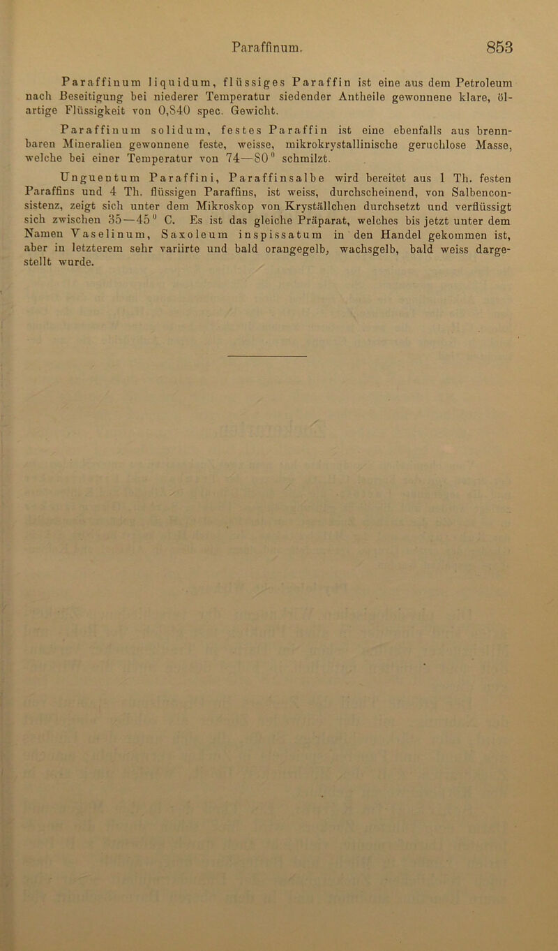 Paraffinum liquidum, flüssiges Paraffin ist eine aus dem Petroleum nach Beseitigung bei niederer Temperatur siedender Antheile gewonnene klare, öl- artige Flüssigkeit von 0,S4Ü spec. Gewicht. Paraffinum solidum, festes Paraffin ist eine ebenfalls aus brenn- baren Mineralien gewonnene feste, weisse, mikrokrystallinische geruchlose Masse, welche bei einer Temperatur von 74—SO schmilzt. Unguentum Paraffini, Paraffinsalbe wird bereitet aus 1 Th. festen Paraffins und 4 Th. flüssigen Paraffins, ist weiss, durchscheinend, von Salbencon- sistenz, zeigt sich unter dem Mikroskop von Kryställchen durchsetzt und verflüssigt sich zwischen 35—45 C. Es ist das gleiche Präparat, welches bis jetzt unter dem Namen Vaselinum, Saxoleum inspissatum in den Handel gekommen ist, aber in letzterem sehr variirte und bald orangegelb, wachsgelb, bald weiss darge- stellt wurde.