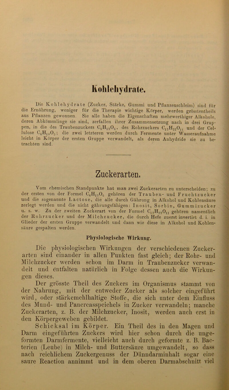 Kolileliydrate. Die Kohlehydrate (Zucker, Stärke, Gummi und Pflanzenschleim) sind für die Ernährung, weniger für die Therapie wichtige Körper, werden grösstentheils aus Pflanzen gewonnen. Sie alle haben die Eigenschaften mehrwerthiger Alkohole, deren Abkömmlinge sie sind, zerfallen ihrer Zusammensetzung nach in drei Grup- pen, in die des Traubenzuckers CbH,20u, des Rohrzuckers CjjHjjOn und der Cel- lulose CgHinOj; die zwei letzteren werden durch Fermente unter Wasseraufnahme leicht in Körper der ersten Gruppe verwandelt, als deren Anhydride sie zu be- trachten sind. Zuckerarten. Vom chemischen Standpunkte hat man zwei Zuckerarten zu unterscheiden; zu der ersten von der Formel CgHjjOe gehören der Traubeu- und Fruchtzucker und die sogenannte Lactose, die alle durch Gährung in Alkohol und Kohlensäure zerlegt werden und die nicht gährungsfähigen: Inosit, Sorbin, Gummizucker u. s. w. Zu der zweiten Zuckerart von der Formel C1.2H22OH gehören namentlich der Rohrzucker und der Milchzucker, die durch Hefe zuerst invertirt d. i. in Glieder der ersten Gruppe verwandelt und dann wie diese in Alkohol und Kohlen- säure gespalten werden. Physiologische Wirkung. Die physiologischen Wirkungen der verschiedenen Ziicker- arten sind einander in allen Punkten fast gleich; der Eohr- und Milchzucker werden schon im Darm in Traubenzucker verwan- delt und entfalten natürlich in Folge dessen auch die Wirkun- gen dieses. Der grösste Theil des Zuckers im Organismus stammt von der Nahrung, mit der entweder Zucker als solcher eingeführt wird, oder stärkemehlhaltige Stoffe, die sich unter dem Einfluss des Mund- und Pancreasspeichels in Zucker verwandeln; manche Zuckerarten, z. B. der Milchzucker, Inosit, werden auch erst in den Körpergeweben gebildet. Schicksal im Körper. Ein Theil des in den Magen und Darm eingeführten Zuckers wird hier schon durch die unge- formten Darmfermente, vielleicht auch durch geformte z. B. Bac- terien (Leuhe) in Milch- und Buttersäure umgewandelt, so dass nach reichlichem Zuckergenuss der Dünndarminhalt sogar eine saure Reaction annimmt und in dem oberen Darmabschnitt viel