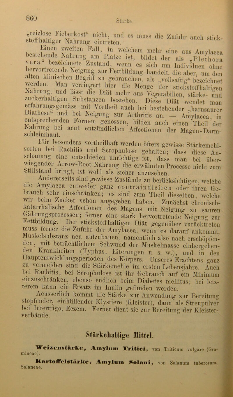 Stärke. “CI' Stick- stoiT haltiger Nahrung cintreten. 1 * *'''eiten Fall, in wciclicm mein- eine ans Amylacea bcstclieiule Nalirang am Platze ist, bildet der als „Plethora veia bezeiehnete Zustand, wenn es sich um Individuen ohne hervortretene e Neigung zur Pettbildung handelt, die aber, um den wrln ’“'m als „vollsaftig“ bezeiehnet Fn ,™ 'Ici- stiekstofi-haltigen ^ V 1®’,,.'''' aus Vegetabilien, stärke- und zuckerhaltigen Substanzen bestehen. Diese Diät wendet man erfabruiigsgemass mit Vortlieil auch bei bestehender „liarnsaurer Diathese und bei Neigung zur Arthritis an. — Amylacea, in entsprechenden Formen genossen, bilden auch einen Theil der Nahrung bei acut entzündlichen Affectionen der Magen-Darm- h ür besonders vortheilhaft werden öfters gewisse Stärkemehl- sorten bei Rachitis und Scrophulose gehalten; dass diese An- schauung eine entschieden unrichtige ist, dass man bei über- wiepnder Arrow-Root-Nahrung die erwähnten Processe nicht zum otillstancl bringt, ist wohl als sicher anzusehen. Andererseits sind gewisse Zustände zu berücksichtigen, welche die Amylacea entweder ganz coiitraindiciren oder ihren Ge- brauch sehr einschränken; es sind zum Theil dieselben, welche wii beirn^ Zucker schon angegeben haben. Zunächst chronisch- katarrhahsche Affectionen des Magens mit Neigung zu sauren Gahrungsprocessen; ferner eine stark hervortretende Neigung zur hettbildung. Der stickstoffhaltigen Diät gegenüber zurücktreten muss ferner die Zufuhr der Amylacea, wenn es darauf ankommt, Muskelsubstanz neu aufzubauen, namentlich also nach erschöpfen- den, mit beträchtlichem Schwund der Muskelmasse einhergehen- den Krankheiten (Typhus, Eiterungen u. s. w.), und in den Hauptentwicklungsperioden des Körpers. Unseres Erachtens ganz zu vermeiden sind die Stärkemehle im ersten Lebensjahre. Auch bei Rachitis, bei Scrophulose ist ihr Gebrauch auf ein Minimum einzuschränken, ebenso endlich beim Diabetes mellitus; bei letz- terem kann ein Ersatz im Inulin gefunden werden. Aeusserlich kommt die Stärke zur Anwendung zur Bereitung stopfender,^ einhüllender Klystiere (Kleister), dann als Streupulver bei Intertrigo, Eczem. Ferner dient sie zur Bereitung der Kleister- verbände. Stärkehaltige Mittel. Weizenstärke, Ainylum Tritici, von Triticum vulgare (Gra- mineae). KArtolTelstärke, Ainylum Solnni, von Solanum tuberosum, Solaneae.