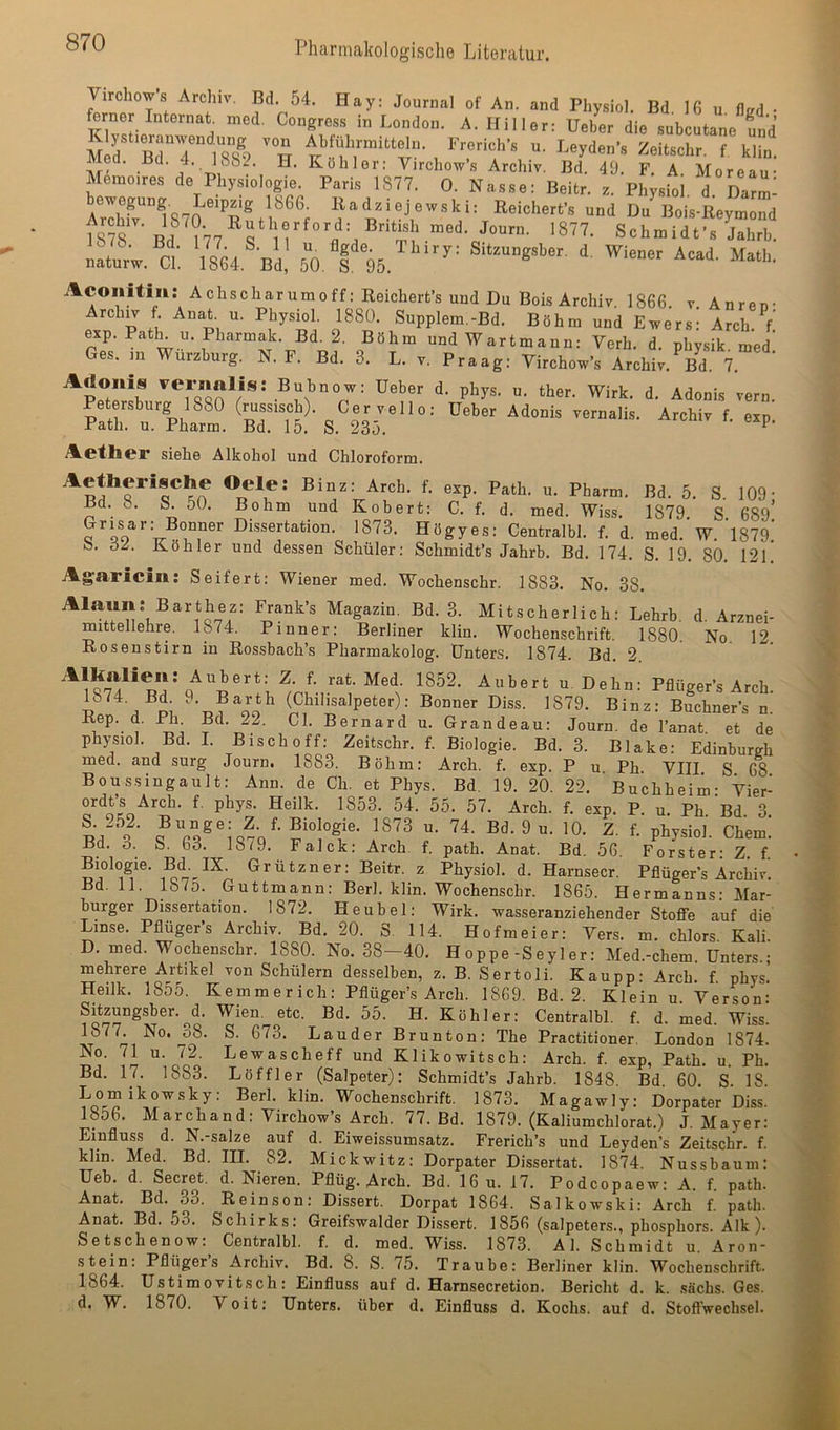 Virchow’s Archiv. Bd. 54. Hay: Journal of An. and Physiol. Bd 16 u flird • ferner Internat, med. Congross in London. A. Hill er: Ueber die .subcutane und M d rTT S u. I.eyde„’, Zeilschr. f kut Med. Bd. 4. 18&2. H. Köhler; Virchow’s Archiv. Bd. 49. F. A Moreau* MSnro.res de Physiologie. Paris 1877. 0. Nasse; Beitr. s. Physioi d dTZ- ^“”1870 ?/,®®, Iladsiejervski; Keioherfs und Du'B„is-Eeym“d 1878 'f'®- »““'■''“'•f: Bn“ ™ed. Journ. 1877. Sohmidfs Jahrb. naturw. ct. 1864. bI, 60. I 96. ^ a^coiiitin: Achscharumoff: Reichert’s und Du Bois Archiv. 1866. v. Anren- Arch^ f. Anat u. Physiol. 1880. Supplem.-Bd. Böhm und Ewers: Arch.V exp. Patk u. Pharmak. Bd. 2. Böhm undWartmaun: Verh. d. physik. med Ges. m Wurzburg. N. F. Bd. 3. L. v. Praag: Virchow’s Archiv. Bd. 7. ’ Adonis ^er«ftlls; Bubnow: Ueber d. phys. u. ther. Wirk. d. Adonis vorn. PaÄhari 'Bd:‘“6^.®23r ‘ ‘ '• “P' Ao'thcr siehe Alkohol und Chloroform. u. Pharm. Bd. 5. S. 109- Bd. ö. S. 50. Bohm und Robert: C. f. d. med. Wiss. 1879. S. 689’ Grisar; Bonner Dissertation. 1873. Högyes: Centralbl. f. d. med. W. 1879. b. ö2. Köhler und dessen Schüler; Schmidt’s Jahrb. Bd. 174. S. 19. 80. 12l' Agaricin: Seifert; Wiener med. Wochenschr. 1883. No. 38. Alaun: Barthez; Frank’s Magazin. Bd. 3. Mitscherlich: Lehrb. d. Arznei- mittellehre. Ip4. P inner: Berliner klin. Wochenschrift, 1880. No. 12. Rosenstirn in Rossbach’s Pharmakolog. Unters. 1874. Bd. 2 rat. Med. 1852. Äubert u. Dehn; Pflüger’s Arch 1874. Bd. 9. Barth (Chilisalpeter): Bonner Diss. 1879. Binz: Buchner’s n.’ Rep. d. .Hl Bd. 22. CI. Bernard u. Grandeau: Journ. de l’anat et de physiol. Bd. I. Bischoff; Zeitschr. f. Biologie. Bd. 3. Blake: Edinburgh med. and surg Journ, 1883. Böhm: Arch. f, exp. P u Ph VIII S 68 Boussingault: Ann. de Ch. et Phys. Bd. 19. 20. 22. ’ Buchheim- Vier- ordt’s Arch. f. phys. Heilk. 1853. 54. 55. 57. Arch. f. exp. P. u. Ph Bd 3 L'?' ^0. Z f. physiol. Chem! Bd. o. S. 63. 18^9. Falck: Arch. f. path. Anat. Bd. 56. Förster; Z. f Biologie. Bd. IX. Grützner: Beitr. z Physiol. d. Harnsecr. Pflüger’s Archiv. Bd. 11. lb7o. Guttmann: Berl. klin. Wochenschr. 1865. Hermanns: Mar- burger Dissertation. 1872. Heu bei: Wirk, wasseranziehender StoflTe auf die Linse. Pflüger’s Archiv. Bd. 20. S. 114. Hofmeier: Vers. m. chlors Kali D. med. Wochenschr. 1880. No. 38-40. Hoppe-Seyler: Med.-chem. Unters.; mehrere Artikel von Schülern desselben, z. B. Sertoli. Kau pp: Arch. f. phys. Heilk. 1855. Kemmerich: Pflüger’s Arch. 1869. Bd. 2. Klein u. Verson: Sitzungsber.^d. Wien. etc. Bd. 55. H. Köhler: Centralbl. f. d. med. Wiss. Lauder Brunton: The Practitioner. London 1874. No. 71 u. 72. Lewascheff und Klikowitsch: Arch. f. exp, Path. u. Ph. Bd. 17. 1883. Löffler (Salpeter): Schmidt’s Jahrb. 1848. Bd. 60. S. 18. Lomikowsky: Berl. klin. Wochenschrift. 1873. Magawly; Dorpater Diss. 18o6. MarChand: Virchow’s Arch. 77. Bd. 1879. (Kaliumchlorat.) J. Mayer: Einfluss d. N.-salze auf d. Eiweissumsatz. Frerich’s und Leyden’s Zeitschr. f. klin. Med. Bd. III. 82. Mickwitz; Dorpater Dissertat. 1874. Nuss bäum: Ueb. d. Secret. d. Nieren. Pflüg. Arch. Bd. 16 u. 17. Podcopaew: A. f. path. Anat. Bd. 33. Reinson: Dissert. Dorpat 1864. Salkowski: Arch f. path. Anat. Bd. 53. Schirks; Greifswalder Dissert. 1856 (salpeters., phosphors. Alk). Setschenow; Centralbl. f. d. med. Wiss. 1873. Al. Schmidt u. Aroii- stein; Pflügers Archiv. Bd. 8. S. 75. Traube: Berliner klin. Wochenschrift. 1864. Ustimovitsch; Einfluss auf d. Harnsecretion. Bericht d. k. .sächs. Ges. d. W. 1870. Voit: Unters, über d. Einfluss d. Kochs, auf d. Stoffwechsel.