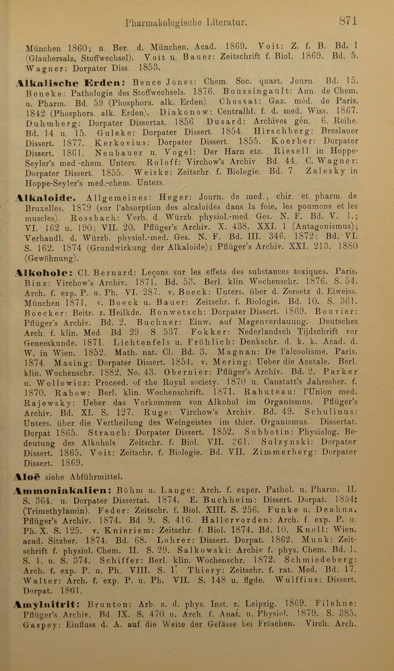 München 1860; u. Ber. d. München. Acad. 1869. Veit: Z. f. B. Bd. 1 (Glaubersalz, Stoffwechsel). Voit u. Bauer: Zeitschrift f. Biol. 1869. Bd. 5. Wagner: Dorpater Diss. 1853. Alkalische Erden: Be nee Jones: Chem. Soc. quart. Journ. Bd. 15. Beneke: Pathologie des Stoffwechsels. 1876. Boussingault: Ann. de Chem. u. Pharm. Bd. 59 (Phosphors, alk. Erden). Chossat: Gaz. med. de Paris. 1842 (Phosphors, alk. Erdenk Diakonow: Centralbl. f. d. med. Wiss. 1867. Duhmberg: Dorpater Dissertat. 1856 Dusard: Archives gen. 6. Beihe. Bd. 14 u. 15. Guleke: Dorpater Dissert. 1854. Hirsehberg: Breslauer Dissert. 1877. Kerkovius: Dorpater Dissert. 1855. Koerber: Dorpater Dissert. 1861. Neubauer u. Vogel: Der Harn etc. Riesell in Hoppe- Seyler’s med.-chem. Unters. Roloff: Virchow’s Archiv. Bd. 44. C. Wagner: Dorpater Dissert. 1855. Weiske: Zeitschr. f. Biologie. Bd. 7. Zalesky in Hoppe-Seyler’s med.-chem. Unters. Alkaloide* Allgemeines: Heger: Journ. de med., chir. et pharm, de Bruxelles. 1879 (sur rabsorption des alcaloides dans la foie, les poumons et les muscles). Rossbach: Verh. d. Würzb. physiol.-med. Ges. N, F. Bd. V, 1.; VI, 162 u, 190; VII. 20. Pflüger’s Archiv. X. 438. XXL 1 (Antagonismus); Verhandl. d, Würzb. physiol.-med. Ges. N. F. Bd. III. 346. 1872; Bd. VI. S. 162. 1874 (Grundwirkung der Alkaloide); Pflüger’s Archiv, XXI. 213. 1880 (Gewöhnung). Alkohole: CI Bernard: Lebens sur les effets des substances toxiques. Paris. Binz: Virchow’s Archiv. 1871. Bd. 53. Berl. klin. Wochenschr. 1876, S. 54. Arch. f. exp. P. u. Ph. VI. 287. v. Bo eck: Unters, über d. Zersetz d. Eiweiss. München 1871. v. Bo eck u. Bauer: Zeitschr. f. Biologie. Bd. 10. S. 361. Boecker: Beitr. z. Heilkde. Bonwetsch: Dorpater Dissert. 1869, Bouvier: Pflüger’s Archiv. Bd. 2. Büchner: Einw. auf Magenverdauung. Deutsches Arch. f. klin. Med. Bd 29. S. 537. Fokker: Nederlandsch Tijdschrift vor Geneeskunde. 1871. Lichtenfels u. Fröhlich: Denkschr. d. k. k. Acad. d. W. in Wien. 1852. Math. nat. CI. Bd. 3. Magnan: De l’alcoolisme. Paris. 1874. Masing: Dorpater Dissert. 1854, v. Mering: Ueber die Acetale. Berl. klin. Wochenschr. 1882. No. 43. Obernier: Pflüger’s Archiv. Bd, 2. Parker u, Wollowicz: Proceed. of the Royal society. 1870 u. Canstatt’s Jahresber. f. 1870. Rabow: Berl. klin. Wochenschrift. 1871, Rabuteau: l’Union med. Rajewsky: Ueber das Vorkommen von Alkohol im Organismus. Pflüger’s Archiv. Bd, XI. S. 127. Rüge: Virchow’s Archiv. Bd, 49. Schuliuus: Unters, über die Vertheilung des Weingeistes im thier. Organismus. Dissertat. Dorpat 1865. Strauch: Dorpater Dissert, 1852. Subbotin: Physiolog. Be- deutung des Alkohols Zeitschr. f. Biol. VII. 361. Sulzynski: Dorpater Dissert. 1865. Voit: Zeitschr. f, Biologie. Bd. VII. Zimmerberg: Dorpater Dissert. 1869, Aloß siehe Abführmittel. Aminoniakalien: Böhm u. Lange: Arch. f. exper. Pathol. u. Pharm. II, S. 364. u. Dorpater Dissertat. 1874. E, Buchheim: Dissert. Dorpat. 1854; (Trimethylamin). Feder: Zeitschr. f. Biol. XIII. S. 256. Funke u. Deahna. Pflüger’s Archiv, 1874. Bd. 9. S. 416. Hallervorden: Arch. f. exp. P. u. Ph. X. S. 125. V. Knieriem: Zeitschr. f. Biol. 1874. Bd. 10. Knoll: Wien, acad. Sitzber, 1874. Bd. 68, Lohr er; Dissert. Dorpat. 1862. Munk: Zeit- schrift f. physiol. Chem. II. S. 29. Salkowski; Archiv f, phys. Chem. Bd. 1. S. 1. u. S, 374. Schiffer: Berl. klin. Wochenschr. 1872. Schmiedeberg: Arch. f. exp. P. u. Ph. VHI. S. 1* Thiery: Zeitschr, f. rat. Med. Bd. 17. Walter: Arch. f. exp. P. u. Ph. VII. S. 148 u. flgde. Wulffius; Dissert. Dorpat. 1861. Aiuyl II itrit; Brun ton: Arb. a. d. phys. Inst. z. Leipzig. 1869. Fi lehne: Pflüger’s Archiv. Bd IX. S, 470 n. Arch. f. Aiiat. n. Physiol. 1879. S. 385. Gaspey: Einflu.ss d. A. auf die Weite der Gefässe bei Fröschen, Virch. Arch.