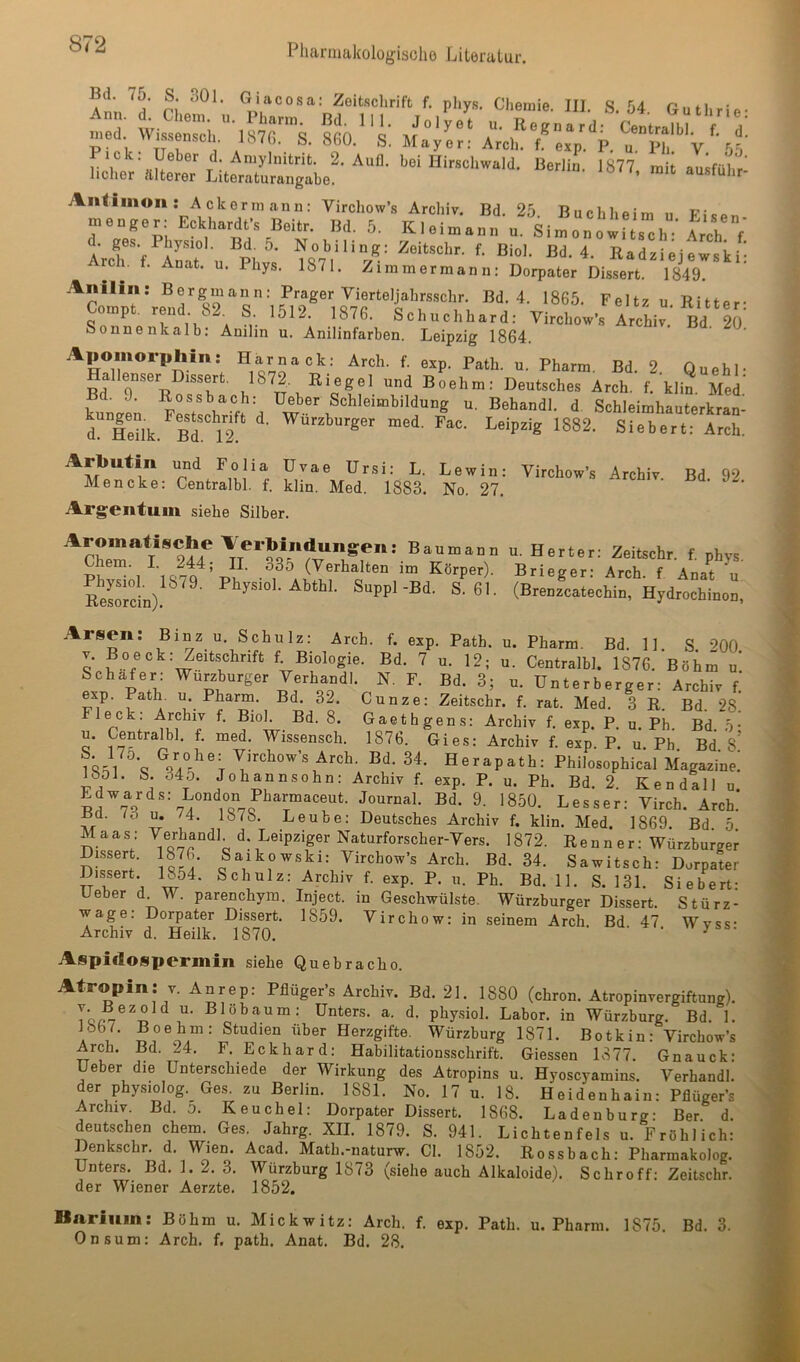 Bd 75. S 301. Giacosa; Zeitschrift f. phys. Chemie. III. S. 54 Guthrie- • Ueber d. Amylnitrit. 2. Aull, bei Hirschwald. Berlin. 1877 mit ausfülir hoher älterer Literaturangabe. ’ ausfuhr- Aiitimon: Ackermann: Virchow’s Archiv. Bd. 25 Buchheim n Ficn menger: Eckhardts Beitr. Bd. 5. Kleimann u. Silnowftsch Trch V d. ges. Phy,siol. Bd. 5. Nobiling; Zeitschr. f. Biol. Bd. 4. Radziejewski- rch. f. Anat. u. Phys. 1871. Zimmerraann: Dorpater Dis,sert. 1849. Anilin: Bergmann: Prager Vierteljahrsschr. Bd. 4. 1865. Feltz u Ritter- Compt. rend 82. S 1512. 1876. Schuchhard: Virchow’s Archiv Bd 20 Sounenkalb. Anilin u. Anilinfarben. Leipzig 1864. Aiiomorpliin: Harnack: Arch. f. exp. Patli. u. Pharm. Bd. 2 Quehl- Hallenser Dissert. 1872. Riegel und Boehm: Deutsches Arch. f. klin Med kungL pLYschrift d Behandl. d. Schleimhauterkran- L Heilk. B^V? Leipzig 1882. Siebert: Arch. Arbutin und Folia üvae Ursi: L. Lewin: Virchow’s Archiv Bd 92 Mencke: Centralbl. f. klin. Med. 1883. No. 27. Argentum siehe Silber. Aromatische A'erbindungen: Bau mann Chem. I. 244; II. 335 (Verhalten im Körper). Physiol. 1879. Physiol. Abthl. Suppl-Bd. S. 61. Resorcin). u. H e r t e r: Zeitschr. f. phys. Brieger: Arch. f Anat u (Brenzcatechin, Hydrochinon, Arsen: Binz u. Schulz: Arch. f. exp. Path. u. Pharm. Bd. 11. S. 200 V. Bo eck: Zeitschrift f. Biologie. Bd. 7 u. 12; u. Centralbl. 1876. Böhm u’ Schäfer: Würzburger Verhandl. N. F. Bd. 3; u. Unterberger: Archiv f! exp. Bath u. Pharm. Bd. 32. Cunze: Zeitschr. f. rat. Med. 3 R. Bd. 28 Fleck: Archiv f, Biol. Bd. 8. Gaethgens: Archiv f. exp. P. u. Pb. Bd :>• u. Centralbl. f. med. Wissensch. 1876. Gies: Archiv f. exp. P. u. Pb Bd s’ \ Virchow’s Arch. Bd. 34. Herapath: Philosophical Magazine! löOi. 8. 340. Johannsohn: Archiv f. exp. P. u. Ph. Bd. 2 Kendall u Edwards: London Pharmaceut. Journal. Bd. 9. 1850. Besser: Virch. Arch! ßd. lö u. /4. 1878. Leube: Deutsches Archiv f. klin. Med. 1869. Bd 5 Maas: Verhandl d. Leipziger Naturforscher-Vers. 1872. Renn er: Würzburger ÜLssert. 1876. Saikowski: Virchow’s Arch. Bd. 34. Sawitsch: Dorpater Dissert. 1854. Schulz: Archiv f. exp. P. u. Ph. Bd. 11. S. 131 Siebert- Ueber d W. parenchym. Inject, in Geschwülste. Würzburger Dissert. Stürz- wage: Dorpater Dissert. 1859. Virchow: in seinem Arch. Bd 47 Wvss- Archiv d. Heilk. 1870. ’ ' ^ ‘ Aspiflospermin siehe Quebracho. Atropin: v. An rep: Pflüger’s Archiv. Bd. 21. 1880 (chron. Atropinvergiftung). Unters, a. d. phy.siol. Labor, in Würzburg. Bd. 1. * Herzgifte. Würzburg 1871. Botkin: Virchow’s Arch. Bd. 24. F. Eckhard: Habilitationsschrift. Giessen 1877. Gnauck: Ueber die Unterschiede der Wirkung des Atropins u. Hyoscyamins. Verhandl. der physiolog. Ges. zu Berlin. 1881. No. 17 u. 18. Heidenhain: Pflüger’s Archiv. Bd. 0. Keuchel: Dorpater Dissert. 1868. La den bürg: Ber d. deutschen chem. Ges. Jahrg. XII. 1879. S. 941. Lichtenfels u. Fröhlich: Denkschr. d. Wien. Acad. Math.-naturw. CI. 1852. Ross hach: Pharmakolog. Unters. Bd. 1. 2. 3. Würzhurg 1873 (siehe auch Alkaloide). Schroff: Zeitschr. der Wiener Aerzte. 1852. Barium: Böhm u. Mickwitz: Arch. f. exp. Path. u. Pharm. 1875. Bd. 3. Onsum: Arch. f. path. Anat. Bd. 28.