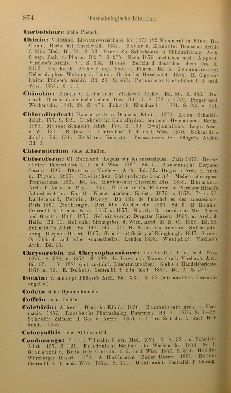 Karbolsäure siehe Phenol. Khiiiiii: Vollstlind. Tnteraturverzeichni.ss bis 187.0 (82 Nummern) in Binz: Das Chinin. Berlin bei Hirschwald. 187.0. Bauer u. Künstle: Deutsches Archiv f. klin. Med. Bd. 24. S. 53. Binz: Zur Salicylsäure- u. Chininwirkung. Arch. f. exp. Path u. Pharm. Bd. 7. S. 275. Nach 1875 erschienen noch: Appert: Virchow’s Archiv. 71. S. 364. Hesse: Bericht d. deutschen ehern. Ges. X. 2152. Heubach: Archiv f. exp. Path. u. Pharrn. Bd 5, J e r usal imsky: lieber d. phys. Wirkung d. Chinin. Berlin bei Hirscbwald. 1875. H. Oppen- heim: Pflüger’s Archiv. Bd. 23. S. 475. Personne: Centralblatt f d. med Wiss. 1879. S. 110. Ciliiiollii: Biach u. Loimann: Virchow’s Archiv. Bd. 86. S. 456. Do- nath: Bericht d. deutschen chem Ges. Bd. 14. S. 178 u. 1769. Prager med. Wochenschr. 1881. 28. S. 473. Jaksch: Ebendaselbst 1881. S. 233 u. 241. Khloralliydrat: Hammarsten: Deutsche Klinik. 1870. Keen: Schmidt’s Jahrb. 177. S. 139. Liebreich: Chloralhydrat, ein neues Hypnoticum. Berlin. 1869. Mosso: Schmidt’s Jahrb. 177. S. 139. Owsjannikow: Leipz. Acad. d. W. 1871. Rajewski: Centralblatt f. d. med. WLss. 1870. Scbmidt’s Jahrb. Bd. 151: Köhler’s Referate. Tomasezewitz: Pflüger’s Archiv. Bd. 9. Chlornatrium siehe Alkalien. Chloroform: CI. Bernard: Lebens sur les anestesiques. Paris 1875. Bern- stein: Centralblatt f. d. med. Wiss. 1867. Bd. 5. Bonwetsch: Dorpater Dissert. 1869. Böttcher: Virchow’s Arch. Bd. 32, Dogiel: Arch. f. Anat. u. Physiol. 1866. Englisches Chloroform-Comite: Medico ■ chirurgical Transactions. 1864. Bd. 47. Hartmann: Giessener Diss. 1855. Hermann: Arch. f. Anat. u. Phys. 1866. Husemann’s Referate in Virchow-Hirsch’s Jahresberichten. Kn oll: Wiener academ. Sitzber. 1876 u. 1878, 74 u. 77. Lallemand, Perrin, Duroy: Du röle de l’alcohol et des anestesiques. Paris 1860. Nothnagel: Berl. klin. Wochenschr. 1866. Bd. 3, H. Ranke: Centralbl. f. d. med. Wiss. 1867 u. 1877. No. 34. Richardson: Med. Times and Gazette, 1866. 1870. Scheinesson: Dorpater Dissert. 1868, u. Arch. d, Heilk. Bd. 10. Schenk: Sitzungsber. d. Wien. Acad. M. N. CI. 1868. Bd. 58. Schmidt’s Jahrb. Bd. 142. 145. 151: H. Köhler’s Referate. Schmiede- berg: Dorpater Dissert 1867. Simpson; Society of Edingburgh. 1847. Snow: On Chlorof. and other Anaaesthetics, London 1858. Westphal: Virchow’s Arch. Bd. 27. Chrysarobiit und Chrysophansäure: Centralbl. f. d. med. Wiss. 1877. S. 384, u. 1878. S. 699. L. Lewin u. Rosenthal: Virchow’s Arch. Bd. 85. 118. 1881 (mit ausführl. Literaturangaben). Gehe’s Handelsberichte. 1878 u. 79. E. Dubois: Centralbl. f. klin. Med. 1882. Bd. 2. S. 527. Cocain: v. Anrep: Pflüger’s Arch. Bd. XXL S 38 (mit ausführl. Literatur- angaben). Codein siehe Opiumalkaloide. CoflTein siehe Cafifein, Colchicin: Alber’s: Deutsche Klinik. 1856. Baemeister: Arch. d. Phar- macie. 1857. Rossbach: Pharmakolog. Untersuch Bd. 2. 1876. S. 1—58. Schroff: Zeitschr. d. Ges. d. Aerzte. 1851, u. österr. Zeitschr. f. pract. Heil- kunde. 1856. Colocynthis .siehe Abführmittel. Coiiduran^O: Ernst: Vjhrschr. f. ger. Med. XVI. 2. S. 321, u. Schmidts Jahrb. 157. S 121. Eriedreich: Berliner klin. Wochenschr. 1874. No. 1 Giannuzzi u. Bufalini: Centralbl. f. d. med. Wiss. 1873. S. 824. Hedde. Würzburger Dissert. 1878. A. Hoffmann: Basler Dissert. 1881. Hulke: