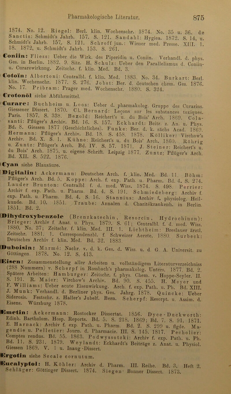 1874. No. 12. Eiegel; Berl. klin. Wochenschr. 1874. No. 35 u. 36. de Sanctis: Sclimidt’s Jahrb. 157. S. 121. Sandalil: Hygiea. 1872. S. 14, u. Schmidts Jahrb. 157, S. 121. Schroff juii.: Wiener med. Presse. XIII. 1. 18. 1872, u. Schmidt’s Jahrb. 153. S. 261. Coiiiin: Fliess: lieber die Wirk, des Piperidin u. Coniin. Verhandl. d. phys. Ges. in Berlin. 1882. 9. Sitz. H. Schulz: Ueber den Parallelismus d. Coniin- u. Curarewirknng. Zeitschr. f. klin. Med. Bd. 3. iCotoiii: Albertoni: Centralbl. f. klin, Med. 1883. No. 34. Burkart- Berl kUn. Wochenschr. 1877. S. 276. Jobst: Ber. d. deutschen ehern. Ges. 1876^ No. 1(. Pribram; Prager med. Wochenschr. 1880. S. 324. Crotoiiöl siehe Abführmittel. ' *'***'* Puchheim n. Loos: lieber d. pharmakolog. Gruppe des Cürarins. Giessener D^sert. 1870. CI. Bernard: Le^ons sur les substances toxiques. Paris. Iö07. S. 338. Bezold: Eeichert’s u. du Bois’ Arch. 1869. Cola- • santi: Pflüger’s Archiv. Bd. 16. S. 157. Eckhardt: Beitr. z. An. u. Phy.s. Bd. 8. Giessen 1877 (Geschichtliches). Funke: Ber. d. k. sächs Acad 1869 Hermann: Pflüger’s Archiv. Bd. 18. S. 458. 1878. Kölliker; VirclWs Archiv. Bd. X. S. 1. Kühne; Reichert’s u. du Bois’ Arch. 1860. Röhrig u. Zuntz: Pflüger’s Arch. Bd. IV. S. 57. 1871. J. Steiner: Reichert’s u du Bois eigene Schrift. Leipzig 1877. Zuntz: Pflüger’s Arch. -DCl. Äil. O. 18 10. (Cyan siehe Blauscäure. IDigitalin: Ackermann: Deutsches Arch. f. klin. Med. Bd. 11. Böhm; Pflüger’s Arch. Bd. 5. Koppe: Arch. f. exp. Path. u. Pharm. Bd. 4. S. 274 Lauder Brunton: Centralbl. f. d. med. Wiss. 1874. S 498 Perrier' Archiv f. exp. Path. u. Pharm. Bd. 4. S. 191. Schmiedeberg: Archiv l exp. Path. u. Pharm.^ Bd. 4. S. 16. Stannins: Archiv f. physiolog. Heil- unde. Bd 10. 1851. Traube: Annalen d. Charitekrankenh. in Berlin lool. Bd. 2. IDiliydroxybeiiZole (Brenzkatechin, Resorcin, Hydrochinon)- Brieger: Archiv f. Anat. u. Phys. 1879. S. 61; Centralbl. f. d. med. Wiss.' 1880. No. 37; Zeitschr. f. klin. Med. III. 1. Lichtheim: Breslauer ärztl. Zeitschr. 1881. 1. Correspondenzbl. f. Schweizer Aerzte. 1880 Surbeck- Deutsches Archiv f. klin. Med. Bd. 32. 1883. IDuboifiin: Marme: Nachr. v. d. k. Ges. d. Wiss. u. d. G. A. Universit zu Göttingen. 1878. No. 12. S. 413. Arbeiten u. vollständigem Literaturverzeichniss (288 Nummern) v. Scherpf in Rossbach’s pharmakolog. Unters. 1877. Bd. 2. Spätere Arbeiten: Hamburger; Zeitschr. f. phys. Chem. v. Hoppe-Seyler. II. S. 191. R. Maier: Virchow’s Archiv. Bd. 90. S. 455. H. Meyer und F. Williams: Ueber acute Eisenwirkung. Arch. f. exp. Path. u. Ph. Bd XIII J. Munk: Verhandl. d. Berliner phys. Ges. Jahrg. 1878. Quincke: Ueber Siderosis. Festschr. z. Haller’s Jubelf. Bern. Scherpf: Resorpt. u. Assim. d. Eisens. Würzburg 1878. IClinetin: Ackermann; Rostocker Dissertat. 1856. Dyce - Duckworth: Edinb. Bartholom. Hosp. Reports. Bd. 5. S. 218. 1869; Bd. 7. S. 91. 1871. E. Harnack: Archiv f. exp. Path. u. Pharm. Bd. 2. S. 299 u. flgde. Ma- gendie u. Pelletier: .lourn. d. Pharmacie. III. S. 145. 1817. Pecholier- Comptes rendus. Bd. 55. 1863. Po d wyssotzki: Archiv f. exp. Path. u. Ph. Bd. 11. S. 231. 1879. Weylandt: Eckhardt’s Beiträge z. Anat. u. Physiol. Giessen 1869. V. 1 u. Inaug-Dissert. fli!rg;otiii siehe Secale cornutum. W^uealyptol: H. Köhler: Archiv d. Pharm. III. Reihe. Bd. 3. Heft 2. Schläger: Göttinger Di.s.sert. 1874. Siegen- Bonner Dis.sert. 1873.