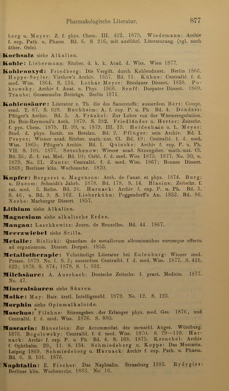 berg u. kfeyer: Z. f. pbys. Chem. III. 422. 1879. Wiedemann; Archiv f. exp. Path. u. Pharm. Bd. 6. S. 216, mit ausführl. Literaturang. (vgl. auch äther. Oele). IKochsalz siehe Alkalien. IKotlle: Lieherraann: Sitzber. d. k. k. Acad. d. Wiss. Wien 1877. Kohlenoxyd: Friedberg: Die Vergift, durch Kohlendunst. Berlin 1860. Hoppe-Seyler: Yirchow’s Archiv. 1867. Bd. 11. Kühne: Centralbl. f. d. med. Wiss. 1864. S. 134. Lothar Meyer: Breslauer Dissert. 1858. Po- krowsky; Archiv f. Anat. u. Phys. 1866. Sen ff: Dorpater Dissert. 1869. Traube: Gesammelte Beiträge. Berlin 1871. Kohlensäure: Literatur z. Th. die des Sauerstoffs: ausserdem Bert: Compt. rend. T. 87. S. 628. Buchheim: A. f. exp. P. u. Ph. Bd. 4. Donders: Pflüger’s Archiv. Bd. 5. A. Frankel: Zur Lehre von der Wärmeregulation. Du Bois-Eeymond’s Arch. 1879. S. 382. Friedländer u. Herter; Zeitschr. f. pys. Chem. 1878. II. 99, u. 1879. III. 19. Heidenha.in u. L. Meyer: Stud. d. phys. Instit. zu Breslau. Bd. 2. Pflüger: sein Archiv. Bd. I. Preyer; Wiener acad. Sitzber. math.-nat. CI. Bd. 49; Centralbl. f. d. med. Wiss. 1865; Pflüger’s Archiv. Bd. 1. Quincke: Archiv f. exp. P. u. Ph. VII. S. 101. 1877. Setschenow: Wiener acad. Sitzungsber. math.-nat. CI. Bd. 36; Z. f. rat. Med. Bd. 10; Ctrbl. f. d. med. Wiss. 1873. 1877. No. 30, u. 1879. No. 21. Zuntz: Centralbl. f. d. med. Wiss. 1867; Bonner Dissert. 1868; Berliner klin. Wochenschr. 1870. Kupfer: Bergeret u. Magenson: Arch. de l’anat. et phys. 1874. Burg: u. Ducom: Schmidt’s Jahrb. 1878. Bd. 178. S. 14. Blasius: Zeitschr. f. rat. med. 3. Reihe. Bd. 26. Harnack: Archiv f. exp. P. u. Ph. Bd. 3. S. 46, u. Bd. 9. S. 162. Lieberkühn: Poggendorffs An. 1852. Bd. 86. Neebe: Marburger Dissert. 1857. liithiuin siehe Alkalien, niagnesium siehe alkalische Erden. Iflangan: Laschkewitz: Journ. de Bruxelles. Bd. 44. 1867. Meerzwiebel siehe Scilla. Metalle: Bielicki: Quaedam de metallorum albuminatibus eorumque effectu ad organismum. Dissert. Dorpat. 1853. Metallotherapie: Voliständige Literatur bei Eulenburg: Wiener med. Presse. 1879. No. 1. S. 2; ausserdem Centralbl. f. d. med. Wiss. 1877. S. 421. 623; 1878. S. 874; 1879. S. 1. 932. Milchsäure: A. Auerbach: Deutsche Zeitschr. f. pract. Medicin. 1877. No. 47. Mineralsäuren siehe Säuren. Molke: May: Bair. ärztl. Intelligenzbl. 1879. No. 12. S. 123. Morphin siehe Opiumalkaloide. Moschus: Filehne: Sitzungsber. .der Erlanger phys. med. Ges. 1876, und Centralbl. f. d. med. Wiss. 1876. S. 880. Muscarin: Bäuerlein: Zur Accommodat. des menschl. Auges. Würzburg. 1876. Bogolowsky: Centralbl. f. d. med. Wiss. 1870. S. 79 110. Har- nack; Archiv f. exp. P. u. Ph. Bd. 4. S. 168. 1875. Krenchel: Archiv f. Ophthalm. 20., 11. S. 134. Schmiedeberg u. Koppe: Das Muscarin. Leipzig 1869. Schmiedeberg u. Harnack; Archiv f. exp. Path. u. Pharm. Bd. 6. S. 101. 1876. UTaphtalin: E. Fischer; Das Naphtalin. Strassburg 1883. Rydygier: Berliner klin. Wochenschr. 1883. Nol 16.