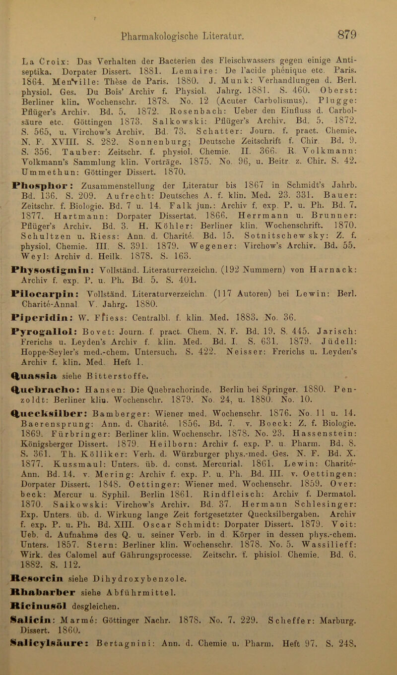 La Croix: Das Verhalten der Bacterien des Fleischwassers gegen einige Anti- septika. Dorpater Dissert. 1881. Leinaire: De l’acide phenique etc. Paris. 1864. MenVille: Thöse de Paris. 1880. J. Munk: Verhandlungen d. Berl. physiol. Ges. Du Bois’ Archiv f. Physiol. Jahrg. 1881. S. 460. Oberst: Berliner klin. Wochenschr. 1878. No. 12 (Acuter Carbolismus). Plügge: Pflüger’s Archiv. Bd. 5. 1872. Rosenbach: lieber den Einfluss d. Carbol- säure etc. Göttingen 1873. Salkowski: Pflüger’s Archiv. Bd. 5. 1872. S. 565, u. Virchow’s Archiv. Bd. 73. Schatter: Journ. f. pract. Chemie. N. F. XVIII. S. 282. Sonnenburg; Deutsche Zeitschrift f. Chir. Bd. 9. S. 356. Tauber: Zeitschr. f. physiol. Chemie. II. 366. R. Volkmanu: Volkmann’s Sammlung klin. Vorträge. 1875. No. 96, u. Beitr. z. Chir. S. 42. Ummethun: Göttinger Dissert. 1870. Phospllör: Zusammenstellung der Literatur his 1867 in Schmidt’s Jahrb. Bd. 136. S. 209. Aufrecht: Deutsches A. f. klin. Med. 23. 331. Bauer: Zeitschr. f. Biologie. Bd. 7 u. 14. Falk jun.: Archiv f. exp. P. u. Ph. Bd. 7. 1877. Hartmann: Dorpater Dissertat. 1866. Herrmann u. Brunner: Pflüger’s Archiv. Bd. 3. H. Köhler: Berliner klin. Wochenschrift. 1870. Schnitzen u. Riess: Ann. d. Charite. Bd. 15. Sotnitschewsky: Z. f. physiol. Chemie. III. S. 391. 1879. Wegener: Virchow’s Archiv. Bd. 55. Weyl: Archiv d. Heilk. 1878. S. 163. Pliysostiginin: Vollständ. Literaturverzeichn. (192 Nummern) von Harnack: Archiv f. exp. P. u. Ph. Bd 5. S. 401. Pilocarpin: Vollständ. Literaturverzeichn. (117 Autoren) bei Lewin: Berl. Charite-Annal V. Jahrg. 1880. Piperidin: W. Ffiess: Centralbl. f. klin. Med. 1883. No. 36. Pyrogallol: Bovet: Journ. f. pract. Chem. N. F. Bd. 19. S. 445. Jarisch: Frerichs u. Leyden’s Archiv f. klin. Med. Bd. I. S. 631. 1879. Jüdell: Hoppe-Seyler’s med.-chem. Untersuch. S. 422. Neisser: Frerichs u. Leydeu’s Archiv f. klin. Med. Heft 1. QiUassia siehe Bitterstoffe. Q,uebracllo: Hansen: Die Quebrachorinde. Berlin bei Springer. 1880. Pen- zoldt: Berliner kliu. Wochenschr. 1879. No. 24, u. 1880. No. 10. Q,uecksill>er: Bamberger: Wiener med. Wochenschr. 1876. No. 11 u. 14. Baerensprung: Ann. d. Charite. 1856. Bd. 7. v. Bo eck: Z. f. Biologie. 1869. Fürbringer: Berliner klin. Wochenschr. 1878. No. 23. Hassenstein: Königsberger Dissert. 1879. Heilborn: Archiv f. exp. P. u. Pharm. Bd. 8. S. 361. Th. Kölliker: Verh. d. Würzburger phys.-med. Ges. N. F. Bd. X. 1877. Kussmaul: Unters, üb. d. const. Mercurial. 1861. Lewin: Charite- Ann. Bd. 14. v. Mering: Archiv f. exp. P. u. Ph. Bd. III. v. Dettingen: Dorpater Dissert. 1848. Oettinger: Wiener med. Wochenschr. 1859. Over: beck: Mercur u. Syphil. Berlin 1861. Rindfleisch; Archiv f. Dermatol. 1870. Saikowski: Virchow’s Archiv. Bd. 37. Hermann Schlesinger: Exp. Unters, üb. d. Wirkung lange Zeit fortgesetzter Quecksilbergaben. Archiv f. exp. P. u. Ph. Bd. XIII. Oscar Schmidt: Dorpater Dissert. 1879. Voit: Ueb. d. Aufnahme des Q. u. seiner Verb, in d Körper in dessen pbys.-chem. Unters. 1857. Stern: Berliner klin. Wochenschr. 1878. No. 5. Wassilieff: Wirk, des Calomel auf Gährungsprocesse. Zeitschr. f. phisiol. Chemie. Bd. 6. 1882. S. 112. Resorcin siehe Dihydroxybenzole. Rhabarber siehe Abführmittel. Ricinuflbl desgleichen. Salicin: Marm6: Göttinger Nachr. 1878. No. 7. 229. Scheffer; Marburg. Dissert. 1860. ^lialicylsilitre: Bertagnini: Ann. d. Chemie u. Pharm. Heft 97. S. 248.