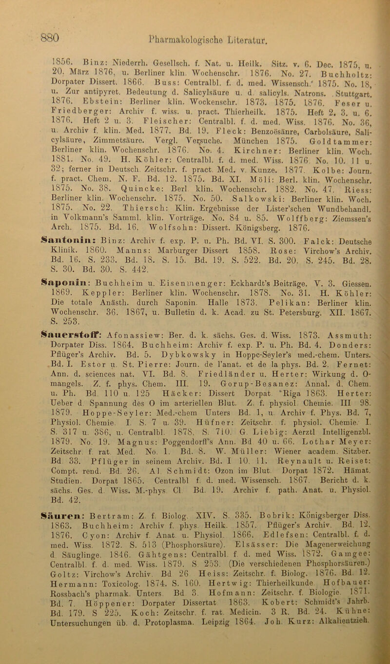 1856. Binz: Niederrh. Gesellsch. f. Ncit. u. Heilk. Sitz. v. 6. Dec. 1875, u. 20. März 1876, u. Berliner klin. Wochenschr. 1876. No. 27. Buchholtz: Dorpater Dissert. 1866. Bus.s: Centralbl. f. d. med. Wissen,sch.‘ 1875. No. 18^ u. Zur antipyret. Bedeutung d. Salicyl.säure u. d. .salicyl.s. Natrons. , Stuttgart. 1876. Ebstein: Berliner klin. Wockenschr. 1873. 1875. 1876. Fes er u. Friedberger: Archiv f. wiss. u. pract. Thierheilk. 1875. Heft 2. 3. u. 6. 1876. Heft 2 u. 3. Fleischer: Centralbl. f. d. med. Wi.ss. 1876. No. 36] u. Archiv f. klin. Med. 1877. Bd. 19. Fleck: Benzoesäure, Carbolsäure, Sali- cylsäure, Ziinmetsäure. Vergl. Ver/suche. München 1875. Goldtammer: Berliner klin. Wochenschr. 1876. No. 4. Kirchner: Berliner klin. Woch. 1881. No. 49. H. Köhler: Centralbl. f. d. med. Wi.ss. 1876. No. 10. II u. 32; ferner in Deutsch. Zeitschr. f. pract. Med. v. Kunze. 1877. Kolbe: Journ. f. pract. Chem. N. F. Bd. 12. 1875. Bd. XI. Möli: Berl. klin. Wochenschr. 1875. No. 38. Quincke: Berl. klin. Wochenschr. 1882. No. 47. Riess: Berliner klin. Wochenschr. 1875. No. 50. Salkowski: Berliner klin. Woch. 1875. No. 22. Thier sch: Klin. Ergebnisse der Lister’schen Wundbehandl. in Volkmann’s Samml. klin. Vorträge. No. 84 u. 85. Wolffberg: Ziemssen’s Arch. 1875. Bd. 16. Wolfsohn: Dissert. Königsberg. 1876. Santonin: Binz: Archiv f. exp. P. u. Ph. Bd. VI. S. 300. Falck: Deutsche Klinik. 1860. Manns: Marburger Dissert 1858. Rose: Virchow’s Archiv. Bd. 16. S. 233. Bd. 18. S. 15. Bd. 19. S. 522. Bd. 20. S. 245. Bd. 28. S. 30. Bd. 30. S. 442. Saponin: Buchheim u. Eisenmenger: Eckhardt’s Beiträge. V. 3. Giessen. 1869. Keppler: Berliner klin. Wochenschr. 1878. No. 31. H. Köhler: Die totale Anästh. durch Saponin. Halle 1873. Pelikan: Berliner klin. Wochenschr. 36. 1867, u. Bulletin d. k. Acad. zu St. Petersburg. XII. 1867. S. 253. SanerstofT; Afonassiew: Ber. d. k. sächs. Ges. d. Wiss. 1873. Assmuth: Dorpater Diss. 1864. Buchheim: Archiv f. exp. P. u. Ph. Bd. 4. Donders: Pflüger’s Archiv. Bd. 5. Dybko-wsky in Hoppc-Seyler’s med.-chem. Unters. Bd. I. Estor u. St. Pierre: Journ. de l’anat. et de la phys. Bd. 2. Fernet: Ann. d. Sciences nat. VI. Bd. 8. Friedländer u. Herter: Wirkung d. 0- maugels. Z. f. phys. Chem. III. 19. Gorup-Besanez: Annal. d. Chem. u. Ph. Bd. 110 u. 125 Häcker: Dissert Dorpat ‘Riga 1863. Herter: Ueber d Spannung des 0 im arteriellen Blut. Z. f. physiol Chemie. Hl 98. 1879. Hoppe-Seyler: Med.-chem Unters Bd. 1, u. Archiv f. Phys. Bd. 7, Physiol. Chemie. I. S. 7 u. 39. Hüfner: Zeitschr. f. physiol. Chemie. I. S. 317 u. 386, u. Centralbl. 1878, S. 710. G. Liebig: Aerztl Intelligenzbl. 1879. No. 19. Magnus: Poggendorfl’s Ann. Bd 40 u. 66. Lothar Meyer: Zeitschr. f. rat. Med. No. 1. Bd. 8. W. Müller: Wiener academ. Sitzber. Bd. 33. Pflüger in seinem Archiv. Bd. I 10. 11. Reynaultu. Reiset: Compt. rend. Bd. 26. Al Schmidt: Ozon im Blut. Dorpat 1872. Hämat. Studien. Dorpat 1865. Centralbl f. d. med. Wissensch. 1867. Bericht d. k. sächs. Ges. d. Wiss. M.-phys. CI. Bd. 19. Archiv f. path. Anat. u. Physiol. Bd. 42. Säuren: Bertram: Z. f. Biolog. XIV. S. 335. Bobrik: Königsberger Diss. 1863. Buch heim: Archiv f. phys. Heilk. 1857. Pflüger’s Archiv. Bd. 12. 1876. Cyon: Archiv f. Anat. u. Physiol. 1866. Edlefsen: Centralbl. f. d. med. Wiss. 1872. S. 513 (Phosphorsäure). Elsässer: Die Mageuerweichung d Säuglinge. 1846. Gähtgens: Centralbl. f. d. med Wiss. 1872. Gamgee: Centralbl. f. d. med. Wiss. 1879. S 253. (Die verschiedenen Phosphorsäuren.) Goltz: Virchow’s Archiv, Bd 26 Heiss: Zeitschr. f. Biolog. 1876. Bd. 12. Hermann: Toxicolog. 1874. S. 160. Hertwig: Thierheilkunde. Hofbauer: Rossbach’s pharmak. Unters. Bd 3. Hofmann: Zeitschr. f. Biologie. 1871. Bd. 7. Höppener: Dorpater Dissertat 1863. Kobert: Schmidt’s .lahrb. Bd. 179. S 225. Koch: Zeitschr. f. rat. Medicin. 3 R. Bd. 24. Kühne: Untersuchungen üb. d. Protoplasma. Leipzig 1864. Joh. Kurz: Alkalieutzieh.