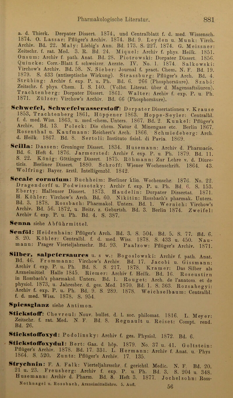 a. d. Thierk. Dorpater Dissert. 1874, und Centralblatt f. d. med. Wissensch. 1874. 0. Lassar: Pflüger’s Archiv. 1874. Bd. 9. Leyden u. Munk; Virch. Archiv. Bd. 22. Maly: Liebig's Ann. Bd. 173. S. 227. 1874. G. Meissner: Zeitschr. f. rat. Med. 3. R. Bd. 24. Miquel: Archiv f. phys. Heilk. 1851. Onsum: Archiv f. path. Anat. Bd. 28. Piotrowski: Dorpater Dissert. 185G. Quincke: Corr.-Blatt f. schweizer. Aerzte. IV. No. 1. 1874. Salkowski: Virchow’s Archiv. Bd. 58. N. Sieber: Journal f. pract. Chem. N. F. Bd. 19. 1879. S. 433 (antiseptische Wirkung). Strassburg: Pflüger’s Arch. Bd. 4. Strübing: Archiv f. exp. P. u. Ph. Bd. 6. 266 (Phosphorsäure). Szabo: Zeitschr. f. phys. Chem. I. S. 140. (Yollst. Literat, über d. Magensaftsäuren). Trachtenberg: Dorpater Dissert. 1861. Walter; Archiv f. exp. P. u. Ph. 1871. Zülzer: Virchow’s Archiv. Bd. 66 (Phosphorsäure). Schwefel, Schwefelwasserstoff: Dorpater Dissertationen v. Krause 1853, Trachtenberg 1861, Höppener 1863. Hoppe-Seyler: Centralbl. f. d. med. Wiss. 1863, u. med-chem. Unters. 1867. Bd. 2. Kunkel: Pflüger’s Archiv. Bd. 13. Poleck: Die chem. Natur d. Minengase etc. Berlin 1867. Rosenthal u. Kaufmann; Reichert’s Arch. 1866. Schmiedeberg; Arch. d. Heilk. 1867. Bd. 8. Sertoli: Institute fisiol. di Pavia. 1869. Scilla: Dassen: Groninger Dissert. 1834. Husemann: Archiv d. Pharmacie. Bd. 6. Heft 4. 1876. Jarmersted: Archiv f. exp. P. u, Ph. 1879. Bd. 11. S. 22. König: Göttinger Dissert. 1875. Rohm ann: Zur Lehre v. d. Diure- ticis. Berliner Dissert. 1880. Schroff: Wiener Wochenschrift. 1864. 43. Wolfring: Bayer, ärztl. Intelligenzbl. 1842. Secale cornutum: Buchheim: Berliner klin. Wochenschr. 1876. No. 22. Dragendorff u. Podwissotzky: Archiv f. exp. P. u. Ph. Bd. 6. S. 153. Eberty: Hallenser Dissert. 1873. Haudelin: Dorpater Dissertat. 1871. H. Köhler: Virchows Arch. Bd. 60. Nikitin: Rossbach’s pharmak. Unters. Bd. 3. 1878. Rossbach: Pharmakol. Unters. Bd. 1. W^ernich: Virchow’s Archiv. Bd. 56. 1872, u. Beitr. z. Geburtsh. Bd. 3. Berlin 1874. Zweifel: Archiv f. exp. P. u. Ph. Bd. 4. S. 387. Scnna siehe Abführmittel. Senföl: Heidenhain; Pflüger’s Arch. Bd. 3. S. 504. Bd. 5. S. 77. Bd. 6. S. 20. Köhler: Centralbl. f. d. med. Wiss. 1878. S. 433 u. 450. Nau- mann: Prager Vierteljahrsschr. Bd. 93. Paalzow: Pflüger’s Archiv. 1871. Silber, salpetersaures u. s w.: Bogoslowski: Archiv f. path. Anat. Bd. 46. Frommann: Virchow’s Archiv. Bd. 17. Jacobi u. Gissmann- Archiv f. exp. P. u. Ph. Bd. 8. S. 217. 1878. Kramer: Das Silber als Arzneimittel. Halle 1845. Riemer: Archiv f. Heilk. Bd. 16. Roseustirn in Rossbach’s pharmakol. Unters. Bd. 1. Rouget: Arch. de l’anatom et de physiol. 1873, u. Jahresber. d. ges. Med. 1870. Bd. 1. S. 363. Rozsahegyi: Archiv f. exp. P. u. Ph. Bd. 9. S. 289. 1878. Weichselbaum; Centralbl. f. d. med. Wiss. 1878. S. 954. Spiessglanse siehe Antimon. Stickstoff: Chevreul: Nouv. bullet, d. 1. soc. philoinat. 1816. L. Meyer: Zeitschr. f. rat. Med. N. F. Bd. 8. Regnault u. Reiset: Compt. rend. Bd. 26. Stickstoffoxyd: Podolinsky: Archiv f. ges. Physiol. 1872. Bd. 6. Stickstoffoxydul: Bert: Gaz. d höp. 1879. No. 37 u. 41. Goltstein- Pflüger’s Archiv. 1878. Bd. 17. 331. L. Hermann: Archiv f. Anat. u. Phys 1864. S. 520. Zuntz: Pflüger’s Archiv. 17. 135. Strychnin: F. A. Falk: Vierteljahrsschr. f. gerichtl. Medic. N. F. Bd. 20. 21 u. 23. Freusberg: Archiv f. exp. P. u. Ph. Bd. 3. S. 204 u 348* Husemann: Archiv d. Pharm. Bd, 8. Heft 3. 1877. Jochei sohn: Ross- Nothnagel u. Rossbach, Arzneimittellehre. 5. Aull. ep