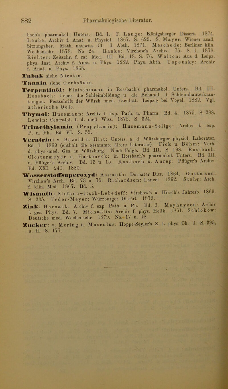 bacli’s pharmakol. Unters. Bd. 1. F. Lange: Königsberger Dissert. 1874. Leube: Archiv f. Anat. u. Physiol. 1867. S. 629. S. Mayer: Wiener acad. Sitzungsber. Math, nat wiss. CI. 3. Abth. 1871. Meschede: Berliner klin. Wochenschr. 1878. No. 24. Ranke: Vircbow’s Archiv. 75. S. 1. 1878. Richter: Zeitschr. f. rat. Med. III. Bd. 18. S. 76. Walton: Aus d. Leipz. phys. Inst., Archiv f. Anat. u. Phys. 1882. Phys. Abth. Uspensky: Archiv f. Anat. u. Phys. 1868. Tabak siehe Nicotin. Tannin siehe Gerbsäure. Terpentinöl! Fleischmann in Ros.sbach’s pharmakol. Unters. Bd. III. Rossbach: Ueber die Schleimbildung u. die Behandl. d. Schleimhauterkran- kungon. Festschrift der Würzb. med. Facultät. Leipzig bei Vogel. 1882. Vgl. ätherische Oele. Thyinolt Husemann: Archiv f. exp. Path. u. Pharm. Bd. 4. 1875. S. 288. Lewin: Centralbl. f. d. med. Wiss. 1875. S. 324. Trimetliylainin (Propylamin): Husemann-Selige: Archiv f. exp. P. u. Ph. Bd. VI. S. 55. 'Veratrin: v. Bezold u. Hirt: Unters, a. d. Würzburger physiol. Laborator. Bd. I. 1869 (enthält die gesammte ältere Literatur). Fick u. Böhm: Verh. d. phys.-med. Ges. in Würzburg. Neue Folge. Bd. III. S. 198. Rossbach: Clostermeyer u. Harteneck: in Rossbachs pharmakol. Unters. Bd. III, u. Pflüger’s Archiv. Bd. 13 u. 15. Rossbach u. Anrep: Pflüger’s Archiv. Bd. XXI. 240. 1880. Wasserst©flTsuperoxyd: Assmuth: Dorpater Diss. 1864. Guttmann: Virchow’s Arch. Bd. 73 u 75. Richardson: Lancet. 1862. Stöh-r: Arch. f. klin. Med. 1867. Bd. 3. Wismuth: Stefanowitsch-Lebedeff: Virchow’s u. Hirsch’s Jahresb. 1869. S. 335. Feder-Meyer: Würzburger Dissert. 1879. Zink: Harnack: Archiv f. exp Path. u. Pli. Bd. 3. Meyhuyzen: Archiv f. ges. Phys. Bd. 7. Michaelis: Archiv f. phys. Heilk. 1851. Schlokow: Deutsche med. Wochenschr. 1879. No. 17 u. 18. Zucker: v. Mering u. Musculus: Hoppe-Seyler’s Z f. phys. Ch. I. S. 395, u. II. S. 177.