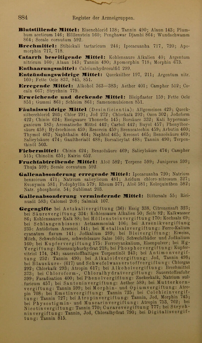 Blutstillende mittel: Eisenchlorid 138; Tannin 490; Alaun 143; Plum- bum aceticum 146; Höllenstein 160; Penghawar Djambi 864; Wundschwamm 864; Secale cornutum 592. Brechmittel: Stibiokali tartaricura 244; Ipecacuanha 717, 720; Apo- morphin 717, 718. Catarrh beseitigende mittel: Kohlensäure Alkalien 40; Argentum nitricum 160; Alaun 143; Tannin 490; Apomorphin 718; Morphin 673. Enthaarungsmittel: Calciumhydrosulfid 299. Entzündungswidrige mittel: Quecksilber 197, 211; Argentum nitr. 160; Fette Oele 837, 845, 851. Erregende mittel: Alkohol 363—383; Aether 401; Campher 512; Co- cain 667; Strychnin 779. Erweichende und deckende mittel: Bleipflaster 159; Fette Oele 851; Gummi 861; Schleim 861; Samenemulsionen 851. Fäulnisswidrige mittel (Desin ficientia): Allgemeines 429; Queck- silberchlorid 203; Chlor 291; Jod 272; Chlorkalk 292; Ozon 302; Jodoform 422; Chinin 624; Essigsäure Thonerde 145; Borsäure 332; Kali hyperman- ganicum 183; Aromatische Mittel 442; Carbol 442; Buyol 457; Phenylbor- säure 458; Hydrochinon 459; Resorcin 459; Brenzcatechin 459; Arbutin 460; Thymol 462; Naphthalin 464; Naphtol 465; Kreosot 465; Benzoesäure 469; Salicylsäure 474; Gaultheriaöl 488; Borsalicylat 488; Tannin 490; Terpen- thinöl 503. Fiebermittel; Chinin 624; Benzoesäure 469; Salicylsäure 474; Campher 515; Chinolin 651; Kairin 652. Fruchtabtreibende mittel: Aloe 582; Terpene 599; Juniperus 599; Thuja 599; Secale cornutum 592. Oallenabsonderung erregende mittel: Ipecacuanha 720; Natrium benzoicum 471; Natrium salicylicum 481; Acidum chloro-nitrosum 327; Evonymin 581; Podophyllin 579; Rheum 577; Aloe 581; Koloquinthen 582; Natr. phosphoric. 54; Sublimat 203. Oallenabsonderung vermindernde mittel; Bittersalz 55; Rici- nusöl 583; Calomel 2U8; Salmiak 107. Gegengifte bei Aetzkalivergiftung (36): Essig 338, Citronensaft 323; bei Säurevergiftung 324: Kohlensäure Alkalien 50; Seife 82; Kalkwasser 86; Kohlensaurer Kalk 88; bei HÖllensteinvergiftung 170: Kochsalz 69; bei Schlangenbissen: Aetzammoniak 106; bei Arsenikvergiftung 235: Antidotum Arsenici 141; bei Metallsalzvergiftung: Ferro-Kalium cyanatum flavum 141; Jodkalium 289; bei Bleivergiftung: Eiweiss, Milch, Schwefelsäure, Schwefelsäure Salze 160; Schwefelbäder und Jodkalium 160; bei Kupfervergiftung 175: Feri’ocyankalium, Eisenpulver; bei Hg- Vergiftung: Eisensulphurhydrat 218; bei Phosphorvergiftung: Kupfer- vitriol 174, 243; sauerstoffhaltiges Terpentinöl 243; bei Anti m o n Vergif- tung 252: Tannin 490; bei Alkaloidvergiftung: Jod, Tannin 498; bei Blausäure- (617) und Schwefelwasserstoffvergiftung: Chlorgas 292; Chlorkalk 293; Atropin 617; bei Alkoholvergiftung: Brechmittel 373; bei Chloroform-, Chloralhydratvergiftung: Sauerstoflzufuhr 399; Faradisation 400; bei Phenol Vergiftung: Zuckerkalk, Natrium sul- furicum 457; bei Santoni n vergi ftun g: Aether 589; bei Mutterkorn- vergiftung: Tannin 599; bei Morphin- und Opiuravergiftung: Atro- pin 708; bei Emetinvergiftung: Tannin 725; bei Colchicinvergif- tung: Tannin 727; bei Atropinvergiftung: Tannin, Jod, Morphin 745; bei Physostigmin- und Muscarinvergiftung: Atropin 753, 762; bei Nicotinvergiftung: Tannin 770; Curarevergiftung 777; bei Strych- ninvergiftungTannin, Jod, Chloralhydrat 790; bei Digitalis\ergif- tung: Tannin 815.