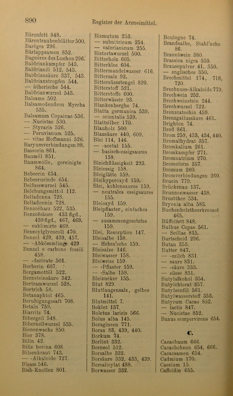 Bärenfett 848. Bärentraubenblättcr 500. Baregns 296. Bärlappsamen 852. Bagneres des Luchen 296.’ Baldriankampfer 543. Baldrianöl 512, 543. Baldriansäure 337, 543. Baldrianstropfen 544. — ätherische 544. Baldrianwurzel 543. Balsame 502. Balsamodendron Myrrha 535. Baisamum Copaivae 536. ■— Nucistae 530. — Styracis 526. — Peruvianum 525. — vitae Hoffmanni 526. Baryumverbindungen 98. Bassorin 861. Baumöl 851. Baumwolle, gereinigte 864. Bebeerin 654. Bebeerurinde 654. Beifusswurzel 545. Belebungsmittel 112. Belladonna 728. Belladonnin 728. Benzoeharz 522, 535. Benzoesäure 433 flgd., 439flgd., 467, 469. — sublimirte 469. Benzoylglycocoll 470. Benzol 429, 439, 457. — -Abkömmlinge 429. Benzol e carbone fossili 458. — -derivate 501. Berberiu 607. Bergamottöl 522. Bernsteinsäure 342. Bertramwurzel 528. Bertrich 58. Betanaphtol 465. Beruhigungs.saft 708. Betain 759. Biarritz 74. Bibergeil 548. Biberneilwurzel 535. Bienenwachs 850. Bier 378. Bilin 42. Bilis bovina 608. Bilsenkraut 743. Alkaloide 727. Bisam 546. Bish-Knollen 801. Bismutum 253. — subnitricum 254. — valerianicum 255. Bistortawurzel 500. Bitterholz 605. Bitterklee 604. Bittermandelwasser 616. Bittersalz 92. Bittersüssstengel 820. Bitterstoff 521. Bitterstoffe 600. Bitterwässer 93. Blankenberghe 74. Blatta germanica 539. — orientalis 539. Blattsilber 170. Blauholz 500. Blausäure 440, 609. Blei 114, 146. — -acetat 155. — basisch-essigsaures 158. Bleichflüssigkeit 293. Bleiessig 158. Bleiglätte 159. Bleihyperoxyd 159. Blei, kohlensaures 159. — neutrales essigsaures 155. Bleioxyd 159. Bleipflaster, einfaches 159. — zusammengesetztes 159. Blei, Resorption 147. Bleisalbe 158. — Hebra’sche 159. Bleisalze 146. Bleiwasser 158. Bleiweiss 159. — -Pflaster 159. Salbe 159. Bleizucker 155. Blut 829. Blutlaugensalz, gelbes 141. Blutmittel 7. Boklet 137. Boletus laricis 566. Bolus alba 145. Boragineen 771. Borax 83, 439, 440. Borkum 74. Borlint 332. Borneol 512. Borsalbe 332. Borsäure 332, 433, 439. Borsalicylat 488. Borwasser 332. Boulogne 74. Brandsalbe, Stahl’sche 86. Branntwein 380. Brassica nigra 559. Brausepulver 41, 350. — englisches 350. Brechmittel 174, 718, 720. Brechnuss-Alkaloide 779. Brechwein 252. Brech Weinstein 244. Brechwurzel 722. Brenzcatechin 459. Brenzgallussäure 461. Brighton 74. Brod 861. Brom 259, 433, 434, 440. Bromalhydrat 357. Bromkalium 261. Bromkampfer 271. Bromnatrium 270. Bromoform 357. Bromum 260. Bromverbindungen 260. Brucin 779. Brückenau 137. Brunnenwasser 438. Brustthee 534. Bryonia alba 583. Buchenholztheerkreosot 465. Büffelfett 848. Bulbus Cepae 561. — Scillae 815. Burtscheid 296. Butan 353. Butter 847. — -milch 831. — saure 831. — -säure 333. — süsse 831. Butylalkohol 354. Butylchlorat 357. Butylsenföl 561. Butylwasserstoff 353. Butyrum Cacao 852. — lactis 847. — Nucistae 852. Buxus sempervirens 654. C. Cacaobaum 666. Cacaobohnen 654, 666. Cacaosamen 654. Cadmium 170. Caesium 15. Caffeidin 655.