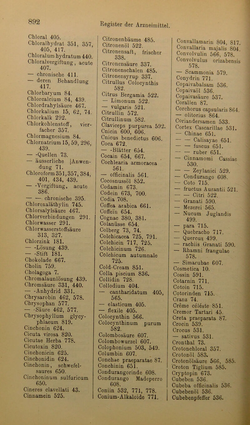 Chloral 405. Chloralbydrat 351, 357, 405, 417, Chloralura hydratum 440, Chloralvergiftung, acute 407. — chronische 411. — deren Behandlung Chlorbaryum 84. Chlorcalcium 84, 439. Chlordrahylsäure 467. Chlorkalium 15, 62, 74. Chlorkalk 292, ChlorkohlenstofF, vier- facher 357. Chlormagnesium 84. Chlornatrium 15, 59, 296, 439. — -Quellen 73. — äusserliche [Anwen- dung 71. Chloroform 351,357, 384, 401, 434, 439. Vergiftung, acute 386. chronische 395. Chloroxaläthylin 745. Chlorsalylsäure 467. Chlorverbindungen 291. Chlorwasser 291. Chlorwasserstoflfsäure 313, 327. Chlorzink 181. — -Lösung 439. — -Stift 181. Chokolade 667. Cholin 759. Cholagoga 7. Chromalaunlösung 439. Chromsäure 331, 440. Anhydrid 331. Chrysarobin 462, 578. Chrysophan 577. — -Säure 462, 577. Chrysophyllum glycy- phlaeum 819. Cinchonin 624. Cicuta virosa 820. Cicutae Herba 778. Cicutoxin 820. Cinchonicin 625. Cinchonidin 624, Cinchonin, schwefel- saures 650. Cinchoninura sulfuricum 650. Cineres clavellati 43. Cinnamein 525. Citronenbäume 485. Citronenöl 522. Citronensaft, frischer 338. Citronensäure 337, Citronenschalen 485. Citronensyrup 337. Citrullus Colocynthis 582. Citrus Bergamia 522. — Limonum 522. — vulgaris 521. Citrullin 572. Citrullinum 582. Claviceps purpurea 592. Cnicin 600, 606. Cnicus benedictus 606. Coca 672. — -Blätter 654. Cocain 654, 667. Cochlearia armoracea 561. — officinalis 561. Cocosnussöl 852. Codamin 673. Codein 673, 700. Codia 708. Coffea arabica 661. Coffein 654. Cognac 380, 381. Colanüsse 654. Colberg 73, 74. Colchicacea 725, 791. Colchicin 717, 725. Colchicinum 726. Colchicum autumnale 725. Cold-Cream 851. Colla piscium 836. Collidin 728. Collodium 404. — cantharidatum 405, 565. — elasticum 405. — flexile 405. Colocynthin 566. Colocynthinum purum 582. Cülombosäure 607. Colombowurzel 607. Colophonium 503, 549. Columbin 607. Conchae praeparatae 87. Conchinin 651. Condurangorinde 608. Condurango Madeperro 608. Coniin 532, 771, 778. Conium-Alkaloide 771, Convallamarin 804, 817. Convallaria majalis 804. Convolvulin 566, 578. Convolvulus orizabensis 578. — Scammonia 579. Conydrin 771. Copaivabalsam 536. Copaivaöl 536. Copaivasäure 537. Corallen 87. Corchorus capsularis 864. — olitorius 864. Coriandersamen 533. Cortex Cascarillae 531. — Chinae 651. — — Calisayae 651. — — fuscus 651, — — ruber 651. — Cinnamomi Cassiae 530. — — Zeylanici 529. — Condurango 608. — Coto 715. — fructus Aurantii 521. — — Citri 522. — Granati 590. — Mezerei 565. — Nucum Juglandis 499. — para 715. — Quebracho 717. — Quercus 499. — rachiis Granati 590. — Rhamni frangulae 578. — Simarubae 607. Cosmetica 10. Cossin 591. Cotarnin 771. Cotoin 715. Cotorinden 715. Cranz 74. Creme celeste 851. Cremor Tartari 45. Creta praeparata 87. Crocin 539. Crocus 531. — sativus 531. Cronthal 73. Crotonchloral 357. Crotonöl 583. Crotonölsäure 566, 585. Croton Tiglium 585. Cryptopin 673. Cubeben 536. Cubeba officinalis 536. Cubebenöl 536. Cubebenpfeffer 536.