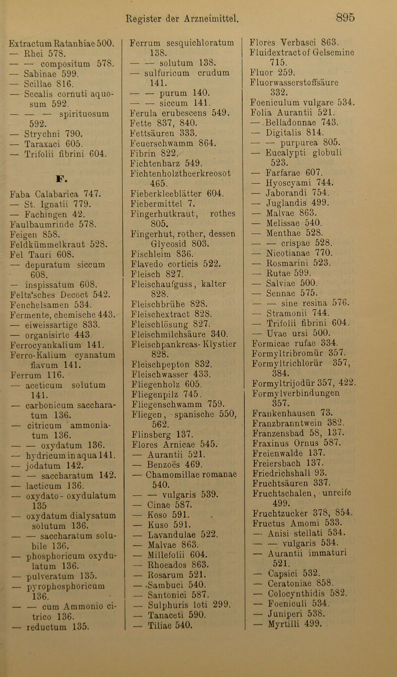 Extractum Ratanhiae 500. — Rhei 578. — — compositum 578. — Sabinae 599. — Scillae 816. — Secalis cornuti aquo- sum 592. — — — spirituosum 592. — Strycbni 790. — Taraxaci 605. — Trifolii fibrini 604. F. Faba Calabarica 747, — St. Ignatii 779. — Fachingen 42. Faulbaumrinde 578. Feigen 858. Feldkümmelkraut 528. Fel Tauri 608. — depuratum siccum 608. — inspissatum 608. Feltz’sches Decoct 542. Fenchelsamen 534. Fermente, chemische 443. — eiweissartige 833. — organisirte 443. Ferrocyankalium 141. Ferro-Kalium cyanatum flavum 141. Ferrum 116. — aceticum solutum 141. — carbonicum sacchara- tum 136. — citricum ' ammonia- tum 136, — — oxydatum 136. — hydricuminaqual41. — jodatum 142. — — saccharatum 142. — lacticum 136. — oxydato- oxydulatum 135 — oxydatum dialysatum solutum 136. — — saccharatum solu- bile 136. — phosphoricum oxydu- latum 136. — pulveratum 135. — pyrophosphoricum 136. — — cum Ammonio ci- trico 136. — reductum 135. Ferrum sesquichloratum 138. — — solutum 138. — sulfuricum crudum 141. — — purum 140. — — siccum 141. Ferula erubescens 549. Fette 837, 840. Fettsäuren 333. Feuerschwamm 864. Fibrin 822. Fichtenharz 549. Fichtenholztheerkreosot 465. Fieberkleeblätter 604. Fiebermittel 7. Fingerhutkraut, rothes 805. Fingerhut, rother, dessen Glycosid 803. Fischleim 836. Flavedo corticis 522. Fleisch 827. Fleischaufguss, kalter 828. Fleischbrühe 828. Fleischextract 828. Fleischlösung 827. Fleischmilchsäure 340. Fleischpankreas- Klystier 828. Fleischpepton 832. Fleischwasser 433. Fliegenholz 605. Fliegenpilz 745. Fliegenschwamm 759. Fliegen, spanische 550, 562. Flinsberg 137. Flores Arnicae 545. — Aurantii 521. — Benzoes 469. — Chamomillae romanae 540. — — vulgaris 539. — Cinae 587. — Koso 591. — Kuso 591. — Lavandulae 522. — Malvae 863. — Millefolii 604. — Rhoeados 863. — Rosarum 521. — .Sambuci 540. — Santonici 587. — Sulphuris loti 299. — Tanaceti 590. — Tiliae 540. Flores Yerbasci 863. Pluidextractof Gelsemine 715. Fluor 259. Fluorwasserstoffsäure 332. Poeniculum vulgare 534. Folia Aurantii 521. — -Belladonnae 743. — Digitalis 814. — — purpurea 805. — Eucalypti globuli 523. — Farfarae 607. — Hyoscyami 744. — Jaborandi 754. . — Juglandis 499. — Malvae 863. — Melissae 540. — Menthae 528. — — crispao 528. — Nicotianae 770. — Rosmarini 523. — Rutae 599. — Salviae 500. — Sennae 575. — — sine resina 576. — Stramonii 744. — Trifolii fibrini 604. — Uvae ursi 500. Pormicae rufae 334. Formyltribromür 357. Pormyitrichlorür 357, 384. Formyltrijodür 357, 422. Formylverbindungen 357. Prankenhausen 73. Franzbranntwein 382. Franzensbad 58, 137, Praxiuus Ornus 587. Freienwalde 137. Freiersbach 137. Priedrichshall 93. Pruchtsäuren 337. Fruchtschalen, unreife 499. Fruchtzucker 378, 854. Pructus Amomi 533, — Anisi stellati 534. — —■ vulgaris 534. — Aurantii immaturi 521. — Capsici 532. — Ceratoniae 858. — Colocynthidis 582. — Foeniculi 534. — Juniperi 538. — Myrtiili 499.