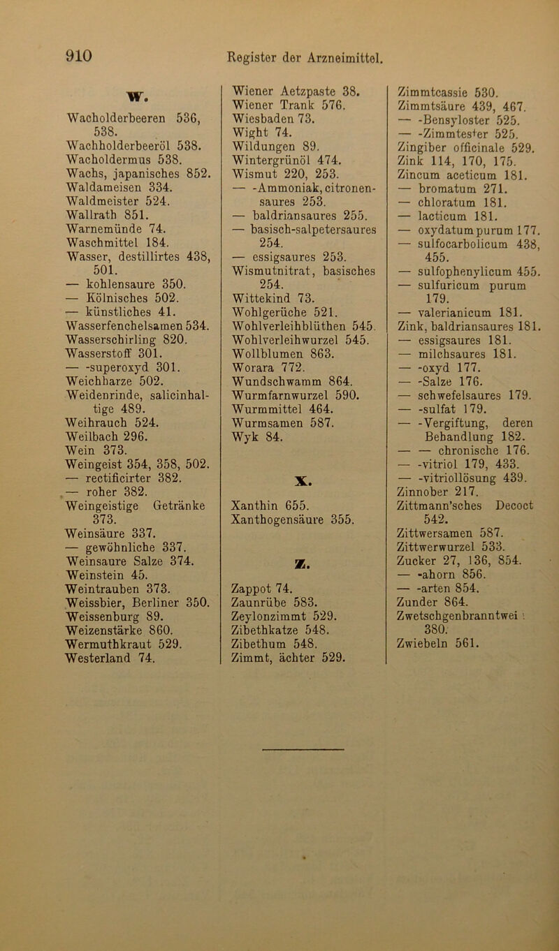 W. Wacholderbeeren 536, 538. Wachholderbeeröl 538. Wacholdermus 538, Wachs, japanisches 852. Waldameisen 334, Waldmeister 524. Wallrath 851. Warnemünde 74. Waschmittel 184. Wasser, destillirtes 438, 501. — kohlensaure 350. — Kölnisches 502. — künstliches 41. Wasserfenchelsamen 534. Wasserschirling 820. Wasserstoff 301. Superoxyd 301. Weichharze 502. Weidenrinde, salicinhal- tige 489. Weihrauch 524. Weilbach 296. Wein 373. Weingeist 354, 358, 502. — rectificirter 382. ,— roher 382. Weingeistige Getränke 373. Weinsäure 337. — gewöhnliche 337. Weinsäure Salze 374. Weinstein 45. Weintrauben 373. Weissbier, Berliner 350. Weissenburg 89. Weizenstärke 860. Wermuthkraut 529. Westerland 74. Wiener Aetzpaste 38. Wiener Trank 576. Wiesbaden 73. Wight 74. Wildungen 89. Wintergrünöl 474, Wismut 220, 253. — -Ammoniak, citronen- saures 253. — baldriansaures 255. — basisch-salpetersaures 254. — essigsaures 253. Wismutnitrat, basisches 254. Wittekind 73. Wohlgerüche 521. Wohlverleihblüthen 545. Wohlverleih Wurzel 545. Wollblumen 863. Worara 772. Wundschwamm 864. Wurmfarnwurzel 590. Wurmmittel 464. Wurmsamen 587. Wyk 84. X. Xanthin 655. Xanthogensäure 355. Z. Zappot 74. Zaunrübe 583. Zeylonzimmt 529. Zibethkatze 548. Zibethum 548. Zimmt, ächter 529. Zimmtcassie 530. Zimmtsäure 439, 467. — -Bensyloster 525. — -Ziramtes+er 525. Zingiber officinale 529. Zink 114, 170, 175. Zincum aceticum 181. — bromatum 271, — chloratum 181. — lacticum 181. — oxydatumpurum 177. — sulfocarbolicum 438, 455. — sulfophenylicum 455, — sulfuricum purum 179. — valerianicum 181. Zink, baldriansaures 181. — essigsaures 181. — milchsaures 181. oxyd 177. — -Salze 176. — schwefelsaures 179. — -Sulfat 179. — -Vergiftung, deren Behandlung 182. — — chronische 176. — -Vitriol 179, 433. — -Vitriollösung 439. Zinnober 217. Zittmann’sches Decoct 542. Zittwersamen 587. Zittwerwurzel 533. Zucker 27, 136, 854. — -ahorn 856. — -arten 854. Zunder 864. Zwetschgenbranntwei i 380. Zwiebeln 561.