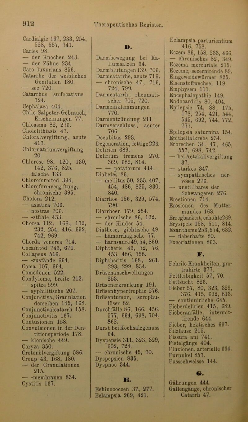 Cardialgie 167, 233, 254, 528, 557, 741. Caries 98. — der Knochen 243. — der Zähne 234. Caro luxurians 856. Catarrhe der weiblichen Genitalien 180. — sec 720. Catarrhus sulFocativus 724. Cephalaea 404. Chilo-Salpeter- Gebrauch, Erscheinungen 77. Chloasma 82, 276. Cholelithiasis 47. Chloralvergiftung, acute 417. Chlornatriumvergiftung 20. Chlorose 98, 120, 130, 142, 376, 825. — falsche 133. Chloroformtod 394. Chloroformvergiftung, chronische 395. Cholera 212. — asiatica 706. — nostras 706. — -Stühle 433. Chorea 112, 166, 179, 232, 254, 416, 692, 742, 969. Chorda venerea 714. Cocai'ntod 743, 671. Collapsus 516. — -zustande 664. Coma 107, 664. Comedonen 522. Condylome, breite 212. — spitze 599. — syphilitische 207, Conjunctiva, Granulation derselben 145, 168. Conjunctivalcatarrh 158. Conjunctivitis 167. Contusionen 158. Convulsionen in der Den- titionsperiode 178. — klonische 449. Coryza 350. Crotonölvergiftung 586. Croup 43, 168, 180. — der Granulationen 215. — -membranen 834. Cystitis 167. D. Darmbewegung bei Ka- liumsalzen 34. Darmblutungen 139, 706. Darmcatarrhe, acute 716. — chronische 47, 716, 724, 790. Darmcatarrh, rheumati- scher 705, 720. Darmeinklemmungen 770. Darmentzündung 211. Darmverschluss, acuter 706. Decubitus 293. Degeneration, fettige 226. Delirien 689. Delirium tremens 270, 369, 689, 814. — — potatorum 414. Diabetes 86. — mellitus 50, 233, 407, 454, 486, 825, 830, 840. Diarrhoe 156, 329, 574, 790. Diarrhoen 179, 254. — chronische 86, 132. — der Kinder 54. Diathese, gichtische 49. — hämorrhagische 77. — harnsaure 49,54, 860. Diphtherie 43, 72, 76, 453, 486, 758. Diphtheritis 168, 261, 293, 299, 834. Drüsenanschwellungen 253. Drüsenerkrankung 191. Drüsenhypertrophie 276. Drüsentumor, scrophu- löser 82. Durchfälle 86, 166, 456, 577, 664, 698, 704, 862. Durst bei Kochsalzgenuss 64. Dyspepsie 311, 323, 329, 602, 724. — chronische 45, 70. Dyspepsien 835. Dyspnoe 344. K. Echinococcen 37, 277. Eclampsia 269, 421. Eclampsia parturientium 416, 758. Eczem 86, 158, 233, 466. — chronisches 82, 349. Eczema mercuriale 215. Eczeme, secernirende 89. Eingeweidewürmer 835. Eisenstoffwechsel 119. Emphysem 111. Encephalopathie 149. Endocarditis 80, 404. Epilepsie 74, 88, 175, 178, 254, 421, .544, 545, 692, 744, 772, 777. Epilepsia saturnina 154. Epithelialkrebs 234. Erbrechen 34, 47, 465, 557, 698, 742. — bei Aetzkalivergiftung 37. — starkes 347. — sympathisches ner- vöses 276. — unstillbares der Schwangeren 276. Erectionen 714. Erosionen des Mutter- mundes 168. Erregbarkeit, erhöhte269. Erysipele 158, 511, 814. Exantheme 253,574, 632. — fieberhafte 80. Excoriationen 863. F. Febrile Krankheiten, pro- trahirte 377. Fettleibigkeit 57, 70. Fettsucht 826. Fieber 57, 80, 323, 329, 376, 415, 692, 813. — continuirliche 645. Fieberdelirien 415, 689. Fieberanfälle, intermit- tirende 644. Fieber, hektisches 697. Filzläuse 215. Fissura ani 741. Fistelgänge 404. Fluxionen, arterielle 664. Furunkel 857. Fussschweisse 144. Gährungen 444. Gallengänge, chronischer Gatarrh 47.