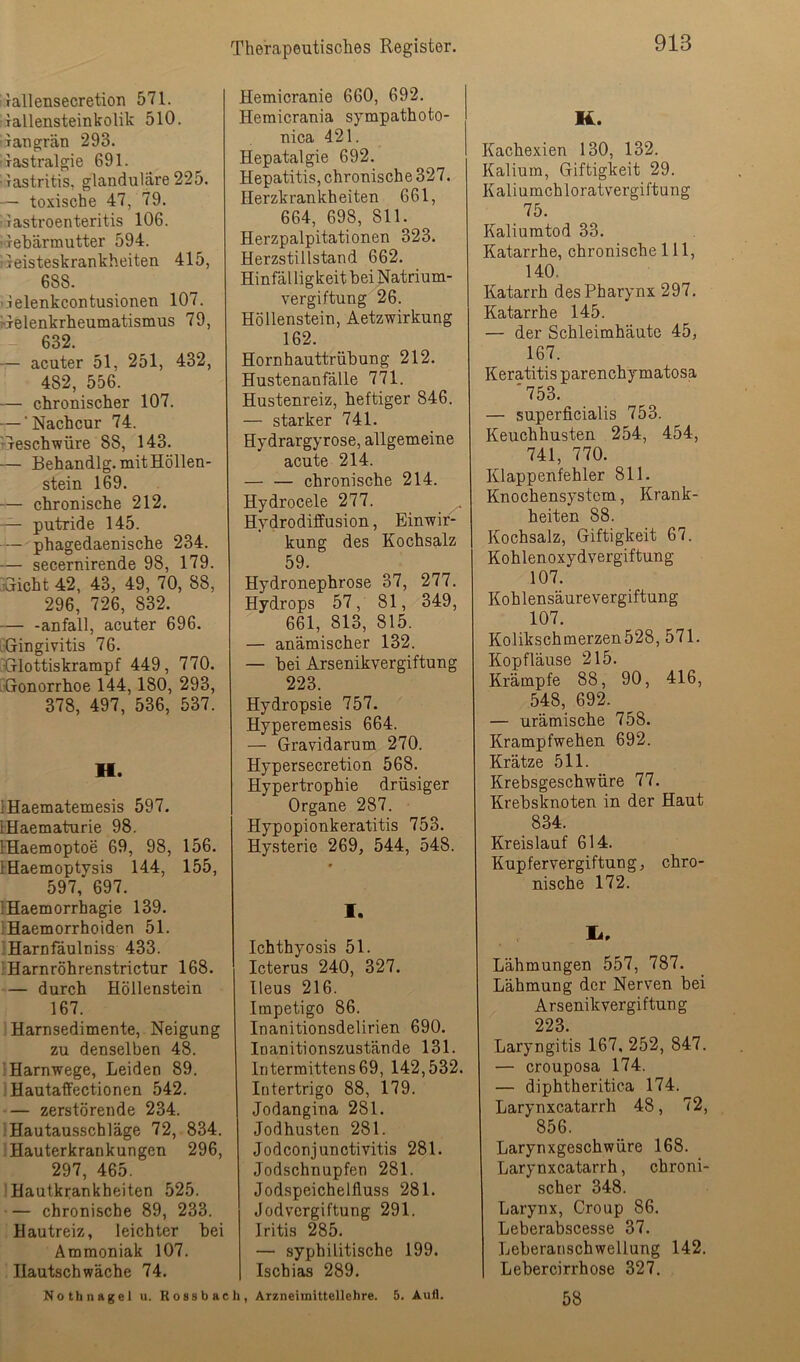 'ralleusecretion 571. rallensteinkolik 510. jaugrän 293. iastralgie 691. •lastritis, glanduläre 225. — toxische 47, 79. iiastroenteritis 106. •Tebärmutter 594. 'Geisteskrankheiten 415, 688. ilelenkcontusionen 107. ^Gelenkrheumatismus 79, 632. — acuter 51, 251, 432, 482, 556. — chronischer 107. — ‘Nachcur 74. TTeschwüre 88, 143. — Behandlg. mit Höllen- stein 169. — chronische 212. — putride 145. — phagedaenische 234. — secernirende 98, 179. Sicht 42, 43, 49, 70, 88, 296, 726, 832. — -anfall, acuter 696. LGingivitis 76. Slottiskrampf 449, 770. 'Gonorrhoe 144,180, 293, 378, 497, 536, 537. H. IHaematemesis 597. IHaematurie 98. IHaemoptoe 69, 98, 156. IHaemoptysis 144, 155, 597, 697. IHaemorrhagie 139. iHaemorrhoiden 51. ;Harnfäulniss 433. ;Harnröhrenstrictur 168. — durch Höllenstein 167. I Harnsedimente, Neigung zu denselben 48. IHarnwege, Leiden 89. , HautafFectionen 542. — zerstörende 234. Hautausschläge 72, 834. ‘Hauterkrankungen 296, 297, 465. Hautkrankheiten 525. — chronische 89, 233. Hautreiz, leichter bei Ammoniak 107. Hautschwäche 74. Nothnagel u. Rossbae Hemicranie 660, 692. Hemicrania sympathoto- nica 421. Hepatalgie 692. Hepatitis, chronische 327. Herzkrankheiten 661, 664, 698, 811. Herzpalpitationen 323. Herzstillstand 662. Hinfäl ligkeit bei Natrium- vergiftung 26. Höllenstein, Aetzwirkung 162. Hornhauttrübung 212. Hustenanfälle 771. Hustenreiz, heftiger 846. — starker 741. Hydrargyrose, allgemeine acute 214. — — chronische 214. Hydrocele 277. Hydrodififusion, Einwir- kung des Kochsalz 59. Hydronephrose 37, 277. Hydrops 57, 81, 349, 661, 813, 815. — anämischer 132. — bei Arsenikvergiftung 223. Hydropsie 757. Hyperemesis 664. — Gravidarum 270. Hypersecretion 568. Hypertrophie drüsiger Organe 287. Hypopionkeratitis 753. Hysterie 269, 544, 548. 1. Ichthyosis 51. Icterus 240, 327. Heus 216. Impetigo 86. Inanitionsdelirien 690. Inanitionszustände 131. Intermittens69, 142,532. Intertrigo 88, 179. Jodangina 281. Jodhusten 281. Jodconjunctivitis 281. Jodschnupfen 281. Jodspeichelfluss 281. Jodvergiftung 291. Iritis 285. — syphilitische 199. Ischias 289. h, Arzneimittellehre. 5. Aufl. K. Kachexien 130, 132. Kalium, Giftigkeit 29. Kaliumchloratvergiftung 75. Kaliumtod 33. Katarrhe, chronische 111, 140. Katarrh des Pharynx 297. Katarrhe 145. — der Schleimhäute 45, 167. Keratitis parenchymatosa '753. — superficialis 753. Keuchhusten 254, 454, 741, 770. Klappenfehler 811. Knochensystem, Krank- heiten 88. Kochsalz, Giftigkeit 67. Kohlenoxydvergiftung 107. Kohlensäurevergiftung 107. Kolikschmerzen528, 571. Kopfläuse 215. Krämpfe 88, 90, 416, 548, 692. — urämische 758. Krampfwehen 692. Krätze 511. Krebsgeschwüre 77. Krebsknoten in der Haut 834. Kreislauf 614. Kupfervergiftung, chro- nische 172. Lähmungen 557, 787. Lähmung der Nerven bei Arsenikvergiftung 223. Laryngitis 167, 252, 847. — crouposa 174. — diphtheritica 174. Larynxcatarrh 48, 72, 856. Larynxgeschwüre 168. Larynxcatarrh, chroni- scher 348. Larynx, Group 86. Leberabscesse 37. Leberanschwellung 142. Lebercirrhose 327. 58