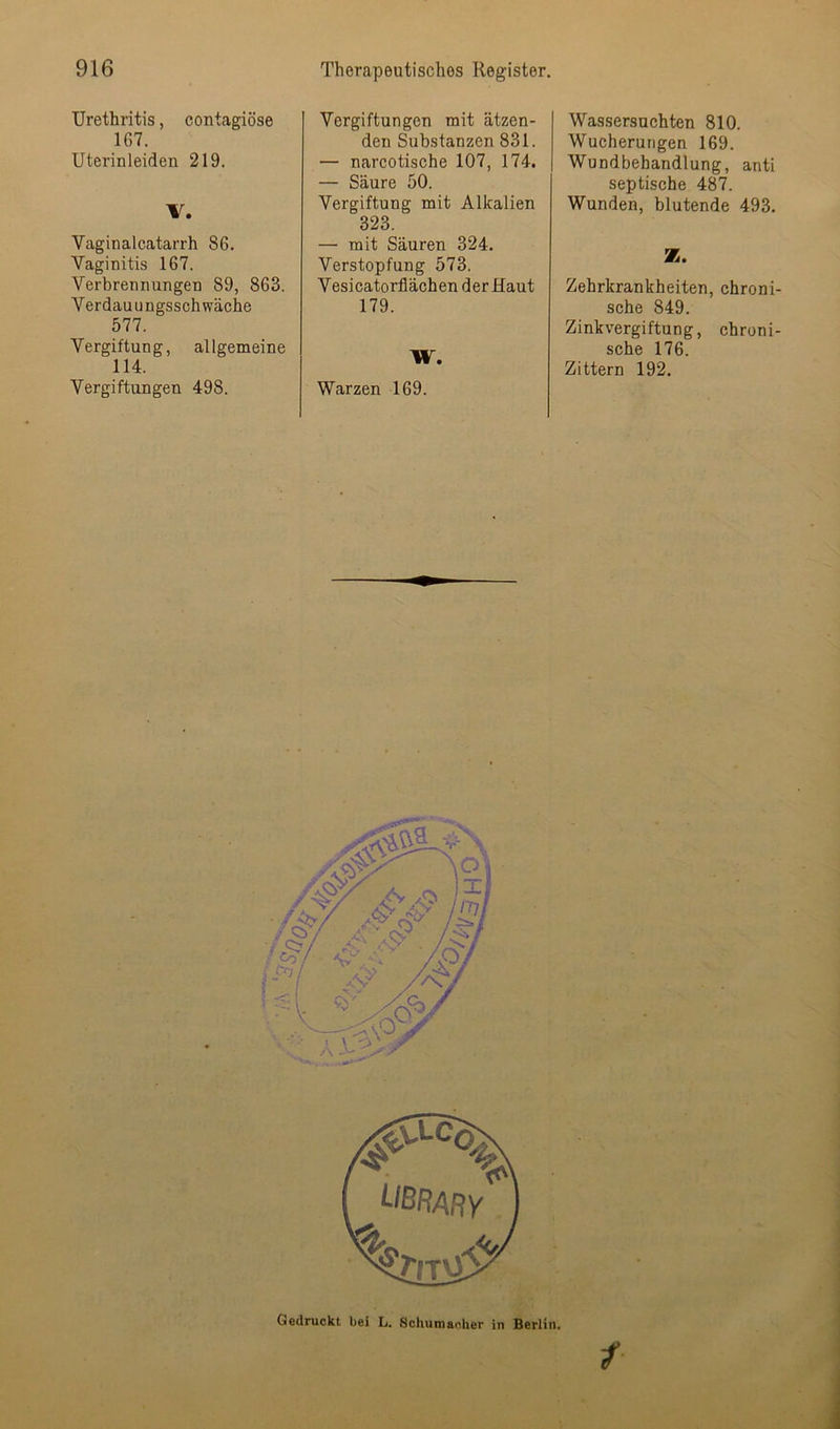 Urethritis, contagiöse 167. Uterinleiden 219. V. Vaginalcatarrh 86. Vaginitis 167. Verbrennungen 89, 863. Verdauungsschwäche 577. Vergiftung, allgemeine 114. Vergiftungen 498. • i» Vergiftungen mit ätzen- den Substanzen 831. — narcotische 107, 174. — Säure 50. Vergiftung mit Alkalien 323. — mit Säuren 324. Verstopfung 573. Vesicatorflächen der Haut 179. W. Warzen 169. Wassersüchten 810. Wucherungen 169. Wundbehandlung, anti septische 487. Wunden, blutende 493. Z. Zehrkrankheiten, chroni- sche 849. Zinkvergiftung, chroni- sche 176. Zittern 192. Gedruckt bei L. Schumacher in Berlin.