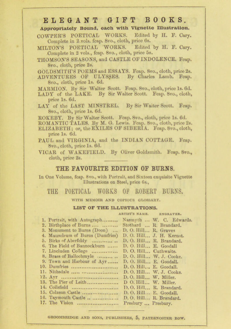 ELEGANT GIFT BOOKS. Appropriately Bound, eacU with Vignette Illustration. COWPER’S POETICAL WORKS. Edited by H. F. Cary. Complete in 2.vols. fcap. 8vo., cloth, price 6s. MILTON’S POETICAL WORKS. Edited by H. F. Cary. Complete in 2 vols., fcap. 8vo., cloth, price 5s. THOMSON’S SEASONS, and CASTLE OF INDOLENCE. Fcap. 8vo., cloth, price 2s. GOLDSMITH’S POEMS and ESSAYS. Fcap. 8vo., doth, price 2s. ADVENTURES OF ULYSSES. By Charles Lamb. Fcap. 8vo., cloth, price Is. 6d. MARMION. By Sir Walter Scott. Fcap. 8vo., cloth, price Is. 6d. LADY of the LAKE. By Sir Walter Scott. Fcap. 8vo., cloth, price Is. 6d. LAY of tho LAST MINSTREL. By Sir Waiter Scott. Fcap. 8vo., cloth, price Is. 6d. ROKEBY. By Sir Walter Scott. Fcap. 8vo., cloth, price Is. Cd. ROMANTIC TALES. Bv M. G. Lewis. Fcap. 8vo., cloth, price 2s. ELIZABETH; or, the EXILES OF SIBERIA. Fcap. 8 vo., cloth, price Is. 6d. PAUL and VIRGINIA, and the INDIAN COTTAGE. Fcap. 8vo., cloth, price Is. 6d. VICAR of WAKEFIELD. By Oliver Goldsmith. Fcap. 8vo., doth, price 2s. THE FAVOURITE EDITION OF BURNS. In One Volume, fcap. 8vo., with Portrait, and Sixteen exquisite Vignette Illustrations on Steel, price 6s., THE POETICAL WORKS OP ROBERT BURNS. WITH MEMOIR AND COPIOUS GLOSSARY. LIST OF THE ILLUSTRATIONS. 1. Portrait, with Autograph 2. Birthplace of Burns 3. 'Monument to Burns (Doon) ... 4. Mausoleum of Burns (Dumfries) 5. Birks of Aberfeldy 6. The Field of Bannockburn 7. Lincluden College 8. Braes of Ballochmyle 9. Town and Harbour of Ayr 10. Dumfries 11. Nithsdale 12. Ayr 13. The Pier of Leith 14. Coilsfield 15. Colzean Castle 16. Taymouth Castle .. 17. The Vision ARTIST'S NAMK. KVGRAVKR. Nasmyth ... W. C. Edwards. Stothard ... R. Brandard. D. 0. Hill... R. Graves D. O. Hill... J. H. Kemot. D. 0. Hill... R. Brandard. D. O. Hill... E. Good all D. O. Hill... Cuthwaite. D. 0. Hill... W. J. Cooke. D. 0. Hill... E. Good all. D. O. Hill... E. Goodall. D. 0. Hill... W. J. Cooke. D.O. Hill... W. Miller. D O. Hill... W. Miller. D.O. Hill... R. Brandard. D. O. Hill... E. GoodalL D. 0. Hill... R. Brandard. Presbury ... Presbury.