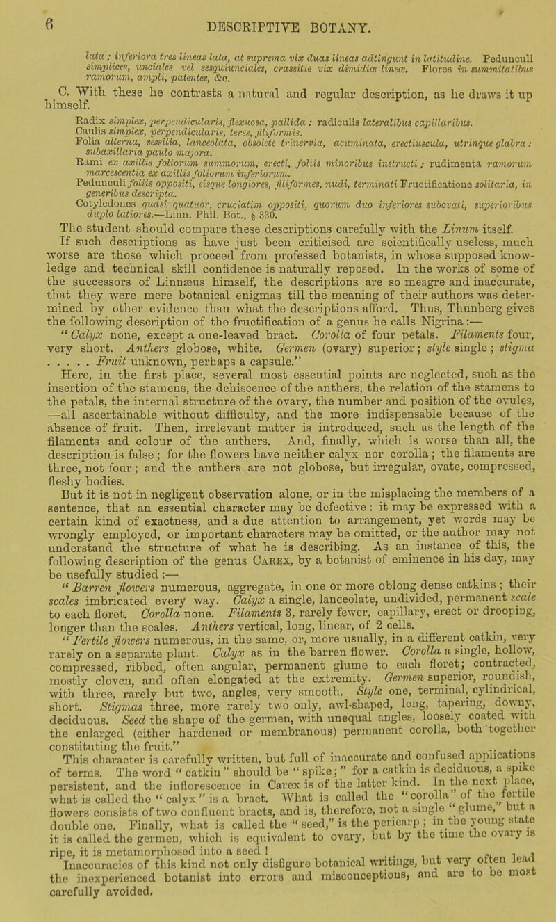 lata ; infemora tres lineas lata, at supreme, vix duas lineas adtingunt in lalitudine. Pedunculi simplices, uncialcs vel sesquiunciales, crassitie vix dimidice linece. Flores in summitatibus ramorum, ampli, patentee, &c. C. With these he contrasts a natural and regular description, as he draws it up himself. Radix simplex, perpendicularis, Jlexuosa, pallida: radiculis lateralibus capillaribus. Caulis simplex, perpendicularis, teres, flliformis. Folia alterna, sessilia, lanceolata, obsolete trinervia, acuminata, erectiuscula, utrinque glabra : subaxillaria paulo majora. Rami ex axillis foliorum summorum, erecti, fohis minoribus inslructi; rudimeuta ramorum marcescentia ex axillis foliorum inferiorum. Pedunculi foliis opposite, eisque longiores, Jltiformes, nudi, terminati Fructificatioue solitaria, in generibus descripta. Cotyledones quasi quatuor, cruciatim opposiii, quorum duo inferiores subovati, superioribus duplo latiores.—Linn. Phil. Bot., § 330. The student should compare these descriptions carefully with the Linum itself. If such descriptions as have just been criticised are scientifically useless, much worse are those which proceed from professed botanists, in whose supposed know- ledge and technical skill confidence is naturally reposed. In the works of some of the successors of Linnaeus himself the descriptions are so meagre and inaccurate, that they were mere botanical enigmas till the meaning of their authors was deter- mined by other evidence than what the descriptions afford. Thus, Thunberg gives the following description of the fructification of a genus he calls Nigrina:— “ Calyx noiie, except a one-leaved bract. Corolla of four petals. Filaments four, very short. Anthers globose, white. Germen (ovary) superior; style single; stigma Fruit unknown, perhaps a capsule.” Here, in the first place, several most essential points are neglected, such as tho insertion of the stamens, the dehiscence of the anthers, the relation of the stamens to the petals, the internal structure of the ovary, the number and position of the ovules, —all ascertainable without difficulty, and the more indispensable because of the absence of fruit. Then, irrelevant matter is introduced, such as the length of the filaments and colour of the anthers. And, finally, which is worse than all, the description is false ; for the flowers have neither calyx nor corolla; the filaments are three, not four; and the anthers are not globose, but irregular, ovate, compressed, fleshy bodies. But it is not in negligent observation alone, or in the misplacing the members of a sentence, that an essential character may be defective : it may be expressed with a certain kind of exactness, and a due attention to arrangement, yet words may be wrongly employed, or important characters may be omitted, or the author may not understand the structure of what he is describing. As an instance of this, the following description of the genus Carex, by a botanist of eminence in his day, may he usefully studied :— “ Barren flowers numerous, aggregate, in one or more oblong dense catkins ; their scales imbricated every way. Calyx a single, lanceolate, undivided, permanent scale to each floret. Corolla none. Filaments 3, rarely fewer, capillary, erect or drooping, longer than the scales. Anthers vertical, long, linear, of 2 cells. “ Fertile flowers numerous, in the same, or, more usually, in a different catkin, very rarely on a separate plant. Calyx as in the barren flower. Corolla a single, hollow, compressed, ribbed, often angular, permanent glume to each floret; contracted, mostly cloven, and often elongated at the extremity. Germen superior, roundish, with three, rarely but two, angles, very smooth. Style one, terminal, cylindrical, short. Stigmas three, more rarely two only, awl-shaped, long, tapering, downy, deciduous. Seed the shape of the germen, with unequal angles, loosely coated with the enlarged (either hardened or membranous) permanent corolla, both together constituting the fruit.” . This character is carefully written, hut full of inaccurate and confused applications of terms. The word “ catkiu ” should be “ spike; ” for a catkin is deciduous, a spi vc persistent, and the inflorescence in Carex is of tho latter kind. In the next p ace, what is called the “ calyx ” is a bract. What is called tho “ corolla of the ffii i e flowers consists of two confluent bracts, and is, therefore, not a single glume, u a double one. Finally, what is called the “ seed, is the pericarp ; in the y oung state it is called the germen, which is equivalent to ovary, but by tho time the o^aiy is ripe, it is metamorphosed into a seed ! .... , Inaccuracies of this kind not only disfigure botanical writings, but very otten lead, the inexperienced botanist into errors and misconceptions, and are to be most carefully avoided.