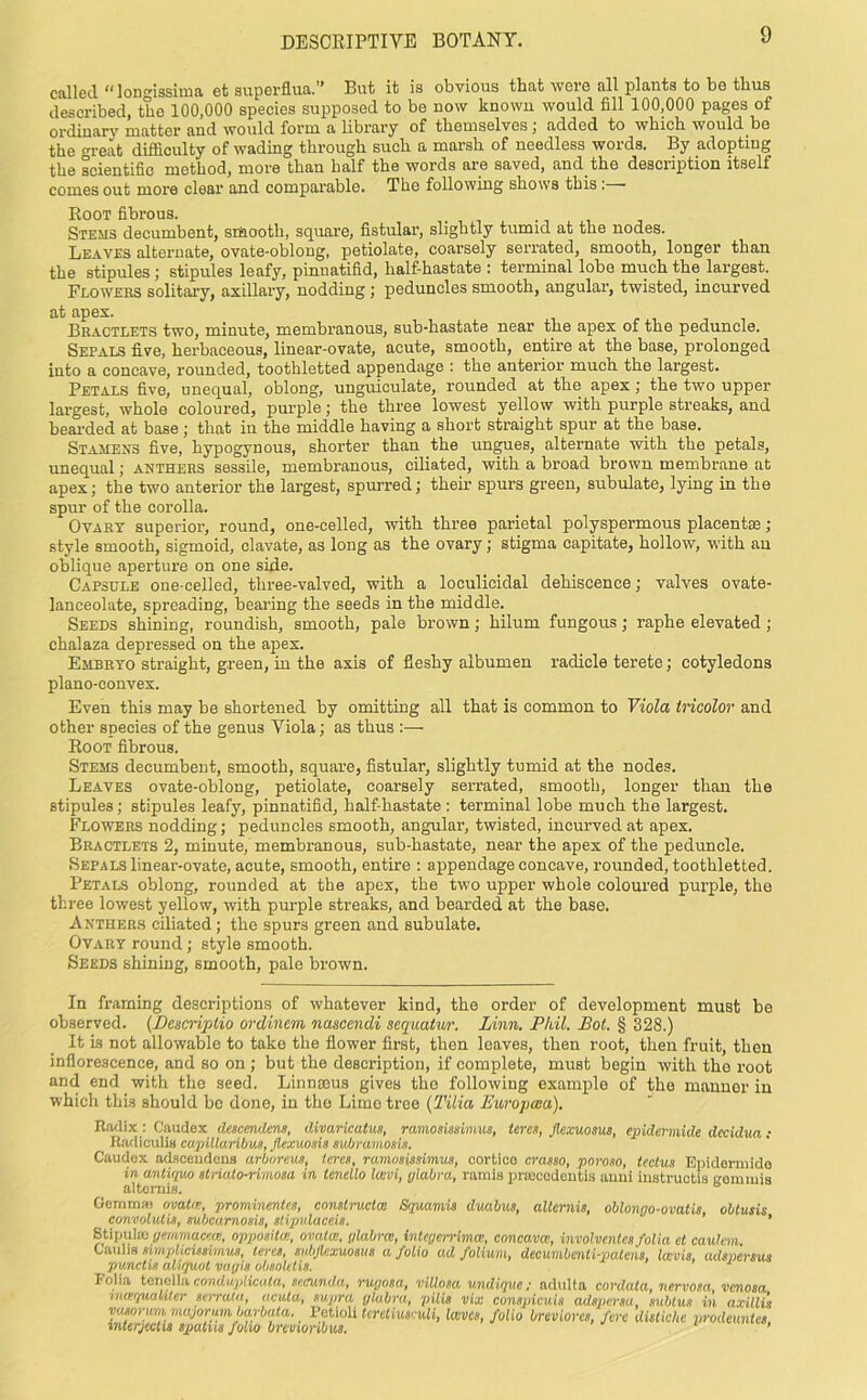 called “longissima et superflua.” But it is obvious that were all plants to be thus described, the 100,000 species supposed to be now known would fill 100,000 pages of ordinary matter and would form a library of themselves; added to which would be the oreat difficulty of wading through such a marsh of needless words. By adopting the scientific method, more than half the words are saved, and the description itself comes out more clear and comparable. The following shows this : Root fibrous. Stems decumbent, smaotli, square, fistular, slightly tumid at the nodes. Leav.es alternate, ovate-oblong, petiolate, coarsely serrated, smooth, longer than the stipules; stipules leafy, pinnatifid, half-hastate : terminal lobe much the largest. Flowers solitary, axillary, nodding ; peduncles smooth, angular, twisted, incurved at apex. Bractlets two, minute, membranous, sub-hastate near the apex of the peduncle. Sepals five, herbaceous, linear-ovate, acute, smooth, entire at the base, prolonged into a concave, rounded, toothletted appendage : the anterior much the largest. Petals five, unequal, oblong, unguiculate, rounded at the apex; the two upper largest, whole coloured, purple; the three lowest yellow with purple streaks, and bearded at base; that in the middle having a short straight spur at the base. Stamens five, hypogynous, shorter than the ungues, alternate with the petals, unequal; anthers sessile, membranous, ciliated, with a broad brown membrane at apex; the two anterior the largest, spurred; their spurs green, subulate, lying in the spur of the corolla. Ovary superior, round, one-celled, with three parietal polyspermous placentae; style smooth, sigmoid, clavate, as long as the ovary; stigma capitate, hollow, with an oblique aperture on one side. Capsule one-celled, three-valved, with a loculicidal dehiscence; valves ovate- lanceolate, spreading, bearing the seeds in the middle. Seeds shining, roundish, smooth, pale brown; hilum fungous; raphe elevated; chalaza depressed on the apex. Embryo straight, green, in the axis of fleshy albumen radicle terete; cotyledons plano-convex. Even this may be shortened by omitting all that is common to Viola tricolor and other species of the genus Viola; as thus :— Root fibrous. Stems decumbent, smooth, square, fistular, slightly tumid at the nodes. Leaves ovate-oblong, petiolate, coarsely serrated, smooth, longer than the stipules; stipules leafy, pinnatifid, half-hastate : terminal lobe much the largest. Flowers nodding; peduncles smooth, angular, twisted, incurved at apex. Bractlets 2, minute, membranous, sub-hastate, near the apex of the peduncle. Sepals linear-ovate, acute, smooth, entire : appendage concave, rounded, toothletted. Petals oblong, rounded at the apex, the two upper whole coloured purple, the three lowest yellow, with purple streaks, and bearded at the base. Anthers ciliated; the spurs green and subulate. Ovary round; style smooth. Seeds shining, smooth, pale brown. In framing descriptions of whatever kind, the order of development must be observed. (Bescriptio ordincm nascendi sequatur. Linn. Phil. Pot. § 328.) It is not allowable to take the flower first, then leaves, then root, then fruit, then inflorescence, and so on; but the description, if complete, must begin with the root and end with the seed. Linnams gives the following example of the manner in which this should bo done, in tho Lime tree (Tilia Europwa). Radix : Caudex descmdens, divaricatus, ramosmiinus, teres, flexuosus, epidermide decidua: Radiculis capillaribus, Jlexuosis subramosis. Caudex adsceudeus arboreus, teres, ramosissimus, cortico crasso, poroso, tectus Epidermide in antiquo strialo-rimosa in lencllo lavi, glabra, rarnis prtecodentis anni iustructis vommis altemis. ° Gemm* ovata, prominentes, constructa: Squamis duabus, aUcrnis, oblongo-ovatis obtusis convolulis, subcarnosis, stipulaceis. ' ’ ’ Stipulaj gemmacea, oppositee, ovata, glabra, integerrima, concava, involventes folia et caulem. Caulis tnmphcUtimus, teres, subfiexuosus a folio ad folium, decumbenli-patens, lavis, adspersus punctis aliquot vciyis obsoUtis. Folia tenella conduplicula, se.rn.nda, rugosa, villosa undique: adulta cordata, nervosa, venosa meequakter semakt, acuta, supra ylabra, pilis vix conspicuis adspersa, subtus in axillis voMrum majorum barbata. Petioli tereliuseuli, laves, folio breviorcs, fere distkhe prodemtes inUrjcctis spatus Jolio brmonbua. ’