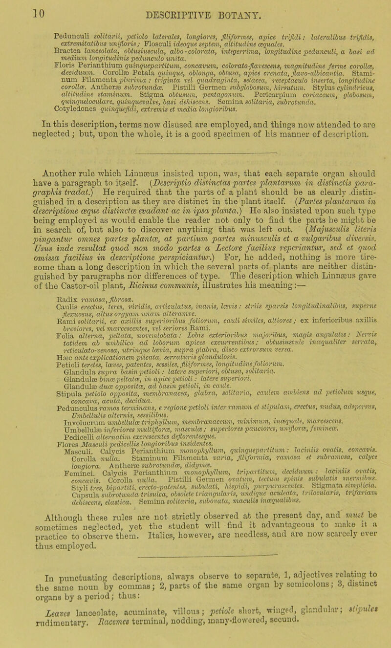 Pedimculi solitarii, petiolo laterales, longiores, Jlliformes, apice trijldi; lateralibus trijldis, extremitatibvs vnijlorU; Flosculi ideoque septem, aititudine (equates. Braotea lanceolata, obiusiuscula, albo-colorata, integerrima, longitudine pedunculi, a ban ad medium longitudinis pedunculo unita. Floris Perianthium quinqucpartitum, concavum, coloratoflavescms, magnitudine ferme corolla, deciduum. Corollro Petala quinque, oblonga, obtusa, apice crenata, Jlavo-albicavtia. Stami- num Filamonta plnrima: triginta vel quadraginta, setacea, receptaculo inserta, longitudine corolla. Anther® subrotunda. Pistilli Germcu subglobosum, hirsutum. Stylus cylindricut, aititudine staminum. Stigma obtusum, pentagonum. Pericarpium coriaceum, globosum, quinqueloculare, quinquevalve, basi dehiscens. Semina solitaria, subrotunda, Cotyledones quinquefldi, extremis et media longioribus. In this description, terms now disused are employed, and things now attended to are neglected; but, upon the whole, it is a good specimen of his manner of description. Another rule which Linnaeus insisted upon, was, that each separate organ should have a paragraph to itself. (Descriptio distinct as partes plantarum in distinclis para- graphis traclat.) He required that the parts of a plant should be as clearly distin- guished in a description as they are distinct in the plant itself. (Paries plantarum in clescriptione ceque distinctce evadant ac in ipsa planta.) He also insisted upon such typo being employed as would enable the reader not only to find the parts he might be in search of, but also to discover anything that was left out. (Majusculis Uteris pingantur omnes partes plantce, at partium partes minusculis et a vulgaribus diversis. Usus inde resultat quod non modo partes a Leclore faoilius reperiantur, sed et quod omissa facilius in clescriptione perspiciantur.) For, he added, nothing is more tire- some than a long description in which the several parts of plants are neither distin- guished by paragraphs nor differences of type. The description which Linnceus gave of the Castor-oil plant, Hicinus communis, illustrates his meaning:— Radix ramosa, fibrosa. Caulis erectus, teres, viridis, articulatus, inanis, Icevis: striis sparsis longitudinalibns, superne Jlexuosus, altus orgyam unam alleramve. Rami solitarii, ex axillis supei'ioribus foliorum, cauli similes, altiores ; ex inferioribus axillis breviores, vel marcescentes, vel seriores Rami. Folia altema, peltata, novemlobata: Lobis exterioribus majoribus, magis angulahs: Nervis totidem ab umbilico ad loborum apices excurrentibus; obtusiuscv.lc inccqualiter serrata, reticulato-venosa, utrinque Icevia, supra glabra, disco extrorsum versa. Hsee ante explicationem pticata, serraturis glandulosis. Petioli teretes, laves, patentee, sessiles, Jlliformes, longitudine foliorum. Glandula supra basin petioli: latere superiori, obtusa, solitaria. Glandulas bince pcltatee, in apice petioli: latere superiori. Glandulae duce oppositce, ad basin petioli, in caxde. Stipula petiolo opposita, membranacea, glabra, solitaria, caulem amblens ad petwlwn usque, concava, acuta, decidua. Pcdunculus ramos lerminans, e regions petioli inter ramum et st ipulam, erectus, nudus, adspersus, Umbellulis altcrnis, sessilibus. Involuorum umbellulce triphyUum, membranaceum, minimum, ineequale, marcesccns, Umbellulse inferiores muliiflorce, masculce; superiores pauciores, uni flora;, feminecc. Pedicelli alternatim excrescentes dejlorentesque. Flores Masculi pedicellis longioribus insidentes. Masculi. Calycis Perianthium monophyllum, quinquepartitum; laciniis ovahs, concavis. Corolla nulla. Staminum Filameuta varia, Jlliformia, ramosa et subramosa, calyce longiora. Anther® subrotunda:, didymee. . .. Feminei. Calycis Perianthium monophyllum, tripartilum, deculuum: lacinus ovahs, concavis. Corolla nulla. Pistilli Germen ovatum, tectum spinis subulatis inermibvs. Styli Ires, bipartite erccto-patcntes, subulali, hispidi, jmrpurascentes. Stigmata simplicia. Capsula subrotunda trisulca, obsolete triangularis, undtque aculcata, tnlocularis, trifariam dehiscens, elastica. Semina solitaria, subovata, maculis ineequalibus. Although these rules are not strictly observed at the present day, and must be sometimes neglected, yet the student will find it advantageous to make it a practico to observe them. Italics, however, are needless, and are now scarcely ever thus employed. In punctuating descriptions, always observe to separate, 1, adjectives relating to the same noun by commas; 2, parts of the same organ by semicolons; 3, distinct organs by a period; thus: Leaves lanceolate, acuminate, villous; petiole short, winged, glandular; stipules rudimentary. Racemes terminal, nodding, many-flowered, secund.