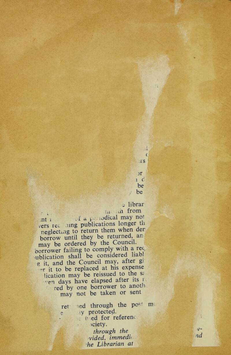 ▼ IS ,>r 1 c be be j librar iu -n from nt’ i ,f d ^. iodical may not /ers ret .ung publications longer th neglectmg to return them when der borrow until they be returned, an may be ordered by the Council, borrower failing to comply with a rec, ublication shall be considered liabl p. it, and the Council may, after gi it to be replaced at his expense lication may be reissued to the s; • pri days have elapsed after its i red by one borrower to anoth may not be taken or sent ret ied through the po1' m ? iy protected. i’ ed for referenc •ciety. through the vided, immedit he Librarian at