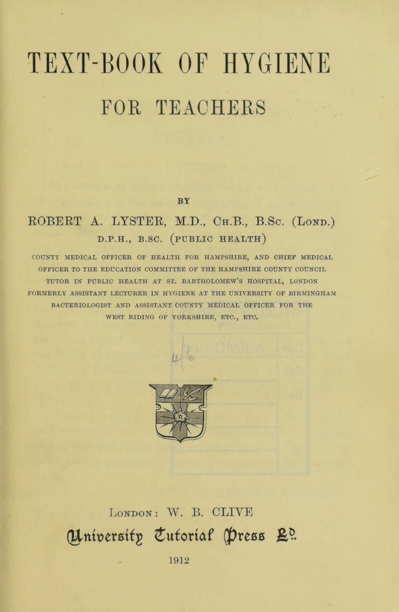 FOR TEACHERS BY ROBERT A. LYSTER, M.D., Ch.B, B.Sc. (Bond.) D.P.H., B.SC. (PUBLIC HEALTH) COUNTY MEDICAL OFFICER OF HEALTH FOR HAMPSHIRE, AND CHIEF MEDICAL OFFICER TO THE EDUCATION COMMITTEE OF THE HAMPSHIRE COUNTY COUNCIL TUTOR IN PUBLIC HEALTH AT ST. BARTHOLOMEW’S HOSPITAL, LONDON FORMERLY ASSISTANT LECTURER IN HYGIENE AT THE UNIVERSITY OF BIRMINGHAM BACTERIOLOGIST AND ASSISTANT COUNTY MEDICAL OFFICER FOR THE WEST RIDING OF YORKSHIRE, ETC., ETC. U- London : W. B. CLIVE (Untpemfg Jufottdf Qprece 1912